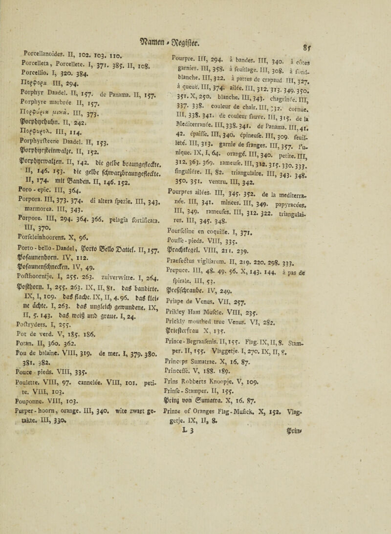 Porcellanoides. II, 102. 103. 110. Porcelleta, Porcellete. I, 371. 3gy. n, jog, Porccllio. I, 320. 384. noqpotjx ui, 294. Porphyr Daadel. II, 157. de Panama. II, 157. Porphyre marbrde II, 157. Tlo^P'J^ix y,(Hoi. III, 37j. ^orphi^uhn. II, 242. IJogpvfoX. HI, 114. Porphyrfteene Daadel, n, 1*3. QJorphyrildntt'alje. II, 152. ^orptpmmljen. II, 142. bie gelte BramigcfledPtc. II, 146. 153. Me gelte fcfytmritraungeflecfk. II, 174* mit Q3anben. II, 146.1^2. Poro-epie. III, 364. Porpora. III, 373. 374. di altera fpezie, ni, 343, marmorea. III, 343. Porpore. III, 294. 364. 366. pelagia fortificata. III, 370. Porfeleinhoorens. X, 96. Porto - bello - Daadel, $orfo ®ctfo £a«ef. II, 157. ^ofatinenhorn. IV, 112. $ofaunenf$necfen. IV, 49. Pofthoorntje, I, 2tf. 263. zuiverwitte. I, 264, I, 25*. 263. IX, 11,81. fcß$ tanbide. IX, 1,109. ba$ flache. IX, 11, 4.96. ba£ thu ne acfcfe. I, 263. ba* ungleich gercunbene. IX, II, 5.143. baS redg unb graue. 1,24. Poftryders. I, 2^. Pot de verd. V, iS?. 186. Potan. II, 360. 362. Pou de balaine. VIII, 319. de mer, I, 379. 380. 381. 382. Pouce pieds. VIII, 33 Poulette. VIII, 97* cannelde. VIII, 101. peti- te. VIII, 103. Ponponne. VIII, 103. Purper- hoorn, orange. III, 340. wite zwart ge- takte. III, 330* 8f Ponrpre. III, 294. ä bandes. ITT, 340. k cotes garnies. III, 35g. ä feuiilage. III, 30g. ä fund- blanche. III, 322. ä pattes de crapaud 111,327. a queue. III, 374. ailde. III, 312. 313. 349’Ho* 3^i.X,250. blanche. IU, 343. chagriride. III, 337- 33S. couleur de chair. III, 332. coime[ ni’ 338. 341- de couleur fauve. III, 315. de Ia Mediterrande. III, 33g. 341. de Panama. III, 4r. 42. dpaifle. III, 340. dpineufe. IU, 309. feuü_ lete\ III, 313. gamie de franges. III, 357. nique. IX, I, 64. orartgd. III, 340. petite. III, 312. 363. 369. rameufe. III, 31.2. 315-. 330. 33^ fingulidre. II, 82. triangulaire. III, 343. 34g* 35°« 351» ventru. III, 342. Pourpres aildes. III, 34?. 3*2. de la mediterra- nde. III, 341. minces. HI, 349. papyracees. HI, 349- rameufes. III, 312. 322. triangulär, res. III, 345. 348. Pourfeline en coquille. I, 371, Poufle - pieds. VIII, 335-. ^practtfegel. VIII, 211. 239. Praefe&us vigiliarem. II, 219. 220. 298. 333. Prepuce. III, 4g. 49. 56. x, 143. 144, ä pas de fpirale. III, 93. $rc§fd?raute. IV, 249. Priape de Venus. VII, 257. Prikley Ham Mufcle. VIII, 23?. Prickly mouthed true Venus. VI, 282. $rie|lerfrau X, i3y. Prince-Begraafenis, II, IS'?- Flag. IX, II, §. Stam- per. IT, I y?. Vlaggetje. I, 27c. IX, II, g. Princeps Sumatrae. X, 16. 87. Princefle. V, 188- >89. Prins Robberts Knoopje. V, 109. Prinfe-Stamper. II, l?f. 93cinj üon Sumatra. X, 16. 87. Prinz« of Oranges Flag - Mulick, X, 152» Viag:« getje. IX, II, 8,