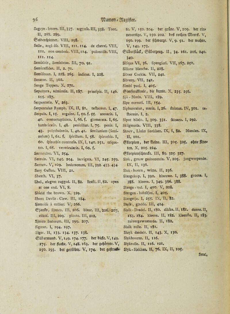 Segiyn - hoom. III, 337. argynfe. III, 338. Toot. U, 288. 289. 0eibenfpinner. VIII, 198. Seile, angl.jife. VIII, nr. 114. de cheval. VIII, in. non cambr&. VIII, 114. ' polonoife. VIII, III. 114. Semialais, Semialatae. III, 70. 91. Semicaflides. II, 2. 71. Semilituus. I, 228. 26y. indicus. I, 228. Senator. II, 302. Senge Teppen. X, 271. Sepultura, admiralis. II, 187. principis. II, 146. MS- 187. Serpentaria. V, 263. Serpentulus Rumph. IX, II, 8*. teftaceus. I, 47. Serpula. I, ly. anguina. I, yo. f. yy. arenaria. I, 40. contortuplicata. I, 66. f. glomerata. 1,6y. lumbricalis. I, 48. penicillus. I, 7y. penis. I, 43. polythalarr.ia. I, 40. 41. femiluniutn (femi- nulum) I, 61. f. fpirillum. I, 58. fpirorbis. I, 60. fpirorbis contraria. IX, I, 140.151. trique- tra. I, 68. vermicularis. I, 60. f. Semculae. VI, 254. Serrula. VI, 24*. 2*4. laevigata. VI, 24*. 25:9. Sertum. V, 109. hederaceum. III, 392. 433.434 Sery Oefter. VIII, 21. Sbeath. VI, 37. Shel, elegant rugged. II, 82. Brafil. II, 82. open at one end. VI, 8. Shield the brown. X, 329. Short Devils - Claw. III, 184. Siamoife a collier. V, 266. 0jönfo, Sjanco. III, 206. blanc. III, 206. 207. cifeld. III, 209. picote. III, 212. Sjanco Indorum. III, 199. 207. Sigaret. I, 194. 197. Siget. II, 133. 134. 137- 138. <SiU'ernuinb. V, 149- *74- *77* bicfe. V, 149. 175. ber flaefce, V, 148.163. ber gedornte. V, 150, 193* ber ßeribbte* V, 174. tw U. V, 150. 204. brr grüne. V, 209. brr rin* neuartige. V, 150. 202. be$ rotten SD?eer*. V, 150.199. ber f$n>arje. V, 9. 51. bec roa&re. V, 149. 173- 0ilbcrflücf, (gilbcrjeug. II, 34. 161. 216. 240. 349- Siliqua VI, 36. Spengleri. VII, 167. 2yo. Sillone blanche. II, 228. Silver Cockle. VII, 241. Silvery. VII, 241. Simbi puri. I, 4°S* @lmft>n$fctrfe, bie bunte. X, 23?. 256. Sjo-Masla. VIII, 189. Sipe cornuti. III, 154. Siphunculus, maris. 1,26. ftriatus. IV, 301. te- ftaceus. I, 2. Sipot bilalo. I, 309. 331. faloaco. I, 292. Skägmusla. VIII, 338. Skaev, Links Snekken. IX, I, 82. Munden. IX, II, ior. (gforpion, ber Keine, m, 30?. 32s. ohne len. x, 205. 224. (gforpionfdjnccfe. III, 89- 32s- 327* Slak, grauw gedoorende. V, 205'. jongwerpende. IX, II, 136. Slek-hoorn, witte. II, 236. Slangekop. I, 390. blaeuwe. I, 388. groote. I, 388. kleene. I, 349. 386. 388. Slange - vd. I, 400. V, 208. Stangen - lioofdjes. I, 4°S» Slangeije. I, 2yy. IX, II, 82. Shrik, gladde. III, 424. Sluik-Daadel. II, 180. dikke.II, 181. dunne.II, 183. 184. kleene. II, 182. kleenfte, II, 183. zuiverge waaterde. II, 182. Sluik rolle. II, 181. Sluyk daadels. II, 143. X, 130. Slykhoorns. II, 116. Slykrolle. II, 116. 121. Slyk-Slekken. H, 7<5. IX, II, 105. Sm*!,