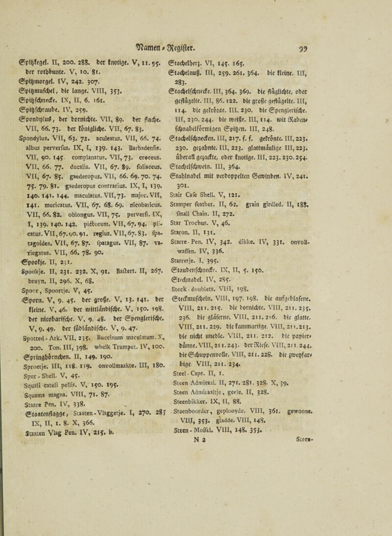 (gptfcfegtl. II, 200. 288. bet fnotige. V, 11.95. bec rotbbunte. V, 10. 8i. (gpl^morgel. IV, 242. 307. ©pi&mufcbel, bie lan<je. VIII, 333. @pi&fd>necfe. IX, II, 6. 161. (^ptfcfcbraube. IV, 259. ^ponbyluS, bec bornierte. VII, 89. bec ffac^c. VII, 66.73. bec foniglicbe. VII, 67. 83. Spondylus. VII, 63. 72. aculeatus. VII, 66. 74. albus perverfus. IX, I, 139. 143. Barbadenfis. VII, 90. 145. complanatus. VII, 73. croceus. VII, 66. 77. ducalis. VII, 67. 89. foliaceus. VII, 67. 85. gaederopus. VII, 66. 69. 70. 74. 7v 79« 81. gaederopus contrarius. IX, I, 139. 140.141.144. maculatus. VII, 73. major.VII, 141. muricatus. VII, 67. 68. 69. nicobaricus. VII, 66. 82. oblongus. VII, 73. perverfi. IX, 1,139.140.142. pidtorum. VII, 67.94. pli- catus. VII,67.90.91. regius. VII,67.83. fpa- tagoides. VII, 67. 87* lpatagus. VII, 87* va- tiegatus. VII, 66. 78. 9°* ^poofje. II, 2?i. Spookje. II, 231. 232. X, 91. Ballert. II, 267. bruyn. II, 296. X, 68. Spoor, Spoortje. V, 4?. ^poen. V, 9. 4?- bec groß?. V, 13. 141. bcc Keine. V, 46. bec mittlanbifdje. V, 150. »98- bec tticobarlfcbe. V, 9. 48. bec 0penglerifcbe. V, 9. 49. bec fubldttbifcbe. V, 9.47. Spotted - Ark. VII, 233. Buccinum maculatum. X, 200. Ton. III, 398. whelk Trumpet. IV, 100. 0pringb6rncb<n. II, 149. i9°- Sproetje. III, 118. 119. onvollmaakte. III, 180. Spur - Shell. V, 4?. Squali catuli pellif. V, 190. 193. Squama magna. VIII, 71. 87. Staare Pen. IV, 338. <J*ta«tenflagge, Staaten -Vlaggetje. I, 270. 28) IX, II, I. 8. X, 366. Staaten Viag Pen. IV, 21 b. (Stacbelberj. VI, 143. 163. (gtacbelnuß. III, 259. 261.364. bie flcine. III, 283. @tacbelfcbnedfe. III, 364. 369. bte flugltcbte, obcc geflügelte. III, 86.122. bte groß? geflügelte. III, 114. bie gefronte. III, 230. bte (gpenglerifcbe. III, 230. 244. bte Weiße. HI, 114. mit üiabetv fcbnabelffirmtgen (Spi&on. III, 248. tgtacbelfcbnecfeit. III, 217. f. f. gefronte. III, 223. 230. gc}abntc. III, 223. glattmaulige III, 223. überall gejaefte, ober fnotige. III, 223.230.254. (Stacbclfcbwein. III, 364. (Stablnabcl mit oerboppelten ©ctvinben. IV, 241. 301. Stair Cafe Shell. V, 121. Stamper feather. II, 62. grain girdled. II, 188. fmall Chain. II, 272. Star Trochus. V, 46. Staron. II, 13t. Starre-Pen. IV, 342. dikke. IV, 331. onvoll- wafTen. IV, 336. Starretje. I, 39?. ©taubenfebneefe. IX, II, 5. 130. (gtfcbnabel. IV, 283. Steck - doublets. VIII, 198. (gtecfmufcbcln. VIII, 197. 198. bie aufgeblafeite. VIII, 2u. 213. bie borniebfe. VIII, 211. 233. 236. bte gldfertte. VIII, 211.216. bie glatte. VIII, 211.229. bte fammartige. Vlii, 211.213. bie nicht trneble. VIII, 211. 212. bte papiec* bünne. VIII, 2i 1.243- bcrOeicfe. VIII, 211.244, bie (Scbnppenooße. VIII, 211.22S. bie {nHtjfaco bige VIII, 211. 234. Steel-Caps. II, 1. Steen Admiraal. II, 27 r. 281. 328. X, 39. Steen Admiiaaltje, geele. II, 328. Steenbikker. IX, II, 88. Steenboorder, geplooyde. VIII, 361. gewoone. VIII, 3i3» giadde. VIII, 148. Steen-Mofid. VIII, 148. 355« N Z Stee»-