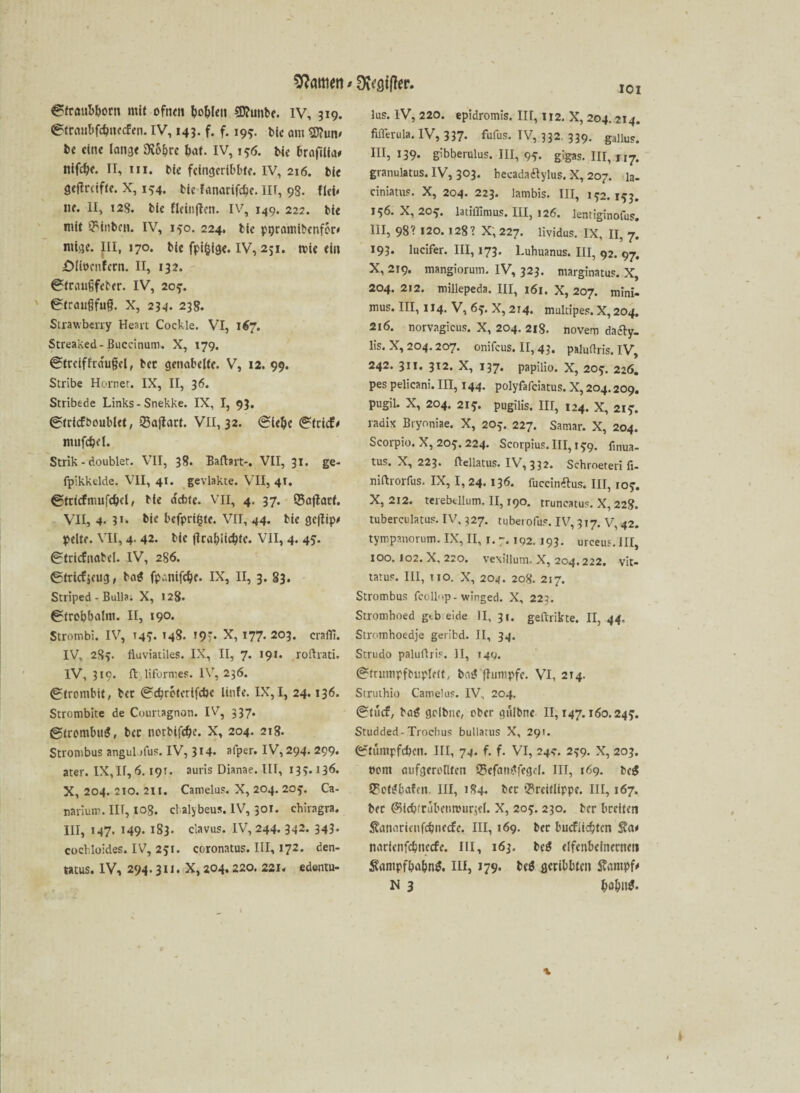 IOI Strmtbborn mit ofnen Noblen 5D?unbe. iv, 319. €>ftaul>fd)iifcfen. IV, 143. f. f. 199. bic am sjftum be eine lang« SKo^re bat. IV, 156. bie brafilia* nifcb«. II, iii. bi« fcingcribbtc. IV, 216. bi« geflrciftc. X, 154. bic fanarifebc. III, 98. fiel* ne. II, 128. bic fleinften. IV, 149. 222. bie mit SMitbcn. IV, 150. 224. bie ppramibenfor* rntge. JII, 170. bie fpifctge. IV, 231. roie ein XMiocnfcrn. II, 132. (Stranfifeber. IV, 207. ©traufjfug. X, 234. 23g. Strawberry Heart Cockle. VI, 167. Streaked-ßuccinum. X, 179. @trciffra'u§el, bec genabelte. V, 12. 99. Stribe Hörnet. IX, II, 36. Stribede Links-Snekke. IX, I, 93, Stricfboublet, 23ajfart. VII, 32. (Siebe (Strich mufebd. Strik - doublet. VII, 38. Baffart:*. VII, 31. ge- fpikkdde. VII, 41. gevlakte. VII, 41. Strtcfmufcbcl, He aebte. VII, 4. 37. Sajtart. VII, 4- ?*• bie bcfprt($tc. VII, 44. bie geftip* pelte. VII, 4. 42. bie flcabiicbte. VII, 4. 45. Stricfnabcl. IV, 286. ©trief jeug, ba£ fpanifebe. IX, II, 3. 83. Striped - Bulla; X, 128. ©trobbalnt. II, 190. Strombi. IV, 149. 148- 19?. X, 177. 203. crafTi. IV, 283. fluviatiles. IX, II, 7. 191. roftrati. IV, 319. ftliformes. IV, 236. (Strombit, bec ©ebreterifebe linfe. IX,I, 24.136. Strombite de Courtagnon. IV, 337. ©trombuS, bec notbifebe. X, 204. 218. Strombus angulofus. IV, 314* alper. IV, 294. 299. ater. IX,II, 6.19t. auris Dianae. III, 133.136. X, 204. 210. 211. Camelus. X, 204. 209. Ca- narium. III, 108. ct alybeus. IV, 301. chiragra. III, 147. 149- 183. clavus. IV, 244. 342. 343. cocbloides. IV, 291. coronatus. III, 172. den- tatus. IV, 294.311. X, 204.220. 221. edentu- lus. IV, 220. epidromis. IN, 112. X, 204. 214. fiilerula. IV, 337- fufus. TV, 332, 339. gallus. IN, 139. gibberulus. III, 99. gigas. 111,117. granulatus. IV, 303. hecadatfylus. X, 207. la- ciniatuF. X, 204. 223. lambis. III, 192.193. 196. X, 209. latillimus. III, 126. lentiginofusr. III, 98? 120.128? X; 227. lividus. IX, II, 7. 193. lucifer. III, 173. Luhuanus. III, 92. 97. X, 219. mangiorum. IV, 323. marginatuF. X, 204. 212. millepeda. III, 161. X, 207. mini- mus. III, 114. V, 69. X, 214. multipeF. X, 204. 216. norvagicus. X, 204. 218. novem da<fty_ lis. X, 204.207. onifeus. II, 43. paluflris. IV, 242. 311. 312. X, 137. papilio. X, 209. 226. pes pelicani. III, 144. polyfafeiatus. X, 204.209. pugil. X, 204. 219. pugilis, III, 124. X, 219. radix Bryoniae. X, 209. 227. Samar. X, 204. Scorpio. X, 209. 224. ScorpiuF. III, 199. finua- tus. X, 223. ftellatus. IV, 332. Schroeteri fi- niftrorfus. IX, I, 24.136. fuccinftus. III, 109. X, 212. terebfcllum. II, 190. truncatus. X, 228. tuberculatuF. IV. 327. tuberofuF. IV, 317. V, 42. tympanorum. IX, II, 1.7.19z 193. urceus.III, 100. I02. X. 220. vexillum. X, 204,222. vit« tatuF. III, 110. X, 204. 208. 217. Strombus fcollop- winged. X, 223. Stromhoed gtb eide II, 31. geftrikte. II, 44. Stromhoedje geribd. II, 34. Strudo paluftris. II, 14g. StnnnpfMjplHt, bas? fhimpfc. VI, 214. Struthio Camelus. IV, 204. ©tuef, bag gdbne, ober gulbne 11,147.160.249. Studded-Trochus buliatus X, 291. (Stumpfeben. NI, 74. f. f. VI, 24*. 299. X, 203. üont aufgeronten ©efatptfegd. III, 169. teg S?ofi?bafcn. III, 184. bec *?reiflippc. III, 167. bec ©icbfrubeimnirjel. X, 209. 230. ber breiten $anaricnfcb»ccfe. III, 169. bec buefiiebten $?a< narienfebneefe. III, 163. bc$ elfenbeinernen $antpfbabn$. III, 179. be$ geribbten $antpf* N 3 bobn^« -v