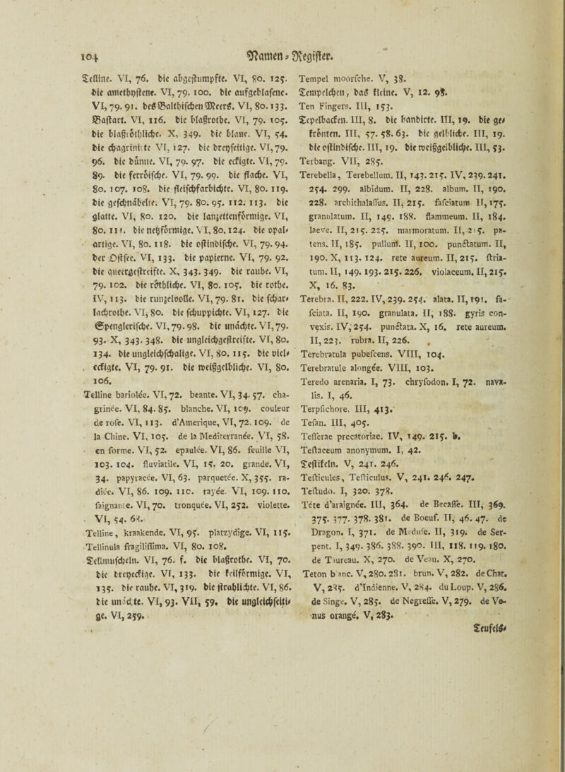 Scflinc. VI, 76. bie abgcjhimpfte. VI, 80. 125. bie ametbbilen*. VI, 79. 100. bie aufgefclafetic. VI, 79.91. beS®aItbifcöen$icer$. VI, 80.133. 25aftart. VI, 116. bic Wagrotbe. VI, 79. 105. bie blagiotblicbc. X, 349- bi* blaue. VI, 54. bie djagrinhtc VI, 127. bic brcpfeitige. VI, 79. 96. bie bunne. VI, 79. 97. bie ecfigte. VI, 79. 89* bie ferroiftfje. VI, 79. 99. bie fTac&e. VI, 80. 107. 108. bie flcifcbfarbicbtc. VI, 80.119. bie gefcbnabelte. VI, 79. 80.99. 112. 113. bie ölatte. VI, 80. 120. bie lanäettenf&rniige. VI, 80.11 r. bie ne^forntige. VI, 80.124. bie Opal* artige. VI, 80.118. bie ofHnbifcfK. VI, 79.94. ber £>ftfee. VI, 133. bie papierne. VI, 79- 92- bie queer^jeflccifte. X, 343. 349. bic raube. VI, 79.102. bie r&tblicbe. VI, 80.10?. bie rotbe. IV, 113. bie runjcloone. VI, 79. 81. bie fdpar* lacbrotbe. VI, 80. bie fcbuppicbte. VI, 127. bie (gpengletifcbc. VI, 79.98. bie utmcbfe. VI,79. 93. X, 343.348. bie unglcicbgeftreifte. VI, 80. 134. bie imgleicbfcbalige. VI, 80. 115. bie üici< . ccfigte. VI, 79. 91. bie roetggelblidje. VI, 80. 106. Teiline bariolee. VI, 72. beante. VI, 34. 57. cha- grinde. VI, 84. 85. blanche. VI, 109. couleur de rofe. VI, 113. d’Amerique, VI, 72.109. de la Chine. VI, 109. de la Mediterran^e. VI, 58. en forme. VI, 52. epaulee. VI, 86. feuille VI, 103.104. fluviatile. VI, 15. 20. grande. VT, 34. papyracee. VI, 63. parquetde. X, 399. ra- dice. VI, 86. 109. 11c. rayee. VI, 109. 110. faignante. VI, 70. tronquee. VI, 252. violette. VI, 44. 63. Telline, kraakende. VI, 95. platzydige. VI, II5. Tellinula fragiliffima. VI, 80. 108. SeÜmufcbcln. VI, 76. f. bie blagrotbe. VI, 70. bic trepecfige. VI, 133. bie fcilfermige. VI, 135. bic raube. VI, 319. bie tfrabUcbtc. VI, 86. tie un5d;<e. VI, 93- VII, 59, bte unaletc&fellU ge. VI, 259. Tempel moorfche. V, 38. Setupelcbcn, ba$ Heine. V, 12. 98. Ten Fingers. III, 153. Sepelbacfen. III, 8. bte hanbirte. III, 19. bte ge< fronten. III, 47.58.63. bic gelbliche. III, 19. bie oilinbifcbc. III, 19. bie n>ciggelblicl>e. III, 53. Terbang. VII, 285. Terebella, Terebellum.il, 143.215. IV, 239.241. 254* 299. albidum. II, 228. album. II, 190. 228. archithalaßus. 11^ 215. fafciatum 11,175. gramilatum. II, 149. 188. flammeum. II, 184. laeve. 11,215.225. marmoratum. II, 2! 5. pa- tens. II, 185. pulluni. II, 100. pun&atum. II, 190. X, 113.124. rete aureum. II, 215. ftria- tum. II, 149.193. 215. 226. violaceum. II, 215. X, 16. 83. Terebta. II, 222. IV, 239. 254. alata. II, 19*. fa- fciata. II, 190. granulata. II, 188. gyris con- vexis. IV, 254. punclata. X, 16. rete aureum. 11,223. rubra. II, 226. Terebratula pubefcens. VIII, 104. Terebratule ahmgde. VIII, 103. Teredo arenaria. I, 73. chryfodon. I, 72. nava- lis. I, 46. Terpfichore. III, 413. Tefan. III, 405. Tefierae precatoriae. IV, T49. 215. b. Teftaceum anonymum. I, 42. Scjlifcln. V, 241. 246. Tefticules, Tefliculus. V, 241. 246. 247. Teftudo. I, 320. 378. Tdte d’araignee. III, 364. de Becafle. III, 369. 378- 377- 378- 38i. de Boeuf. II, 46. 47. de Dragon. I, 371. de Mdufe. II, 5*9- de Ser- pent. I, 349. 386. 388. 390. III, 118. 119. 180. de T mreau. X, 270. de Veau. X, 270. Teton b anc. V, 280. 281. brun. V, 282. de Chat. V, 285. d’Indienne. V, 284. duLoup. V, 286. de Singe. V, 285. de Negveüe. V, 279, de V&- nus orange. V, 283. Seufdfc