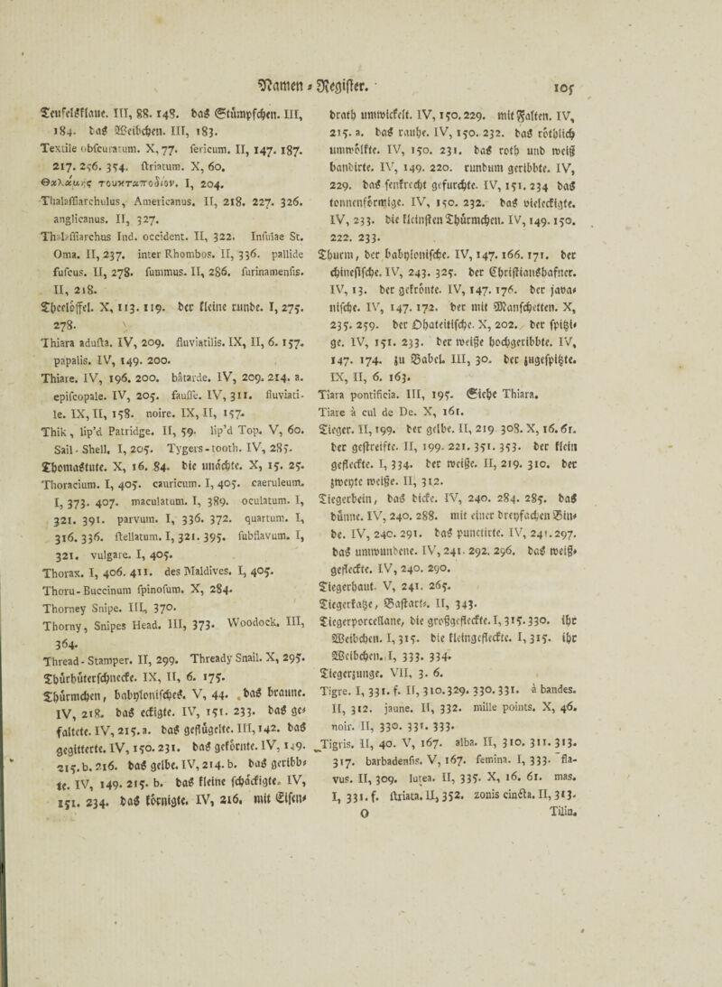 SettfelUflauc. III, 88.148. baU <®?tümpfcb<n. III, 184- taU 2üeibc&en. in, 183. Textile obfeuratum. X, 77. ferieum. II, 147. 187. 217. 2^6. 354. ftriatum. X, 60. 0äX«w/;? TOu«r«7roJ/ov. I, 204. Thalaffiarchulus, Americanus. II, 218. 227. 326. anglicanus. II, 327. Thnlaffiarchrts Ind. occident. II, 322. Inlulae St. Oma. 11,237. inter Rhombos. II, 336. pallide fulcus. II, 278. futnmus. II, 286. furinamenfis. II, 218. Sbecloffel. X, 113.119. ber flehte runbe. 1,275. 278. Thiara adufta. IV, 209. fluviatilis. IX, II, 6. 157. papaiis. IV, 149. 200. Thiare. IV, 196. 200. bätarde. IV, 209.214. a. epifcopale. IV, 205. faufle. IV, 311. fiuviati- le. IX, II, 158. noire. IX, II, 157. Thik, lip’d Patridge. II, 59. lip’d Top. V, 60. Sail • Shell. I, 205. Tygers-tooth. IV, 285. SbomaUtute. X, 16. 84« bie undc&te. X, 15. 25. Thoracium. I, 405. cauricum. I, 403. caeruleum. I, 373. 407. maculatum. I, 389. oculatum. I, 321. 391. parvum. I, 336. 372. quartum. I, 316.336. ftellatum. I, 321. 395. fubflavum. I, 321. vulgare. I, 405. Thorax. I, 406. 411. des Maldives. I, 405. Thoru-Buccinum fpinofuro. X, 284* Thorney Snipe. IlL, 37°* Thorny, Snipes Head. III, 373* Woodock, III, 364* Thread- Stamper. II, 299. Thready Snail. X, 295. Sburbütecfcbncefe. ix, II, 6. 175. Sbürmcfecn, babblonifcbcU. V, 44* braune. IV, 2t8. baU eefigte. IV, 15t. 233. bau ge* faltet«. IV, 215. a. baU geflügelte. 111,142. bau gegitterte. IV, 150.231. baU geforute. IV, 149* 215. b. 216. baU gelbe. IV, 214- b. baU gcribb* te. IV, 149. 215. b. baU fleine febaefigte.- IV, 151. 234. bau ffamgte. IV, 216. mit • ioy bratb urnmicfelt. IV, 150.229. mit gatten. IV, 215. a. fcaU raube. IV, 150. 232. baU rotblicb ummblftc. IV, 150. 231. bau rotb unb mei§ banbirte. IV, 149. 220. nmbiim geribbte. IV, 229. baU fenfreebt gefurchte. IV, 151. 234 baU tonnenfkmige. IV, i^o. 232. baU bielecfigfe. IV, 233. bie flctnftcn Sburmcben. IV, 149.150. 222. 233. Sburm, ber babplonifcbe. IV, 147.166.171. ber cbineflfcbe. IV, 243. 325. ber @briffianUbafner. IV, 13. bet gefronte. IV, 147.176. ber jaoa* nlfcbe. IV, 147.172. bet mit 53tanfcbetlen. X, 235. 259. ber £)bat«itifcbc. X, 202. ber fpi§i< ge. IV, 151. 233. ber rneige boebgeribbte. IV, 147. 174. ju 25abcU III, 30. ber iHgefpi^te. IX, II, 6. 163. Tiara pontificia. III, 195. (?icb« Thiara. Tiare a cul de De. X, 161. Sieger. II, 199. ber gelbe. II, 219 308. X, 16.6r. ber geflreiffe. II, 199. 221.351.353. ber flcin gefleefte. 1, 334* bet tvci§e. II, 219. 31c. ber jmegte mei^e. II, 312. Siegerbein, bas? tiefe. IV, 240. 284. 285. ba$ turnte. IV, 240. 288. mit einer bretjfacben 35iu* be. IV, 24c. 291. baU punctirtc. IV, 24t.297. baU unmnmbene. IV, 241. 292. 296. baU reet§» gefleefte. IV, 240. 290. Siegerbaut. V, 241. 265. Siegerfa^e, SSaftarf*. II, 343. Siegcrporccßane, bie grcggefleefte.1,3tv33o. ibt SBcibcbcn. 1,315. bie fletngefleefte. 1,315* »bc SBcibcben. I, 333* 334* Sicgcrjuuge. VII, 3. 6. Tigre. I, 331. f. U, 310.329. 330. 331. a bandes. II, 312. jaune. II, 332. mille points. X, 46. noir. II, 330. 33t. 333. ^Tigris. II, 40. V, 167. alba. II, 310. 3 n. 3»3* 317. barbadenfis. V, 167. femina. I, 333. fla- vus. II, 309. lutea. II, 335. X, 16. 61. mas. I, 331. f. ilriata. II, 352. zonis cintfa. II, 3*3* O Tilin«