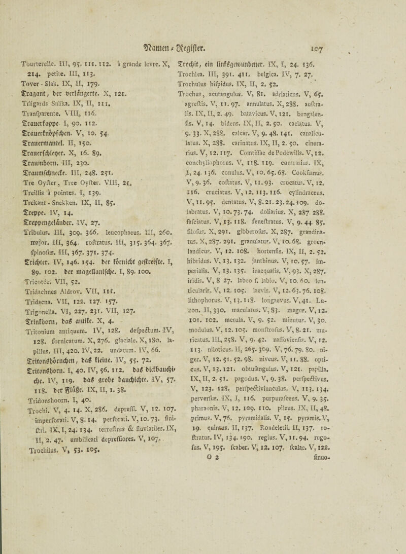 Tüurterelle. III, 93. in. 112. 214. petite. III, 113. Tover - Slak. IX, II, 179. Stagmit, t>ec oerldngerfe. X, 121. Trägards Snäka. IX, II, in. Tranfparente. VIII, 116. Staucvfuppe. I, 90. 112. £caucrfn&pfd>en. V, 10. 54, Stauermaitfel. II, 15°« Srauerfcbtepcr. X, 16. 89. Staumborn. III, 230. Sraumfcfcnetfe. III, 248. 251. Tie Oyfter, Tree Oyfter. VIII, 21. Treillis k pointes. I, 139. Trekant - Snekken. IX, II, 8> Steppe. IV, 14. Steppengeldnbcr. IV, 27. Tribulus. III, 309. 366. leucophaeus. III, 260. major. III, 364. roftratus. III, 31?. 364. 367. fpinofus. III, 367. 371. 374. Sric&ler. IV, 146. 154. bet forttiefjf geftreifte. I, 89. 102. bet ntageflanifdje. I, 89* 100. Tricotde. VII, 52. Tridachnes Aldrov. VII, IH. Tridacna. VII, 122. 127. i??. Trigonella. VI, 227. 231. VII, 127. Srinfbern, atüife. X, 4. Tritonium antiquum. IV, 128. defpeftum. IV, 128. fornicatum. X, 276. glaciale. X, 180. la- pillus. III, 420. IV, 22. undatum. IV, 66. SrttomJborncben, bet« fleine. IV, 55. 72. StUon^bottt. I, 40. IV, 56.112. bol bkfbatubi' cbe. IV, 119. ba$ grobe böuebiebte. IV, 57* 118. bcc Sluge. IX, II, 1.3S. Tridonshoorn. I, 40. Trochi. V, 4* ®4* •X? 28^. depicfli. V, 12. 107. imperforati. V, 8-14- perforati. V, 10. 73. fini- ftri. IX, I, 24. 134. terreflres & fiuviatiles. IX, II, 2. 47. umbilicati depreffiores. V, 107., Tiocliiius. V, 53. 10j. 107 Srocbif; ein ftnfagc&unbener. IX, I, 24. 136. Trochlea. III, 391. 411. belgica. IV, 7. 27. Trochulus hifpidus. IX, II, 2. 52. Trochus, acutangiilus. V, 81. adriaticus. V, 6$. agreftis. V, n. 97. annulatus. X, 288. auftra- lis. IX, II, 2. 49. batavicus. V, 121. beng3len- fis. V, 14. bidens. IX, II, 2.50. caelatus. V, 9. 33. X, 288. calcar. V, 9. 48.141. canalicu- latus. X, 288. carinatus. IX, II, 2. 50. cinera- rius. V, 12.117. Comtiffae dePodewills. V, 12. conch$liophorus. V, 118. 119. contrarius. IX, jü, 24. 136. conulns. V, 10. 65. 68. Cookfianus. V, 9. 36. cofhtus. V, n.93. crocatus. V, 12. 116. cruciatus. V, 12. 113.116. cylindraceus. V, II.95. dentatus. V, 8.21. 23.24.109. do- iabratus. V, 10.73.74. doliarius. X, 287 288. fafeiatus. V, 13. 118. feneftratus. V, 9.44 85. filofus. X, 291. gibberofus. X, 287. grandina- tus. X, 287. 291. granulatus. V, 10.68. groen- landicus. V, 12. 108. hortenfis. IX, II, 2.52. hibridus. V, 13. 132. janthinus. V, 10.57. im- perialis. V, 13- inaequalis. V,93. X, 287. iridis. V, 8 27. labeo f. labio. V, 10. 60. len¬ ticularis. V, 12, 105. laevis. V, 12.63.76. 108. lithophorus. V, 13. n8. longaevus. V,4i. Lu- zon. II, 330. maculatus. V, 83. magus. V, 12. 101. 102. merula. V, 9. 52. minutus. V, 30. modulus. V, 12.103. monftrofus. V, 8. 21. mu- ricatus. III, 258. V, 9. 42. naffovienfis. V, 12. 113. niloticus. II, 265. 309. V, 76. 79. 80. ni- ger. V, 12. 51. 52. 98. niveus. V, 11. 88. opti¬ cus. V, 13.121. obtufangulus. V, 121. papüla. IX, II, 2. 51. pagodus. V, 9. 38. perfpedlivus. V, 123. 128. perfpedtiviunculus. V, 113. 134, perverfus. IX, I, 116. purpurafeens. V, 9. 35. pharaonis. V, 12. 109. 110. pileus. IX, II, 48. primus. V, 76. pyramidalis. V, 15. pyramis.V, 19. quintus. II, 137. Rondeletii. II, 137. ro- ftratns. IV, 134.190. regius. V, 11. 94. rugo- fus. V, 195. feaber. V, 12. 107, fealae. V, 122. 0 2 iinuo- Sftcmim -- üv^ötfTec. ä grande levre. X,