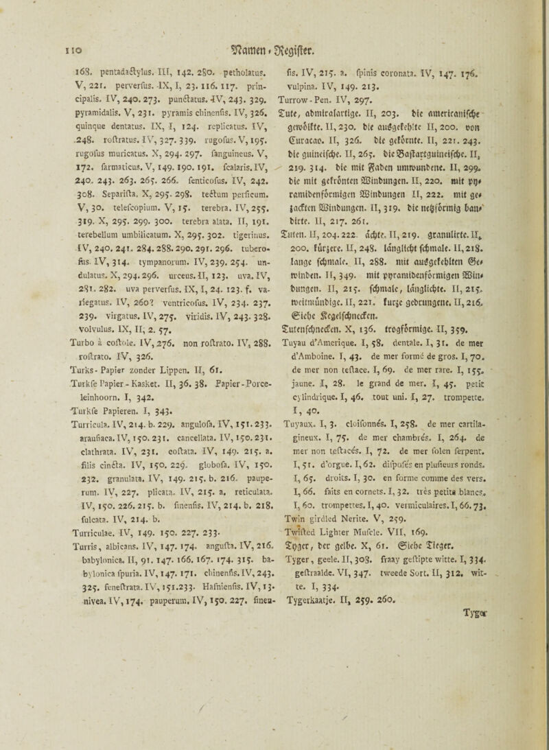 168. pentada&ylus. III, 142. 2S0. petholatus. fis. IV, 219. a. fpinis coronata. IV, 147. 176. V, 22r. perverfus. -IX, I, 23.116. 117. prin- vulpina. IV, 149. 213. cipalis. IV, 240. 273. pun&atus. 4V, 243. 329. Turrow - Pen. IV, 297. pyramidalis. V, 231. pyramis chinenfis. IV, 326. Siufe, abmirafartige. II, 203. bie amerifrtnird&e quinque dentatus. IX, I, 124. replicatus. IV, gewblfte. II, 230. bie au£gcfel)!tc II, 200. oon .248. roftratus. IV, 327.339. rugofus. V,199. Ciuracao. II, 326. bk geforute. II, 221. 243. rugolus muricatus. X, 294. 297. fanguineus. V, blc guineifcfk* II, 263. bkSajlartguineifdje. n, 172. farmaticus. V, 149.190.191. fcaiaris.lV, / 219.314. bte mit $aben unmmnbme. II, 299. 240. 243. 263. 263. 266. fenticofus. IV, 242. 308. Separifta. X, 293. 298. tedlum perficum. V, 3°* telefcopium. V, 19. terebra. IV, 255. 319. X, 295. 299. 300. terebra alata. II, 191. terebellum umbilicatum. X, 299. 302. tigeririus. IV, 240. 241. 284.288.290. 291. 296. tubero- fiis. IV, 314. tympanorum. IV, 239. 254. un- dulatus. X, 294. 296. urceus. II, 123. uva. IV, 28t. 282. uva perverfus. IX, I, 24. 123. f. va- liegatus. IV, 260’ ventricofus. IV, 234. 237. 239. virgatus. IV, 275. viridis. IV, 243. 328. Volvulus. IX, II, 2. 57. Turbo a coftole. IV, 276. non roftrato. IV, 288. roftrato. IV, 326. Turks-Papier zonder Lippen. II, 6r. Turkfe Papier- Kasket. 11,36.38. Papier-Porce- leinhoorn. I, 342. Turkfe Papieren. I, 343« Turricula. IV, 214. b. 229. angulofa. IV, 191* 233. araufiaca. IV, 150. 231. canceliata. IV, 190. 231. clathrata. IV, 231. eoftata. IV, 149- 219. a. filis cin&a. IV, 190. 229. globofa. IV, 190. 232. granulata. IV, 149- 219. b. 216. paupe- rum. IV, 227. plicata. IV, 219. a. reticulata. IV, 190. 226. 219. b. finenfis. IV, 214. b. 218. fulcata. IV, 214. b. Turriculae. IV, 149. 190. 227. 233- Turris, albicans. IV, 147. 174* angufta. IV, 216. babylonica. II, 91. 147. 166. 167. 174. 319. ba- bylonica lpuria. IV, 147. 171. chinenfis.IV, 243. 329. feneftrata. IV,!91.233. Hafnienfis. IV, 13» nivea. IV, 174. pauperum, IV, 150. 227. finea- bie mit gefronten iJEinbungen. II, 220. mit pij# ramiben förmigen ^Einbringen II, 222. mit ge# jaeften SEinbungcn. II, 319. bie ne§forraig tan#' birte. II, 217. 261. Simen. II, 204.222. «#te. II, 219. granultrte. II* 200. furjere. II, 248. Idngllc&t finale. II, 218. lange fdjniale. II, 288. mit amjgefeblten @e# tvlnben. II, 349- mit ptjramibenformtgen SBiit# bungen. II, 219. fc^ntalc, Idnglicbfe. 11,219. meitmünbige. II, 221. furje gcbcungcne. II, 216. 0iel)c Svegelfc^necfen. Siufenfcbnedreii. X, 136. trogformtge. II, 399. Tuyau d’Amerique. I, 98. dentale. I, 3r. de mer d’Amboine. I, 43. de mer fornk de gros. I, 70. de mer non teftace. I, 69. de mer rare. I, 199* jaune. ,1, 28. le grand de mer. I, 49. petit cylindrique. I, 46. tout uni. I, 27. trompette. 1, 40. Tuyaux. I, 3* cloifonne's. I, 298. de mer cartila- gineux. I, 79. de mer chambrds, I, 264. de mer non teftaces. I, 72. de mer folen ferpent. I, 91. d’orgue. 1,62. dilpofes en plufieurs ronds. I, 69. droits. I, 30. en forme eomme des vers. 1,66. faits en cornets. I, 32. tres petita blancs«, I, 60. trompettes. I, 40. vermiculaires. 1,66.73, Twin girdled Nerite. V, 299. Twifted Lighter Mufcle. VII, 169. S'ogcr, bec gelbe. X, 61. @iebc Sieger. Tyger, geele. II, 308. fraay geftipte Witte. I, 3 34« geftraalde. VI, 347. tweede Sort. II, 312. Wit¬ te. I, 334. Tygerkaatje. II, 259. 260. Tygor