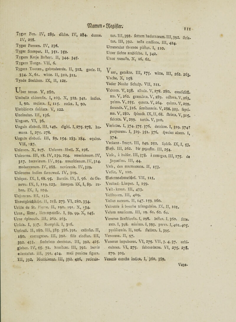 tarnen * Stifter; Tyger Pen. IV, 289. dikke. IV, 284. dünne. IV, 288. Tyger Pennen. IV, 236. Tyger Stamper. II, 351. 352. Tygers Katje Baftert. II, 344. 345. Tygers Tonge. VII, 6. Tygers Tooten, gebandeerde. II, 312. geele. II, 334. X, 6r. witte. II, 310. 311. Tynde Snekken. IX, II, 121. uber tenue. V, 280. Umbella cbinenfis. I, 103. X, 322. 341. Indien. I, 90. radiata. 1, 115. rofea. I, 90, Umbilicata fafeiata. V, 122. Uncinulus. III, 136. Ungues. VI, 36. Unguis diaboli. III, 149, digiti. 1,27J. 278. hu« mana. I, 277. 278. Ungula diaboli. III, 89. I?4. 183. 184. equina. VII, >27. Unicom. X, 197* Unicom -Shell. X, 198. Unicornu. III, 18. IV, 239. 294. americanum. IV, 317. batavieum. IV, 254. mauritianum. IV, 314. moluccanum. IV, 288. nevicenle. IV, 329. Unicornu indian furrowed. IV, 319. Unique. IX, I, 68. 95« Buccin. IX, I, 96. de Ge- neve. IX, I, 119.123. limacon. IX, I, 89. ru> ban. IX, I, 104. Unjoncan. III, »33* tlnotrgldcljHc&e. II, 218. 273. VI, 280.334. Urille de St. Pierre. II, 190. »91. X, »24. Urna, Urne, Urn<npatcHe. I, 89. 99. X, 145. Urne dpineufe. III, 262. 263. Urfula. I, 337- Rumphii. I, 316. Utriculi. II, 180. III, 38v 3S6. 391. callofus. II, 180. corrugatus. III, 392> filis cinclus. III, 392. 433. fimbriato dentatus. III, 392. 423:. glaber. IV, 3?. 72. haniilcar. III, 392. laevis edentulus. III, 39t. 424* rnali punicae figura. III, 392, Moltkianus. III, 392. 426, retieuia- tus. III, 392. fertum hederaeeum. III, 392. ftn'a- tus. III, 392. tefla craffiore. III, 424. Utrunculus thorace pi&us, I, no, Utter lichte arabifche. I, 342. Uxor Y'enufta. X, 16. 61. Vaas, getakte. III, 17*. witte, III, 262. 263. Vache. X, 158* Vader Noahs Schulp. VII, m. Valvata. V, 238. albula. V, 278. 280. candidiill- ma. V, 262. granulata. V, 289» oftava. V, 263. prima. V, 2??. quarta. V, 264. quinta. V, 259. fecunda. V, 316. femilunaris. V, 288.323. repti- ma. V, 280. fpinofa. IX, II, 68. ftriata. V^iy, fulcata. V, 299. tertia. V, 310. Variolae. I, 374. 375. 376. detritae. I, 319. 374* purpureae. I, 319. 351. 376. rpecies altera# ^ 374. Varkens-Snuyt. III, 249. 230. liukfe. IX, I, 53. 25ufe. III, 262. bic gejuefte. III, 2*4. Vafe, ä buifer. III, 37g. a ramages. III, 17*. de Jaqueline. III, 44. Vafe, den marmorerte. II, 153. Vaffet. V, 110. aSarmioafcnuifc&d. VII, 111. Vaulted-Limpet. I, 159. Yeil-krans. III, 433. Veilhoorn. III, 409, Vellus aureum. II, 147. 1^9. 160. Veloutde ä bouche triangulaire. IX, II, 101, Veluin nauticum. III, 19. 61. 62. 64. Venerea Brafilienfts. I, 298. ladlea. I, 360. litte, rata. I, 398. minima. I, 393. parva. 1,401.40j. pyriformis. II, 106. ftellata. I, 395’. Venereae. II, 97. Veneres impuberes. VI, 273. VII, 3. 4. 37. orbi- culares. VI, 273. fubcordatae. VI, 275. 278, 279. 303. Veueris concha indica, 1, 360, 389. Vece«