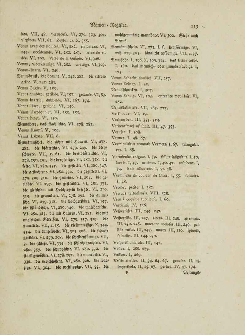 Hernien # 0iest|ler, lata. VII, 48. verrucofa. VI, 279. 303. 304. virginea. VII, 61. Zeylonica. X, 355. Venus avee des pointes. VI, 282. en bateau. VI, 154. occidentale. VI, 282. 283. orientale ri- dde. VI, 290. verte de la Guinee. VI, 326. Venus, vleeskleurige. VI,282. wrattige. VI,303. Venus - Baard. VI, 246. SSenuSbruft, bte braune. V, 242. 2S2. bk citron« gelbe. V, 242. 283. Venus Bügle. V, 109. Venus doublet, geribde. VI, 157. getande. VI, 83. Venus haartje, dubbelde. VI, 167. 174. Venus Hart, geribde. VI, 156. Venus Hartdoublet. VI, 150. 153. Venus heart. VI, 150. ©enuf-berj, ba$ ftachlichte. VI, 278. 282. Venus Knopf. V, 109. Venus Labaar. VII, 6. «8enu(*mufchel, bie mlt Q«™- VI, 278. 282. bte bldttrichte. VI, 279. 299. bte bieg« fchwere. VII, 5. 61. bte brettbldttrichfe. VI, 278.290.291. bie brepfeitige. VI, 280.328. bte fette. VI, 280. 35?. bte gefkefte. VI, 280.347. bte geflochtene. VI, 280.330. bte gegitterte. VI, 279. 309. 310. bte gemeine. VI, 294. bie ge« rtbbte. VI, 297. bie geftrablte. VI, 281. 371* bie gleichem mit £oblikgefa befefcte. VI, 279. 315. bie granuiirtc. VI, 278. 292. bie guittcü fdje. VI, 279.318. bie bochgeribbte. VI, 157* bie Igldnbtfchc. VI, 280.340. bte matebarifdje. VI, 280.323. bie mit paaren. VI, 282. bie mit ungleichen (Streifen. VI, 279. 3*7- 3*9- bie punettrte. VII, 4.1?. bie rtefenmdßtge. X, 344« 354. bie cuniefooöe. VI, 303. 306. bie fcharf« geribbte. VI, 279.298. bte fthetbenformige. VII, 3. bie fchtcfc. VI, 334- bie fchlcchtgcachtetc. VI, 280. 357. bie fchuppichte. VI, 280. 332. bie flarf gewblbte. VI, 278.297- bie umnebelte. VI, 336. bie »erfchlofkne. VI, 280. 326. bie wäre jige. VI, 304. bie WtUliPPiat* VII, 55. bie 113 woblgerunbete mannbare. VI, 302. (Siehe auch SSeniu*. SßetnuJmufcheln. VI, 273. f. f. herdförmige. VI, 278. 279.303. idnglicht epformige. VII, 4.37. $8cru$ohc. I, 196. X, 309.314. baS Heine rotbe. I, 180. ba£ meunich« ober jtnnobcrfatbige. I, i7v Venus Schacht doublet. VII, 257. Venus Sehagt. I, 42. 2?cnu^fchnecfen. I, 307. Venus Schulp. VI, 103. oprechte met Hair. VI, 282. Sfenuätabatierc. VII, 265. 277, Verfhouder VI, 19. Verkensbek. III, 333. 3^4. Verkensl'mael of fnuit. III, 47. 353. Verkjes I, 308. Verniet. I, 48. 67. Vermiculaires nommes Vermets. I, 67. triangulai- res. I, 68- Vermiculus exiguus. I, 59. fllTura infignitus. I, 50; laevis. I, 47. mirinus. I, 40. 47. rufefeens. I, 54. faxis adhaerens. I, $7. 58. Vermiffeau de couleur de Chair. I, 55. folitaire. I, 48* Veröle, petite. I, 382. Verruca teftudinaria. VIII, 328. Vers ä. coquille tubuleufe. I, 60, Verticilli. IV, 236. Vefpertiljes III, 24?. 247. Vefpertilio. III, 247. altera. III, 248. attenuata. III, 230. 248. tnucrone nodofus. III, 249. pal- lide rufus. III, 247* murex. III, 116. fpinofa, fpinofus. III, 144. 230. Vefpertilionis ala. III, 142. Vefica. I, 288. 289. Veflues. I, 269. Veftis attalica. H, 34. 64. 63. genuina. II, IJ. imperfedta, II, 15. 67. perfica. IV, 57. 134. P 2n’ftuna$*