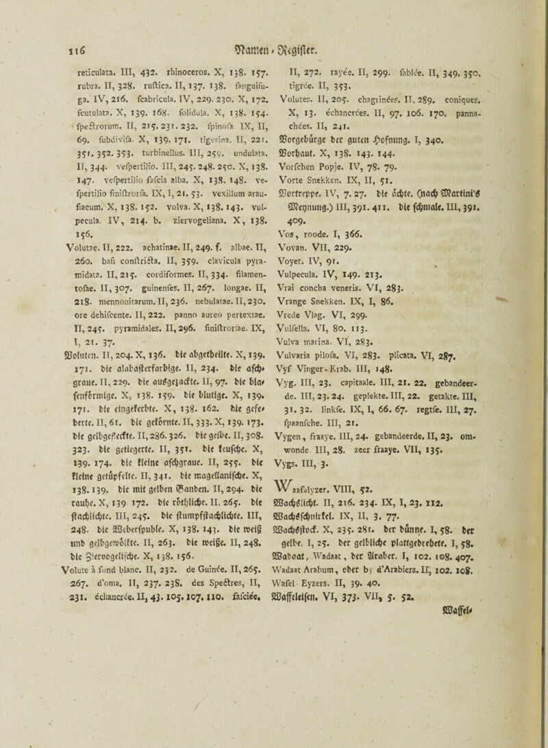 u6 tarnen # 0\c0ijler. reticulata. III, 432. rhinoceros. X, 138. 157. rubra. II, 328. ruftica. II, 137. 138. languifu- ga. IV, 216. fcabricula. IV, 229. 230. X, 172. fcutulata. X, 139. 168. folidula. X, 138. 174. fpeftrorum. II, 215. 231. 232. fpinofa. IX, II, 69. fubdivifa. X, 139* 171. tigerina. II, 22i. 37t. 352. 353. turbinellus. III, 259. undulata. II, 344. vefpertilio. III, 243. 248. 27c. X, 138. 147. vefpertilio fafcia alba. X, 138. 148. ve¬ fpertilio finiftrorfa. IX, I, 21. 53. vexillum arau- fiacum. X, 138.152. volva. X, 138.143. vul- pecula. IV, 214. b. ziervogeliana. X, 138. 176. Volutae. II, 222. achatinae. II, 249. f. albae. II, 260. bafi conftri&a. II, 339. clavicula pyra- midata. II, 217. cordiformes. II, 334. filamen- tofae. II, 307. guinenfes. II, 267. longae. II, 2l8- mennonitarum. II, 236. nebulatae. II, 230. ore dehifcente. II, 222. panno aureo pertextae. 11,247. pyramidales. II, 296. finiftrorlae. IX, I, 21. 37* Sßoiutcn. II, 204. X, 136. bte abgetbeilte. X, 139. 171. bie alabafterfarbige. II, 234. feie af#> grauf. II, 229. bk au^gesacfJe. II, 97. bk bla# fenffcrmige. X, 138. 179* bk blutige. X, 139. 171. bte cingeferbte. X, 138. 162. hie gefe# bette. II, 61. bk gelernte. II, 333. X, 139.173. bie geibgeßecftc. II, 286.326. bie gelbe. II, 308. 323. bte getiegerte. II, 351. bie feufefje. X, 139. 174. bic {(eine afc^grauc. II, 277. bie fleinc getüpfelte. II, 341. bie mageflanifdbe. X, 138.139. bie mit gelben Q*anbcn. II, 294. bie rau^c. X, 139 *72. bk rotfylic&c. II, 267. bie tfad?li#te. III, 247. bic fhmipfftad?licbte. III, 248. bk iSßcberfpubk. X, 138. 143* bie meig ttnb gelbgetvolfte. II, 263. bie meife. II, 248. bie Skrocgclifdje. X, 138. 156. Volute a fund blanc. II, 232. de Guirke. II, 267. 267. d’oma. II, 237. 238. des Speftres, II, 231. dchancree. II, 43.105,107, HO. fafcifc. II, 272. raye'e. II, 299. fabke. II, 349. 370. tigriie. II, 373. Volutes. II, 207. cbagiindes. IT, 289. coniques. X, 13. echancrces. II, 97. 106. 170. panna- chces. II, 241. Sßorgebürge bec guten £cfmmg. I, 340. Sßorbanf. X, 138. 143* M4* Vorleben Popje. IV, 78. 79- Vorte Snekken. IX, II, 71. «Sertreppe. IV, 7. 27. bie üc&te. (na<# SD?örfini’S SÄctjnung.) III, 391.411. bie fdjmale, III, 39». 4°9* Vos, roode. I, 366. Vovan. VII, 229. Voyet. IV, 91. Vulpecula. IV, 149* 213» Vrai concba veneris. VI, 283. Vrange Snekken. IX, I, 86. Vrede Viag. VI, 299. Vulfella. VI, 80. 113. Vulva marina. VI, 2S3. Vulvaria pilofa. VI, 283. plicata. VI, 287. Vyf Vinger-Krab. III, 148. Vvg. III, 23. capitaale. III, 21. 22, gebandeer- de. III, 23. 24. gepiekte. III, 22. getakte. III, 31. 32. linkfe. IX, I, 66. 67. regtfe. III, 27. fpaanfehe. III, 2r. Vygen, fraaye. III, 24. gebandeerde, II, 23. om- wonde III, 28. zeer fraaye. VII, 137. Vygs. III, 3. aafalyzer. VIII, 72. SBadjiJücbt. II, 216. 234. IX, I, 23. 112. Sßacb^fetmiifcl. IX, II, 3. 77. 2Bad?i?!focf. X, 237. 28 t. ber bünne. I, 78. ber gelbe. I, 27. ber gelbliche plaftgebrebete. I, 78. SBabaat, Wadaat, bec Araber. I, 102. 108.407. Wadaat Arabum, ober by d’Arabiers. II, 102. 10$. Wafel Eyzers. II, 39. 40* SßflffeUtfen. VI, 373* VII, 52. 52Bö(f<U