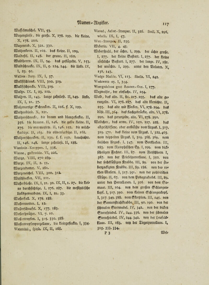 tarnen * ^vcgtfkr. 2Baffclmufd?el. VII, 53. SBageuglelfe, bie gtoge. X, 178. 199. bie Heine. X, 178. 200. SBagenrab. X, 321. 330. 233at(?enforn. II, 102. ba$ Heine. II, 109. SBalbefel. II, 148. ber graue. II, 180. Sffialbbotrn. IX, II, 94. bag geflügelte. V, 1^3. 2Balbfd?necfe. IX, II, 124.144. bie linfe. IX, I, 23. 92. Wallam-Bury. IX, I, 37. 2BaflfIfcblau£. VIII, 300. 319. SMftföpocfe. VIII, 319. SSBalfce. IX. I, 23. 112. SBal^en. II, 143. lange jabnlofe. 11,149. lfnfe. IX, I, 21. 37- 2Baljcnartige (*cbnecfcn. II, ii<5. f. X, 129. sH3a!fcenblafe. X, 121. 2Bal§enfci>uecfc, bie braun unb blaugcflecfte. II, 356. Me braune. II, 146. bie gelbe Heine. II, 17?. bie marmorirte. II, 146. i?2, bie milch* farbige. II, 163. bie ollccnfarbigc. II, 168. SBaffcenfdjuccfen. II, 139* f. f- »5°* bauebU&te. II, 146. 148. lange sabnlofc. II, 188. Wambais - Knoppen. I, 338. Wanne, geftraalde. VI, 226. 2ßanje. VIII, 270 289- fffiarje. IX, II, 2. 51. SBarjcnbotter. V, 281. gßarjeneie&el. VIII, 300* 3'2* Sßafcbbecfen. VII, m. SÖagerblage. IX, I, 21. 30. IX, II, 1. 27. bie Hei* ne burcbficbtige. I, 276. 287. bie tceflittbiföe linfggetcunbene. IX, I, 21. 33. SBaßerfaö. X, 178. 188. äBagermetten. I, 12. Sffiagerfcbaufel. X, 177. 183* 5©aßecfprü§ec. VI. 7. 10. 2Ba§crtropfen. I, 3«^ 33°- 388- 2ßagcrtropfenper$ellanc, bie HetngefU’effe. I, 334* Waterslak, fpitfe. IX, II, i63» 117 Waved, Achat-Stamper. II, 326. Snail. X, 296. whelk. IX, I, 57. Wax- Stampe* II, 23 SBcberiu. VII, 4. 48. Sßeberfpubl, ber achte. I, 299. ber achte groge. I, 277. bet Heine 35a|tarf. I, 277. bet Heine totblic&e «Baftart. 1, 277. ber lange. IV, 181. ber unechte. I, 299. unter beit Voluten. X, 138. 143« Wedge Muicle. VI, II3. Shells. VI, 242. Weduwats-ey. I, 344. Weergadeloos grot Reuzen-Oor. I, 177, SDegtccifer, bet einfache. IV, 2^4. 2Betb, bag alte. II, 8f. 217. 25*. tag alte ge* runjelte. VI, 278.287. tag alte förnic&te. 11, 255. bag alte mit glecfen. VI, 278.294. ba$ bofe. III, 3^4. bag ffachgcbcücfte, alte. VI, 278. 290. bag gerunjelte, alte. Vl, 278. 290. ÖBcibcben, tag arme. IV, i^o. 227. 228. ba$ flbgefdjltffene, ober entblößte com2lcgug. 1,317. 319. 370. bag Heine com 2(rgug. I, 322.403. com hoppelten 5lrgug. I, 319. 368. 369. eom falfchen 2lrgug. I, 347. com 95otgbafen. III, 183. com 3iumpbifi>en dt). I, 299. eom bief* fc&aligcn Rechter. III, 87. com ftleifchbocn- r, 367. eon ber $riefelporceflane. I, 350. cou ber fechgfügigen Krabbe. III, 89- con ber jte* benjaefigten ftcabbe. III, 89.186. con beo ro* tben tDfafetn. 1,317.351. con ber poblnifchen CD?üfce. II, 67. con bem ifobagtafrebg. III, 89. unter ben sperceöanen. I, 306 con bem @a* maar. III, 104. con bem grogeit Schlangen* fopf. 1,317. 390. com Heinen 0chlangenfopf. 3*7-349-388. comSforpion. III, 14?. con ber (gonncnjlrablfrabbe., III, 90.190. con bec fchntalen («ternnabel. IV, 342. con bec btefen <£tetnfpinbcl. IV, 244.336. con bec fchraalen (gtcrnfpinbel. IV, 244.342. con bec Seufcig* flaue. III, 183. con bec Jiegerpocceöane. I, 315- 333. 334« P 3 2ßei*