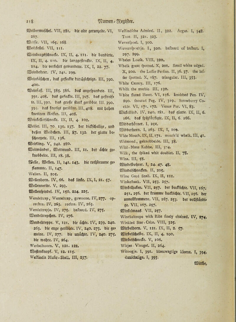 SScibcrmufchel. VII, 281. bie alte getunjelte. VI, 287. Skiffe. VII, 163. 168 t SBcibfcgel. VII, in. SBeinbcrgSfebnecfe. IX, II, 4. in. bie banbicte. IX, II, 4. iro. bte langgcflrccfte. IX, II, 4. 114. bte t>crfel>ct gettnmbene. IX, I, 22. 77. SBcinbobrcr. IV, 241. 299. SSkinfdgchen, bat geflccfte burcv|»chtige. III, 390. 400. SBetnfag. III, 383« 38Ö. bat angcfpunbete. III, 391. 408. bag öcffecfte. III, 397. ba* getfrelf# te. III, 390. ba$ große darf geribbte III. 390. 39?. ba$ fnötigt geribbte. III, 408. mit bo&en (notigen övetfer». II f, 408. ESMufeflerfcbnecfe. IX, II, 4. 102. SBeifec. III, 70. 130. 137. bec bicffchatfgc, unb begen SBeibchen. III, 87. 132. bec glatte be* fchnepete. III, 136. SBeteling. V, 242. 280. Süeitmünber, SBeitmunb. III, 11. bec achte ge* fnobbelte. III, 18.38. SBcIle, SEBeflen. II, 141.143. bie rotbraune ge* flammte. II, 147. Wellen. II, 20$. SBcHenborn. IV, 66. bat linfe. IX, I, 21. 57. SBeöennerlte. V, 293. SBetlenfplnbel. IV, 150. 224. 225. Wendeltrap, Wenteltrap, gewoone. IV, 277. op- rechte. IV, 263. rechte. IV, 263. Wendeltrapje. IV, 275. baftaard. IV, 275’. SBenbeltrepchen. IV, 276. 2Benbeltreppe. V, 121. bie achte. IV, 239. 240. 263. bie enge geribbte. IV, 240. 273. bie ge# meine. IV, 277. bie undchte. IV, 240. 273’. bie wahre. IV, 264. Werbelhoorn. V, 121. 122. SBeflenfnopf. v, 12. 113. Weftindia IVIufic- Shell. III, 237. Weftindfche Admiral. II, 322. Argus. I, 348. Toot. II, 321. 323. Weverfpoel. I, 300. Weversfpf eltje. I, 300. baftaard of baftert. I, 297. 299. Wbales Loufe. VIII, 320. Wbelk great fpotted. X, 201. Small white udged. X, 200. the Lefier Perfian. II, 36. 37. the lef- fer fpotted. X, «87. triangulär. III, 353. While Canary. III, 176. Whilk the marble III, 130. White fluted Heart. VI, 136. knobbed Pen- IV, 290. fnouted Peg. IV, 319. Strawberry Co- ckle. VI, 17t. »72. Venus Pur. VI, 83. SBicfclftub. IV, 240. 2.8t. ba£ glatte. IX, II, 6. )66. bat fptfcf&pfigte. IX, II, 6 166. £ßtbberb&rner. I, 234. SBtbberborn. I, 263. IX, I, 109. Wide Mouth. IX, II, 171. mouth’d whelk, III, 41. Widmond, geknobbeide. III, 38. Wild-Mans Kubbe. III, yt4. Wilk, the fpiked whit doublet. II, 78* Wina. III, 38. Sßtnbelbobrer. I, 24. 47. 48. 233tnbelfchne<fen. II, 203. Wine Gard Snail. IX, II, III. Winkelhaak. VII, 233. 237. SBinfelbafen. VII, 237. ber budfüchte. VII, 167. 231. 236. ber frumme buefiiehte. VII, 236. bec unnoafommene. VII, 167. 233. ber »oöda'nbi# ge. VII, 167. 237. SBinfelmaa* VII, 237. Winckeltrope with R.ibs finely chained. IV, 274. Winkled Star-Cake. VIII, 323. SBlcbelborn. V, 121. IX, II, 2. 37. äßirbelfchetbe. IX, II, 4. 100, SBicbelfchnecfe. V, 106. Wicjes - Vleugel. II, 264. Witoogje. I, 391. blaeuwagtige kleene. I, 394. dunfchaligc. I, 393. Sßift&e,