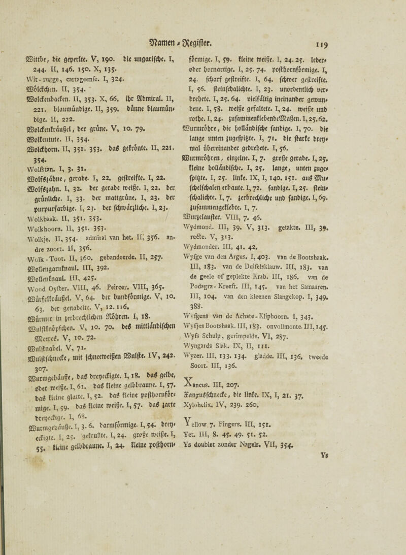 SBittbe, btc öeperlfe. V, 190* bie unsanfte. I, 244. 11, 146. 150. x, 135. Wit-rugge, cartageenfe. I, 324. SBolcfcbtn. II, 354* SBolcfcnbacfcn. II, 353. X, 66. ibr 2lbmtral. II, 221. blaumünbtge. II, 359. bütme blaumün» bige. II, 222. SSolcfcnfrdugcl, ber grüne. V, 10. 79. SBolfentute. II, 354* SBolcfborn. II, 351 • 353* ba$ öefr&nte. II, 221. 354. Wolfstan. I, 3. 3*» 2Bolf*jdbne, gerabe- I, 22. geftreifte. I, 22. jSolf*$abn. I, 32. bcc gerabe Neige. I, 22. bet grünliche. I, 33- ber mattgrüne. I, 23. bet purpurfarbige. I, 23. bcc f$n>drjlic$e. 1,23. Wolkbaak. II, 351- 353* Wolkhoorn. II, 351. 353- Wolkje. II, 354- admiral van het. II, 356. an¬ dre zoort. II, 35*5« Welk - Toot. II, 36°. gebandeerde. II, 257. Süofiengatnfnaul. III, 392« gßodenfnaul. III, 425. Wood Oyfter. VIII, 46. Peircer. VIII, 365. »2Bütfeffrdu§d. V, 64. ber bunbformige. V, 10. 63. bet genabelte. V, 12. n6. SSütmet in jctbrecbHeben Süchten. I, 18. sffiuiftfnepfcben. V, 10. 70. be$ raütldnbifcben sj^ccrc^. V, 10. 72- SBulitnabcl. V, 71. 2Bul|ücbnccfe, mit (ebneeNeigen Slßuljle. IV, 242. 307. SBurmgebaufe, ba$ bregeefigte. 1,18. ba* gelbe, ober tätige. I, 61. ba$ Heine gelbbraune. I, 57. ba* Heine glatte. I, 52. ba* Heine poflbornfor» mige. I, 59- ba« Heine Neige. I, 57. ba$ latfe ttepecHge. I, 68. SCBurmgebauge. 1,3.6. barmformige. I, *4. brei)» ccfigte. I, 2?. gefruflte. 1,24. grege Neige. I, 55, Heine gelbbraune. ij 24. Heine pofUw 119 förmige. 1,5:9. Heine Neige. I, 24.2?. lebet» ober kornartige. I, 25. 74. poftbornformige. I, 24. febarf gejireiftc. I, 64. fcfcNcr ge|lreifte. I, 56. flctnfcbalicbte. I, 23. unorbentlicb oet» brebete. I, 2?. 64. vielfältig ineinanber geNun» bene. I, 58. Neige gefaltete. I, 24. Neige unb rotbe. 1,24. jufamhtenflebenbeÜJ?agen. 1,2?. 62. SButmrobre, bie boQanbifcbe fanbige. I, 70. bie lange unten jugcfpifcfe. I, 71. bie jhtrfc bret)» mal überetnanber gebrebete. 1,56. gBurmro&ten, einzelne. I, 7. groge gerabe. 1,2j. fleine bofldnbtfcbe. I, 2?. lange, unten juge» fpifcte. I, 2?. linfe. IX, 1,140.151. au« Sföu» fcfcelfc&alen erbaute. 1,72. fanbige. 1,25. ftein» fcbalicbte. 1,7. ierbrecbUc&e unb fanbige. 1,69. jufammengeHebte. I, 7. 2Buriclau|fec. VIII, 7. 46. Wydmond. III, 39. V, 313. getakte. III, 39. reifte. V, 313. Wydmonder. III, 41. 42. YVyfge van den Argus. I, 403. van de Bootshaak. III, 183. van de Duifelsklauw. III, 183. van de geele of gepiekte Krab. III, 186. van de Podagra - Kreefr. III, 145. van het Samaaren. III, 104. van den kleenen Slangekop. I, 349. 388. Wvfgens van de Achate-Kliphoorn. I, 343. Wyfjes Bootshaak. III, 183. onvollmonte. III, 145-, Wyfs Schulp, gerimpelde. VI, 287. Wyngards Slak. IX, II, in. Wyzer. III, 133. 134- gladde. III, 136, tweede Soort. III, 136. ^kancus. III, 207. £anjrugfcbne<fe, bie linfe. IX, I, 21. 37. Xyluhelix. IV, 239. 260. Yellow, 7. Fingers. III, l?r. Yet. III, 8. 45* 49- 5t. 52. Ys doublet zonder Nagels. VII, SS 4» Ys