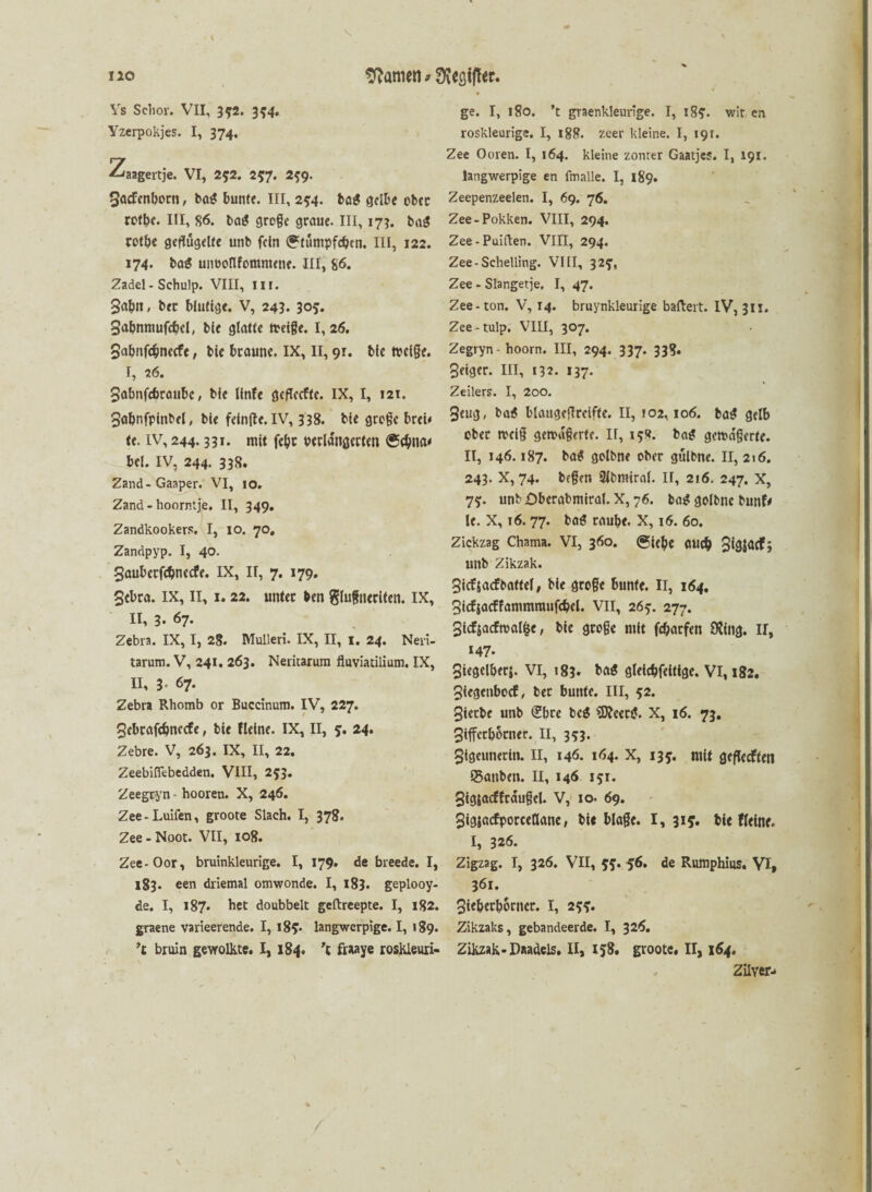 Vs Sclior. VII, 352. 354. Yzerpokjes. I, 374. 2/aagertje. VI, 252. 257. 2^9. 3acfcnborn, ba$ bunte. III, 254. ba$ gelbe ober rotbe. III, 86. ba$ groge graue. III, 173. ba$ rotbe geflügelte unb fein ^tümpfeben. III, 122. 174. baS unuonferamene. III, 86. Zadel - Schulp. VIII, HI. 3a&n, bec blutige. V, 243. 305. Sabnmufcbcl, bie glatte meige. I, 26. Sabnfcfjnecfe, bie braune. IX, II, 9r. bic tocige. I, 26. Sabnfcbraube, bie linfe gefleefte. IX, I, 12t. 3abnfpinbel, bie feinfle. IV, 338. bie groge brei* te. iv, 244.331. mit febe verlängerten @<bna* bei. IV, 244. 338. Zand-Gaaper. VI, 10. Zand-hoorntje. II, 349. Zandkookers. I, 10. 70, Zandpyp. I, 40. gauberfc&netfe. IX, n, 7. 179. Sebta. IX, II, 1. 22. unter ben glufneriten. IX, II, 3. 67. Zebra. IX, I, 28. Mulleri. IX, II, 1. 24. Neri- tarum. V, 241. 263. Neritarum fluviatilium. IX, II, 3. 67. Zebra Rhomb or Buccinum. IV, 227. 3ebrafcbnecfe, bie Heine. IX, II, 5. 24. Zebre. V, 263. IX, II, 22. ZeebifTebedden. VIII, 253. Zeegryn • hooren. X, 246. Zee-Luifen, groote Slach. I, 378. Zee - Noot. VII, 108. Zee-Oor, bruinkleurige. I, 179. de breede. I, 183. een driemal omwonde. I, 183. geplooy- de. I, 187. bet doubbelt geftreepte. I, 182. graene varieerende. I, l8f. langwerpige. I, 189. \ bruin gevrolkte. I, 184. ’l fraaye roskleuri- ge. I, 180. ’t graenkleurige. I, 18?. wit en roskleurige. I, 18R. zeer kleine. I, 191. Zee Ooren. I, 164. kleine zonrer Gaatjes. I, 191. langwerpige en fmalle. I, 189. Zeepenzeelen. I, 69. 76. Zee-Pokken. VIII, 294. Zee - Puiften. VIII, 294. Zee-Schelling. VIII, 325, Zee - Slangetje. I, 47. Zee-ton. V, 14. bruynkleurige ballert. IV, 311. Zee-tulp. VIII, 307. Zegryn- hoorn. III, 294. 337. 33?. 3eiger. III, 132. 137. Zeilers. I, 200. 3eug, ba$ blaugeflrciffe. II, 102,106. ba$ gelb ober mct§ gemagerte. II, 15«. ba$ gema'gerte. II, 146.187. ba* golbne ober gülbne. II, 216. 243. X, 74. begen 2lbmiral. II, 216. 247. X, 7?. unb £>berabmiral. X, 76. tag golbne bunfe le. X, 16.77. bafl raube. X, 16. 60. Zickzag Chama. VI, 360. (Siebe OUcb 3*3^3 unb Zikzak. 3icfsacFbattel, bie groge bunte. II, 164. Sicfjacffammmufcbel. VII, 26?. 277. 3icfjacfmal|e, bie groge mit febatfen 9Üng. H, 147. 3iegelberj. VI, 183» bö$ gleicbfeitige. VI, 182. 3iegcnbocf, bet bunte. III, 52. 3ierbe unb <£bte bei SKeeaJ. X, 16. 73. 3ifferborner. II, 3*3. 3tgcunerin. II, 146. 164. X, 135. mit gefledften Q5anben. II, 146 151. 3tgjacfftdugel. V, io- 69. 3ig$acfporceaane, bie blage. 1,315. bie Heine. I, 326. Zigzag. I, 326. VII, 55. 56. de Rumphius. VI, 361. 3ieberborncr. I, 255* Zikzaks, gebandeerde. I, 326. Zikzak-Paadels. II, 158. groote. H, 164, Zilveiv