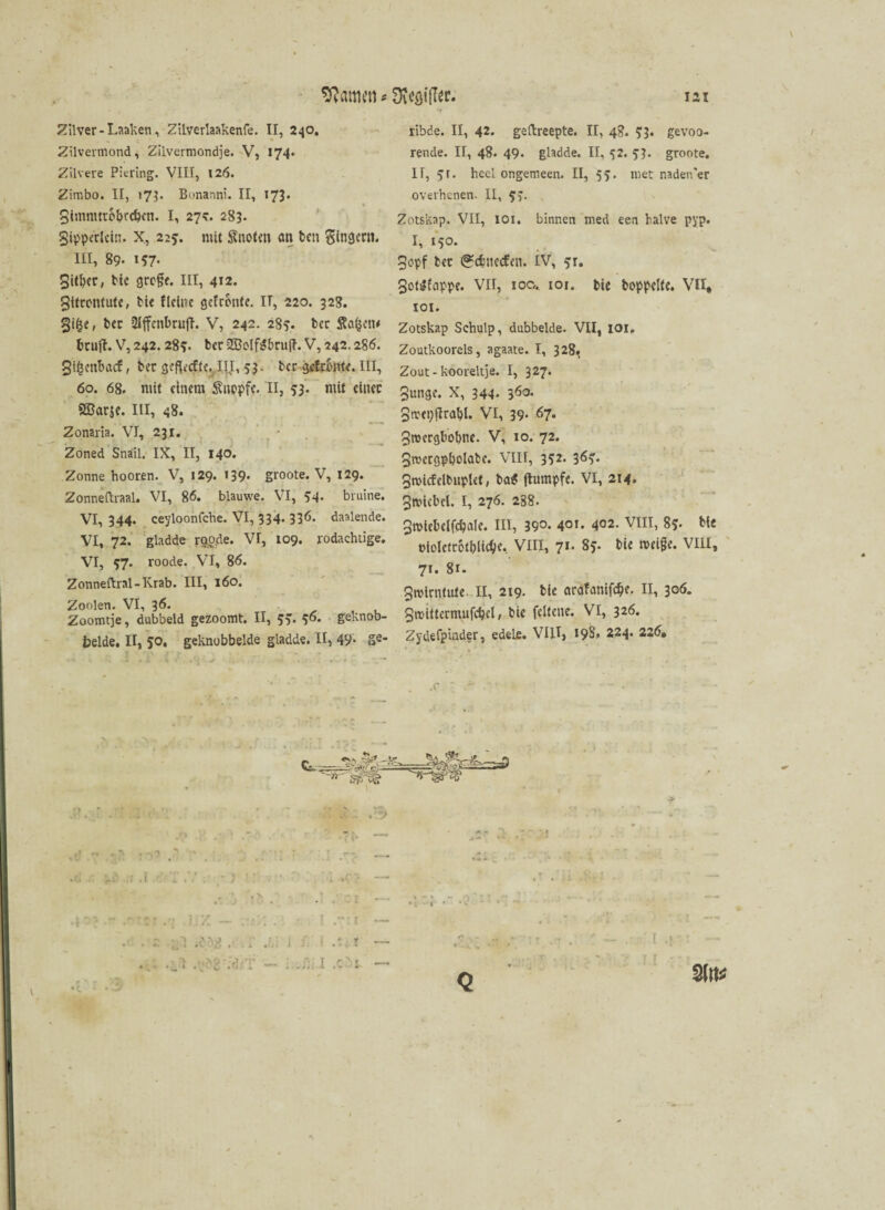 V tarnen * Dieser, Zilver-Laaken, Zilverlaakenfe. II, 240. Zilvermond, Zilvermondje. V, 174. Zilvere Piering. VIII, 126. Zimbo. II, 173. Bonanni. II, 173. « oimmttobtcben. I, 27?. 283. gipperlcin. x, 225. mit Sfnoten an ben III, 89- 157- gitber, bie groge. III, 412. gttrentute, bie Heine gefronte. IT, 220. 328. §if$e, ber ^ffenbruff. V, 242. 285. ber Samern bruit. V, 242. 283. ber 2BoIf^5ru{T. V, 242.286. 3i£enbacf, ber gcflecftc. III, 53. bet gefronte. III, 60. 68. mit einem Knopfe. II, 53. mit einer SBarje. III, 48. t ' w-m Zonaria. VI, 231. Zoned Snail. IX, II, 140. Zonne hooren. V, 129. 139- groote. V, 129. Zonneftraal. VI, 86. blauwe. VI, 54- bruine. VI, 344. ceyloonfche. VI, 334. 336. daalende. VI, 72. gladde rgpde. Vr, 109. rodachtige. VI, 57. roode. VI, 86. Zonneftral-Krab. III, 160. Zonlen. VI, 36. Zoomtje, dubbeld gezoomt. II, 5?. geknob- belde. II, 50, geknobbelde gladde. II, 49* Se- 121 ribde. II, 42. gellreepte. II, 48. 33. gevoo- rende. II, 48. 49. gladde. II, 52. 53. groote. II, 5r. heel ongemeen. II, 53. met naden'er overhenen- II, 53. Zotskap. VII, xoi. binnen med een halve pyp. I, 150. gopf ber <®?cf>tted£en. IV, ?r. 3ot$fappe. VII, 100. 101. bU hoppelte. VII, 101. Zotskap Schulp, dabbelde. VII, xoi. Zoutkoorels, agaate. I, 328. Zout- kooreltje. I, 327. 3ungc. X, 344. 36°- greepilrabl. VI, 39* 67. 3roergbobne. V, 10. 72. gmergpboldbc. VIII, 352* 363. 3roicfelbuplet, ba$ flumpfe. VI, 214* Stiebet. I, 276. 288. 3miebdfd?ale. III, 39°- 4°** 4°2. VIII, 83. bie ololetrot&lic&e, VIII, 71. 85. bie Neige. VIII, 71. 81. groirntute. II, 219. bie «rafaniföe. II, 306. groitternuifcbel, bie feltene. VI, 326. Zydefpinder, edele. VIII, 19S. 224. 226, .3 *>  ' • 'S' — + J* i . I * I fll L • / *' * ) • f V M i :* 1 - - . . r i i: 1 t — . .. -il .«•&£ id-T — i I — - 3 :: [ .> %v Q