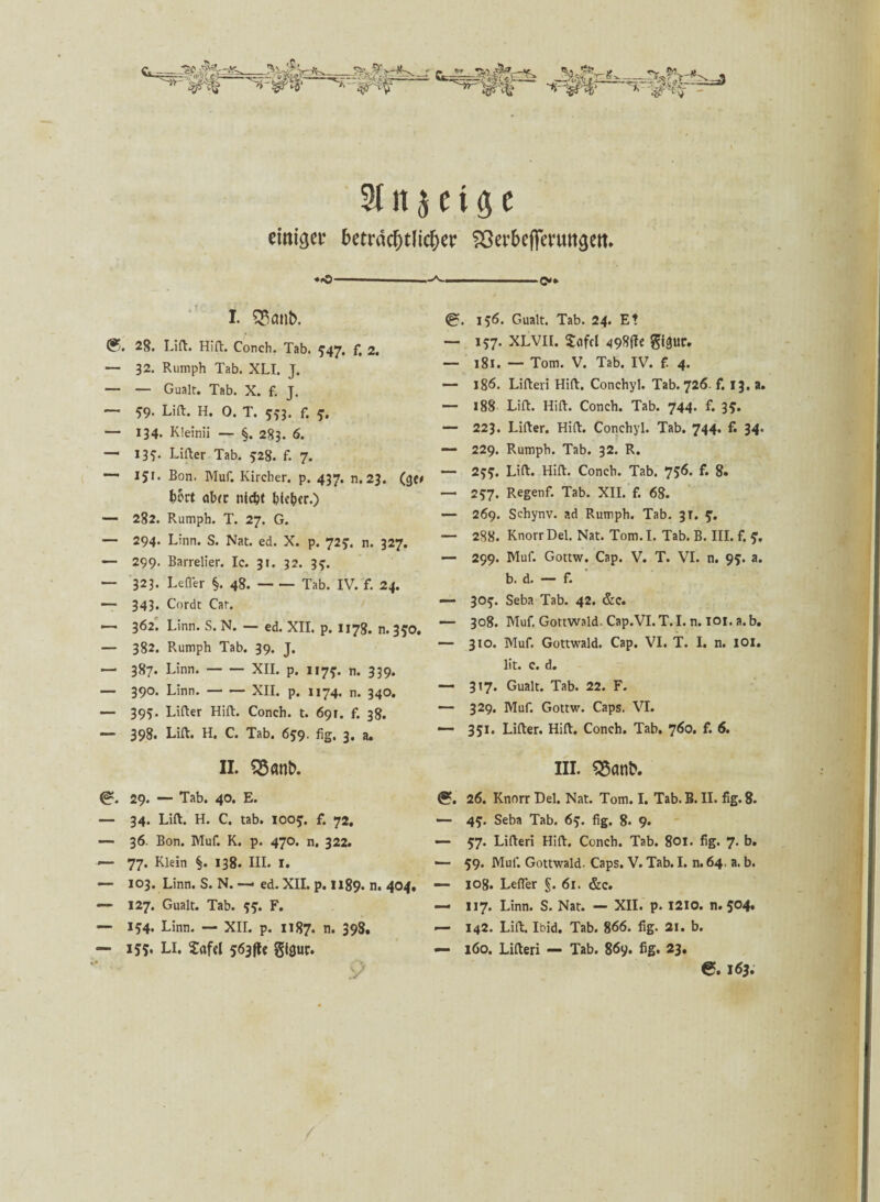 ^ ■ mwi' 9t it $ e t g e einiget* beträchtlicher 53erbefimtttaett. ♦.O- I. 53<mt>. (?. 28. Lift. Hifi. Conch. Tab. 5’47« f, 2. — 32. Rumph Tab. XLI. J. — — Gualt. Tab. X. f. J. ~ 59- Lift. H. 0. T. 5*3. f. ?. — 134. Kleinii — §. 283. 6. — 13?. Lifter Tab. 528. f. 7. — 151. Bon. Muf. Kircher. p. 437. n.23. (ge* fcfot ctlxc nicht bieder.) — 282. Rumph. T. 27. G. — 294. Li'nn. S. Nat. ed. X. p. 72?. n. 327. — 299. Barrelier. Ic. 31. 32. 3y. — 323. Lefler §. 48.-Tab. IV. f. 24. — 343. Cordt Car. —• 3<52. Linn. S. N. — ed. XII. p. 1178. n. 3$0. — 382. Rumph Tab. 39. J. — 387. Linn.-XII. p. 1175-. n. 339. — 390. Linn.-XII. p. 1174. n. 340. — 395. Lifter Hift. Conch. t. 691. f. 38. — 398. Lift. H. C. Tab. 659. fig. 3, a. II. 55 «nb. 29. — Tab. 40. E. — 34. Lift. H. C. tab. ioof. f. 72. — 36. Bon. Muf. K. p. 470. n. 322. — 77. Klein §. 138. III. I. — 103. Linn. S. N. — ed. XII. p. H89. n. 404, — 127. Gualt. Tab. F. — 154. Linn. — XII. p. 1187. n. 398. — 155. Li. £afcl 563 fU gtgur. ■*■»»-—» ' c»» @. 156. Gualt. Tab. 24. Et — 157. XLVII. Sofcl 498ftc gl^ur. — 181. — Tom. V. Tab. IV. £ 4. — 186. Lifteri Hift. Conchyl. Tab. 726- f. 13. a. — 188 Lift. Hift. Conch. Tab. 744. f. 35. —- 223. Lifter. Hift. Conchyl. Tab. 744. f. 34. — 229. Rumph. Tab. 32. R. — 2tf. Lift. Hift. Conch. Tab. 756. f. 8. —- 257. Regenf. Tab. XII. f. 68. — 269. Schynv. ad Rumph. Tab. 3T. y. — 288. Knorr Del. Nat. Tom. I. Tab. B. III. f. — 299. Muf. Gottw. Cap. V. T. VI. n. 95. a. b. d. — f. — 30<f. Seba Tab. 42. &c. — 308. Muf. Gottwald. Cap.VI.T.I. n. ior. a.b. — 310. Muf. Gottwald. Cap. VI. T. I. n. IOI. lit. c. d. — 317. Gualt. Tab. 22. F. — 329. Muf. Gottw. Caps, VI. — 351. Lifter. Hift. Conch. Tab. 760. f. 6. III. 55anb. <?. 26. Knorr Del. Nat. Tom. I. Tab. B. II. fig. 8. — 4£. Seba Tab. 63. fig. 8* 9. — 57. Lifteri Hift. Conch. Tab. 801. fig. 7. b. •— 59* Muf. Gottwald. Caps. V. Tab. I. n. 64, a. b. — 108. Lefler §. 61. &c. — 117. Linn. S. Nat. — XII. p. 1210. n. 504, — 142. Lift. Ibid. Tab. 866. fig. 21. b. — 160. Lifteri — Tab. 86y. fig. 23. 6.163.