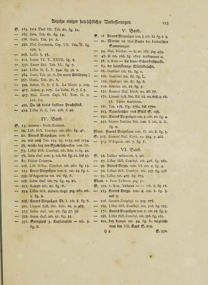 Stojefoe einiger (S. 163. Seba Thef. IIL Tab. 61, fig. 2r. — 163. Seba. Tab. 61. fig. 14, — 176. Gualt. Tab. 30. A. — 186. Muf. Gottwaldt. Cap. VII Tab. ll. fig. 128. b. — 208. Lefier §. 58. — 211. Knorr VI. T. XXVII. fig. 2. — 330. Knorr Ibid Tab. XL. fig. 7. — 342. Lifter H. C. T. 944. fig. 39. a. — 364. Gualt. Tab. 31. A. (Me eierte 2lbbilbitng.) — 367. Gualt. Tab. 31. A. —- 399. Adans. PI. 7. f. 6. Le Minjac p. 109. — 40?. Adans. p. 107. Le Tefan. Pl. 7. f. 3. — 417. Muf. Gottw. Caps. VI. Tom. II. n. III. &c. — 422. £>a id) biefeg fofibare <prac$fftücf. 434. Lifter H. C. Tab. 9S6. f. 45* IV. 35ani>. <S. 13. deleatur: Naffa Molliana. — 19. Lift. Hifi. Conchyl. tab. 981. fig. 4T. — 22. Snorrg 23crgnugcn. tom. 6. — 29. mie aucl) Tab. 123. fig. 1133. unb 1134. — 38. teelcbe bct> ben (Stacf)elfcf)nccfen. tom. III. — 73. Lifter Hift. Conchyl. tab. 822. b. fig. 41. — 78. Seba thef. tom. 3. tab. 60. fig. 21. big 27. — 89. Fabius Columna. — 118- Lift. Hiftor. Conchyl. tab. 960. fig. 13. — 123. Snorr SBcrgnugeit tom. 6. tab. 29 fig. 1. — 133. D’ArgenvUle tab 10. fig. F. — 158. Sebae thef. tab. 79. fig. 19. 21. — 213. Rumph tab. 29. fig. R. — 234. Lifter Hift. Animal. Angl. pag. 161. tab. 8. fig. 8. — 288. ^tu'trg Vergnügen £b. I. tab. 8- fig. 7* — 301. Linnaei Sylt. Nat. F.dit. 12. n. 48?. — 317. Sebae thef. tab. 50. fig. 37. 39. — 322. Sebae thef. tab. 91. fig. 3?. — 33?» <Sp«nslerg 3. Supfertafeln — tab. 3. fig. B. V. 33ani>. 16 ^norr^ Vergnügen tom. 3. tab. 22 fig. 2 3’. 21. Martini im 7tcn Sanbe ber berliniföen (Sammlungen. 34. Muf. Kircher. — it. no. 167. pag- 439. 4?. fo tab. 168. fig. 1619. eorfomntett ic. — 58. v. Born — bie blaue (?dmirfelfd)ije<fe. — 63. ber bunbformige 333ucfelfraufel. — 66. Gualtieri tab. 61. fig. e. — IOI. Gualtieri tab. 62. fig. L. •— 109. Gualtieri tab. 63. fig. B. —* 110. Adanfon tab. 12. fig. 3. •*— 121, Bonanni Muf. Kirch. no. 26. 27. — 17t* Linnaei Syft. Nat. Ed. 12. no.608. p. 12. 32. Turbo muricarus. — 181. Tab. 178. Fig. 1769. big 1770. — 213. SKaturforfdjcc -]Ui (Stücf 0. 158. — 230. ÄnorrgSBergnügett tom. 3. tab. 20. fig. 4. — 253. Knorrs Deliciae Nat. tom. I. tab. B. II. fig. 9. <£benb. ftnotrg Vergnügen tom. II. tab. 8. fig. 3. (S. 303. Bonanni Muf. Kirch. no. 214. p. 462. — 313. D’Argenv. tab. 7. fig. F. VI. q$cuit>. 32. Leffers teftaceoth. §. 90. —* 37. Lifter Hift. Conchyl. tab. 416. fig. 260. — 38. 5\ttorrg SSergn. tom. VI. tab. 3. fig. 4. — 70. Liften Hifi. Conchyl. tab. 397. fig. 236. — 93. Lifter tab. 423. fig. 273. (Ebcnb. v. Born Teftacea. pag. 31. <S. 112. v. Born. Teftacea-tab. 2. fig. 12. — ii3. fnorrg 2?ergn. tom. 4. tab. 2. fig. 3. unb 3. — 116. Gronov Zoophyl. — pag. 278. 169. Lifter Hift. Conchyl. tab. 316. fig. 133. — 170. $notrg Vergnügen tom. 2. tab. 29. fig. 3. — 186. Lifter Hift. Conchyl. tab. 326. fig. 163. —> 201. bet) Rumph tab. 44. fig. K. berglcic&e man ben VIL ®<mb ©.219. Q 2 « &. 230,