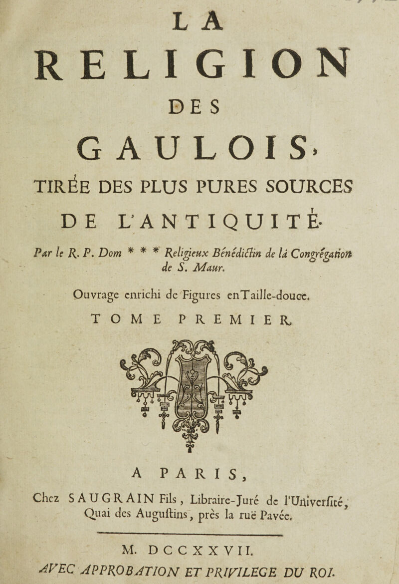 RELIGION DES GAULOIS* TIRÉE DES PLUS PURES SOURCES DE L’ANTIQUITÉ- Par le R. P. Dom * * * Religieux Bénédictin de là Congrégation de S. Maur. Ouvrage enrichi de Figures enTaille-douœ. TOME PREMIER, A PARIS, Chez SAUGRAIN Fils, Libraire-Juré de l’Univerfité, Quai des Auguftins, près la rue Pavée. M. D C C X X V 11. AVEC APPROBATION ET PRIVILEGE DU ROI.