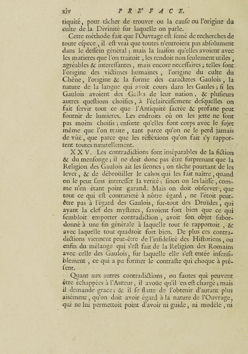 tiquité, pour tâcher de trouver ou la caufe ou l’origine du culte de la Divinité fur laquelle on parle. Cetce méthode fait que l’Ouvrage eft femé de recherches de toute efpece , il eft vrai que toutes n’entroient pas abfolument dans le deflfein général ; mais la liaifon quelles avoient avec les matières que l’on traitoit , les rendoit non feulement utiles , agréables & intere(Tantes, mais encore neccflâires i telles font l’origine des viétimes humaines , l’origine du culte du Chêne, l’origine de la forme des caractères Gaulois , la nature de la langue qui a voit cours dans les Gaules ; (I les Gaulois avoient des Galles de leur nation, &: plufteurs autres queftions choiftes, à l’éclairciftemenr defquelles on fait fervir tout ce que i’Antiquité facrée & profane peut fournir de lumières. Les endroits ou on les jette ne font pas moins choiiis ; enforte quelles font corps avec le fujet même que Ton traite , tant parce qu’on ne le perd jamais de vue, que parce que les réfléxions qu’on fait s’y rappor¬ tent toutes naturellement. XXV. Les contradictions font inséparables de la fiêtion du menfonge ; il ne doit donc pas être furprenant que la Religion des Gaulois ait les (iennes ; on tâche pourtant de les lever , de de débroiiiller le cahos qui les fait naître , quand on le peut fans intere (Ter la vérité ; linon on les laiftê , com¬ me n’en étant point garand. Mais on doit obferver ? que tout ce qui eft contrariété à notre égard , ne l’étoit peut- être pas à l’égard des Gaulois, fur-tout des Druides , qui ayant la clef des myfteres, fa voient fort bien que ce qui fembîoit emporter contradiction , avoit fon objet fubor- donné â une fn générale à laquelle tout fe rapportoit , de avec laquelle tout quadroit fort bien. De plus ces contra¬ dictions viennent peut-être de l’infidélité des Hiftoriens , ou enfin du mélange qui s’eft fait de la Pveligion des Romains avec celle des Gaulois, fur laquelle elle s’eft entée infenfi- blement , ce qui a pu former le contrafte qui choque â pré- fent. Quant aux autres contradiétions, ou fautes qui peuvent être échappées â l’Auteur, il avoiie qu’il en eft chargé ; mais il demande grâce ; & il fe flatte de l’obtenir d’autant plus aisément. ou’on doit avoir égard à la nature de TOuvrag-e. qui ne lui permettoit point d’avoir ni guide, ni modèle , ni