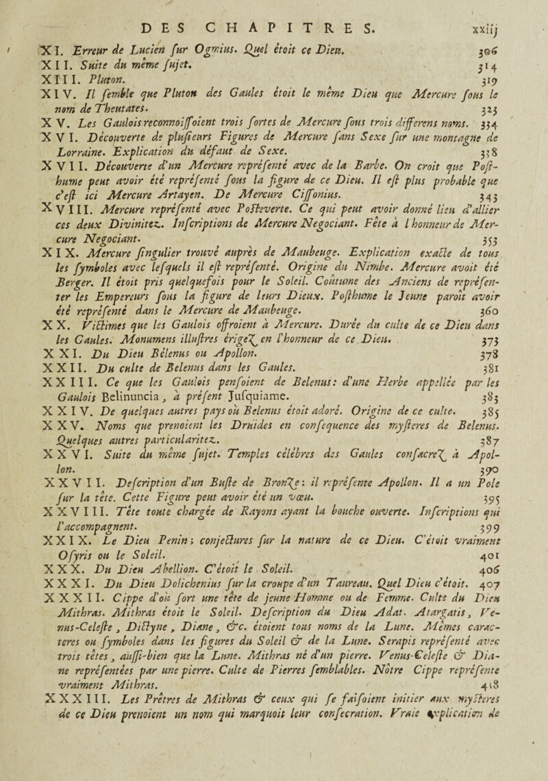 X I. Erreur de Lucien fur Ogmius. Quel était ce Dieu. XII. Suite du même fujet. XIII. Platon. XXlij 51 4 3l9 XIV. Il femble que P lut on des Gaules et oit le même Dieu que Mercure fous le nom de Theutates. 323 X V. Les Gauloisreconnoiffoient trois fortes de Mercure fous trois différons noms. 334 XVI. Découverte de plujîeurs Figures de Mercure fans Sexe fur me montagne de Lorraine. Explication du défaut de Sexe. 33 8 X V 11. Découverte d'un Mercure repréfenté avec de la Barbe. On croit que Poft- hume peut avoir été repré f enté fous la figure de ce Dieu. Il efi plus probable que c’eft ici Mercure Artayen. De Mercure Ciffonius. 343 XviII. Mercure repréfenté avec Poîbeverte. Ce qui peut avoir donné lieu d'allier ces deux Divinités. Infcriptions de Mercure Négociant. Fête a l honneur de Mer¬ cure Négociant. 353 XIX. Mercure fingulier trouvé auprès de Maubeuge. Explication ex aile de tous les fymboles avec lefqucls il efi repréfenté. Origine du Nimbe. Mercure avoit été Berger. Il étoit pris quelquefois pour le Soleil. Coutume des Anciens de repré[en¬ ter les Empereurs fous la figure de leurs Dieux. Pofthiime le Jeune paroit avoir été repréfenté dans le Mercure de Maubeuge. 360 X X. ViÜimes que les Gaulois offroient a Mercure. Durée du culte de ce Dieu dans les Gaules. Monurnens illufires érige'Q en l'honneur de ce Dieu. 373 XXI. Du Dieu Bélenus ou Apollon. 378 XXII. Du culte de Belenus dans les Gaules. 381 XXIII. Ce que les Gaulois penfoient de Belenus: d'une Herbe appellce parles Gaulois Belinuncia, d préfent Jufquiame. 383 XXIV. De quelques autres pays ou Belenus étoit adoré. Origine de ce culte. 385 XXV. Noms que prenoient les Druides en confequence des myfteres de Belenus. Quelques autres particularités. 587 XXVI. Suite du même fujet. Temples célébrés des Gaules confacref à Apol¬ lon. 370 XXVII- Defcription d'un Bufie de Bronze: il rtpréfente Apollon. Il a un Pôle fur la tête. Cette Figure peut avoir été un vœu. 39$ XXVIII. Tête toute chargée de Rayons ayant la bouche ouverte. Infcriptions qui l'accompagnent. 399 XXIX. Le Dieu Venin ; conjectures fur la nature de ce Dieu. C'était vraiment Ofyris ou le Soleil. 401 XXX. Du Dieu Abellion. C'étoit le Soleil. v 406 XXXI. Dit Dieu Dolichenius fur la croupe d'un Taureau. Quel Dieu c étoit. 407 XXXII. Cippe d'ou fort une tète de jeune Flamme ou de Femme. Culte du Dieu Mithras. Mithras étoit le Soleil. Defcription du Dieu Adat. Atargatis, Te¬ nus-Cele fie 3 DiUyne y Diane 3 &c. étoient tous noms de la Lune. Mêmes carac¬ tères ou fymboles dans les figures du Soleil & de la Lune. Serapis repréfenté avec, trois têtes y aitffi-bien que la Lune. Mithras né d'un pierre. Tenus-Celefte & Dia¬ ne repré f entées par une pierre. Culte de Pierres femblables. Notre Cippe re prefente vraiment Alithras. ' 418 XXX III. Les Prêtres de Mithras & ceux qui fe faifoient initier aux my fl ms de ce Dieu prenoient un nom qui marquoit leur confecration. Trais %vplicatiem de