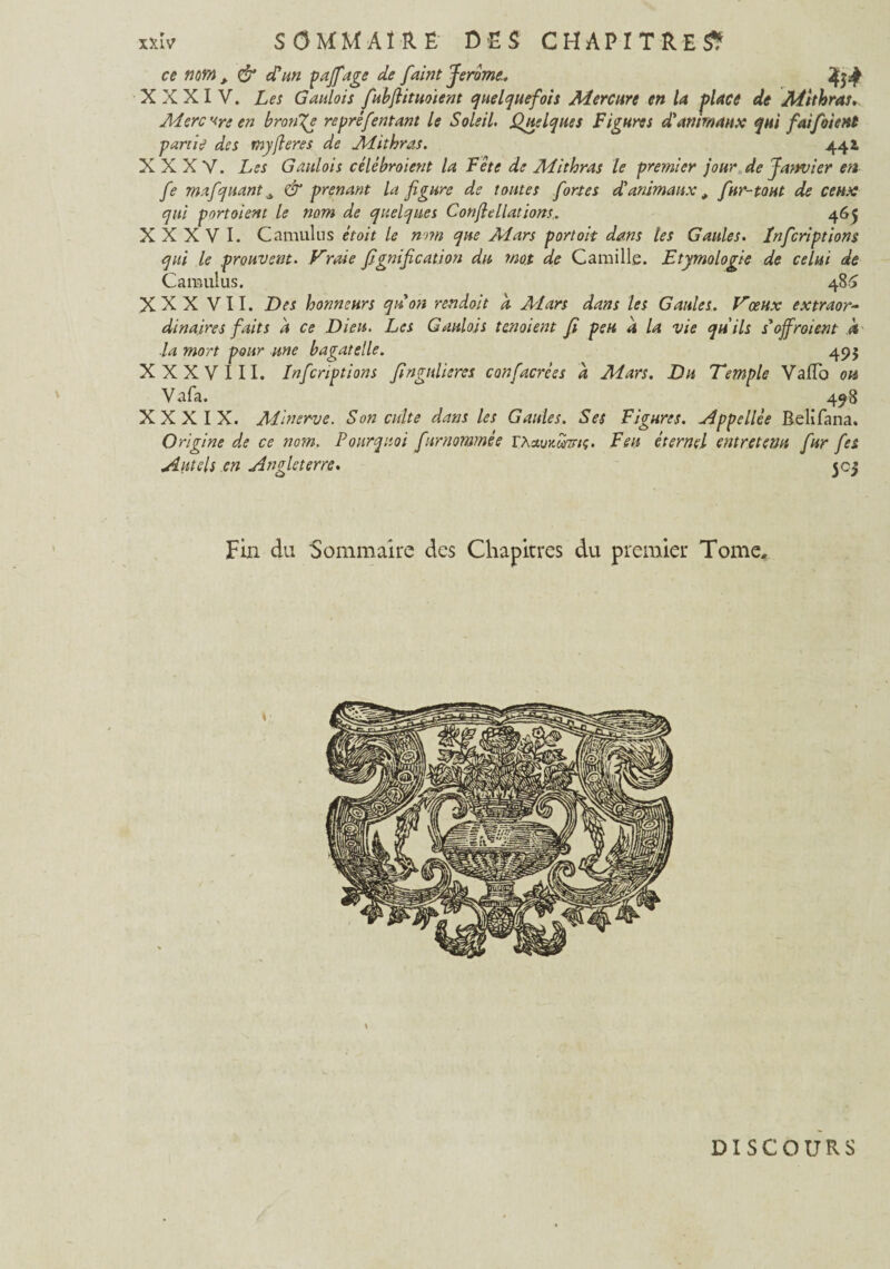 \ ce nm , & d'un pajfAge de faint Jerome.. XXXIV. Les Gaulois fubfiituoient quelquefois Mercure en la place de Mithras. Mercure en brotige repré feu tant le Soleil. Quelques Figures d'animaux qui fai foi (Ht partie des myfieres de Mithras. 441 XXXV. Les Gaulois celé broient la Fête de Mithras le premier jour de Janvier en fe mafquant ^ & prenant la figure de tontes fortes d'animaux, fur-tout de ceux qui portaient le nom de quelques Conflellations.. 465 XXXVI. Camulus était le nom que Mars portoit dans les Gaules. Infcriptions qui le prouvent. Vraie fignification du mot de Camille. Etymologie de celui de Camulus. 486 dinaires faits a ce Dieu. Les Gaulois tenaient fi peu a la vie qu'ils soffroient À la mort pour une bagatelle. 495 XXXVIII. Infcriptions fingnlieres confacrées a Mars. Du Temple VafTo ou Vafa. 498 XXXIX. Minerve. Son culte dans les Gaules. Ses Figures, Appellèe Belifana. Origine de ce nom. Pourquoi fnrnommée TXctummç. Feu éternel entretenu fur fes Autels en Angleterre. 5cj Fin du Sommaire des Chapitres du premier Tome, > DISCOURS