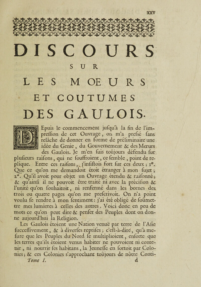 SUR. LES MOEURS ET COUTUMES DES GAULOIS- Epuis le commencement jufqua la fin de l’im- preilion de cet Ouvrage, on m’a prefsé fans relâche de donner en forme de préliminaire une idée du Genie , du Gouvernemenr 6c des Mœurs des Gaulois. Je m’en fuis toujours défendu fur plufieurs raifons, qui ne foudroient, ce femble , point de ré¬ pliqué. Entre ces raifons,vj’infiftois tort fur ces deux; i°. Que ce qu’on me demandoit étoit étranger à mon fujet ; z». Qu’ü avoir pour objet un Ouvrage étendu 6c raifonné; 6c qu’ainfi il ne pouvoir être traité ni avec la précifion 6c l’unité qu’on fouhaitoit, ni renfermé dans les bornes des trois ou quatre pages qu’on me prefcrivoit. On n’a point voulu fe rendre à mon fentiment : }’ai été obligé de foûmet- tre mes lumières à celles des autres. Voici donc en peu de mots ce qu’on peut dire 6c penfer des Peuples dont on don¬ ne aujourd’hui la Religion. Les Gaulois étoient une Nation venue par terre de l’Afie fucceflivement, 6c â diverfes repril'es ; c’elt-à-diré, qu’à me- fure que les Peuples du Nord fe multiplioient, enforte que les terres qu’ils étoient venus habiter ne pouvoient ni conte¬ nir , ni nourrir fes habitans, la Jeunelfe en fortoit par Colo¬ nies ; 6c ces Colonies s’approchant toujours de nôtre Conti- Tome L d