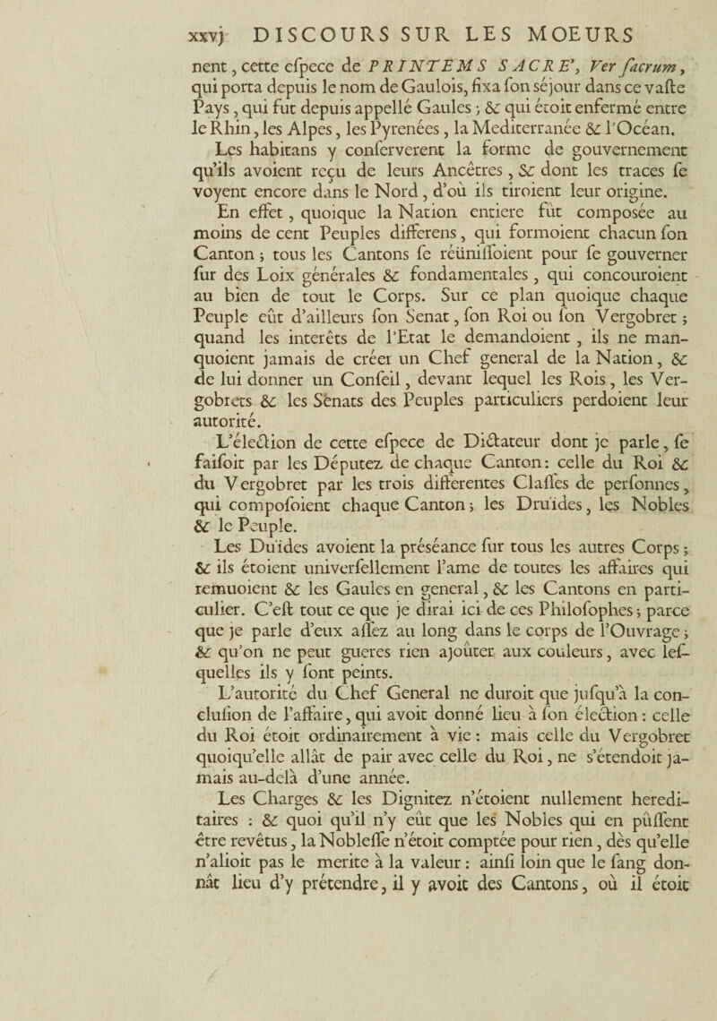 nent, cette efpece de P RI NT EM S SACRE*, Ver facrum, qui porta depuis le nom de Gaulois, fixa Ton séjour dans ce vafte Pays, qui fut depuis appelle Gaules ; 6c qui écoit enfermé entre le Rhin, les Alpes, les Pyrénées, la Mediterranée 6c l’Océan. Les habitans y conferverent la forme de gouvernement qu’ils avoient reçu de leurs Ancêtres, 6c dont les traces fe voyent encore dans le Nord, d’où ils tiroient leur origine. En effet , quoique la Nation entière fût composée au moins de cent Peuples differens, qui formoient chacun fon Canton ; tous les Cantons fe réüniffoient pour fe gouverner fur des Loix générales &c fondamentales, qui concouroient au bien de tout le Corps. Sur ce plan quoique chaque Peuple eût d’ailleurs fon Sénat, fon Roi ou fon Vergobret ; quand les intérêts de l’Etat le demandoient , ils ne man- quoient jamais de créer un Chef general de la Nation, 6c de lui donner un Confeil, devant lequel les Rois, les Ver- gobrets 6c les Sénats des Peuples particuliers perdoient leur autorité. L’éleétion de cette efpece de Dictateur dont je parle, fe faifoit par les Députez de chaque Canton: celle du Roi 6c du V ergobret par les trois differentes Claffes de perfonnes > qui compofoient chaque Canton ; les Druides, les Nobles 6c le Peuple. Les Duides avoient la préséance fur tous les autres Corps j 6c ils étoient univerfellement famé de toutes les affaires qui remuoient 6c les Gaules en general, 6c les Cantons en parti¬ culier. C’efl tout ce que je dirai ici de ces Philofophes ; parce que je parle d’eux allez au long dans le corps de l’Ouvrage » 6c qu’on ne peut gueres rien ajouter aux couleurs, avec lef- queiles ils y font peints. L’autorité du Chef General ne duroit que jufqu’à la con- clulion de l’affaire, qui avoir donné lieu à fon élection : celle du Roi étoit ordinairement à vie: mais celle du Vergobret quoiqu’elle allât de pair avec celle du Roi, ne s’étendoit ja¬ mais au-delà d’une année. Les Charges 6c les Dignitez n’étoient nullement hérédi¬ taires : 6c quoi qu’il n’y eût que les Nobles qui en pûffenc être revêtus, laNobleffe n’étoit comptée pour rien, dès quelle n’alioit pas le mérité à la valeur : ainfi loin que le fang don¬ nât lieu d’y prétendre, il y avoit des Cantons, où il étoit