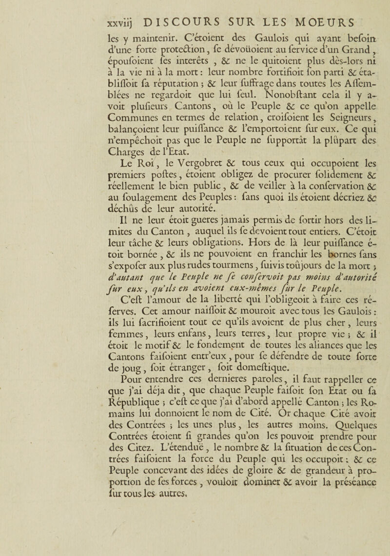 les y maintenir. C’étoient des Gaulois qui ayant befoiit d’une forte proteétion, fe dévoiioient au fervice d’un Grand , époufoient fes interets , ne le quitoient plus dès-lors ni à la vie ni à la mort : leur nombre fortifioit l'on parti de éta- blifloit fa réputation ; de leur fuffrage dans toutes les Afl'em- blées ne regardoit que lui feul. Nonobftant cela il y a- voit plulieurs Cantons, où le Peuple de ce qu’on appelle Communes en termes de relation, croifoient les Seigneurs, balançoient leur puiflance de l’emportoient fur eux. Ce qui n’empêchoit pas que le Peuple ne fupportât la plupart des Charges de l’Etat. Le Roi, le Vergobret de tous ceux qui occupoient les premiers poftes, étoient obligez de procurer folidement de réellement le bien public, de de veiller à la confervation de au foulagement des Peuples : fans quoi ils étoient décriez de déchus de leur autorité. Il ne leur étoit gueres jamais permis de fortir hors des li¬ mites du Canton , auquel ils fe dévoient tout entiers. C’étoit leur tâche de leurs obligations. Hors de là leur puiflance é- toit bornée , de ils ne pouvoient en franchir les bornes fans s’expofer aux plus rudes tourmens, fuivis toujours de la mort > d’autant que le Peuple ne fe confervoit pas moins d’autorité fur eux, qu’ils en aboient eux-memes fur le Peuple. C’eft l’amour de la liberté qui l’obligeoit à faire ces ré- ferves. Cet amour naiffoit de mouroit avec tous les Gaulois : ils lui facrifioient tout ce qu’ils avoient de plus cher, leurs femmes, leurs enfans, leurs terres, leur propre vie ; de il étoit le motif de le fondement de toutes les aliances que les Cantons faifoient entr’eux, pour fe défendre de toute forte de joug, foit étranger , foit domeftique. Pour entendre ces dernieres paroles, il faut rappeller ce que j’ai déjà dit, que chaque Peuple faifoit fon Etat ou fa République ; c’eft ce que j’ai d’abord appellé Canton -, les Ro¬ mains lui donnoient le nom de Cité. Or chaque Cité avoir des Contrées ; les unes plus, les autres moins. Quelques Contrées étoient ft grandes qu’on les pouvoir prendre pour des Citez. L’étendue , le nombre de la fituation de ces Con¬ trées faifoient la force du Peuple qui les occupoit ; de ce Peuple concevant des idées de gloire de de grandeur à pro¬ portion de fes forces, vouloir dominer de avoir la préséance fur tous les autres.