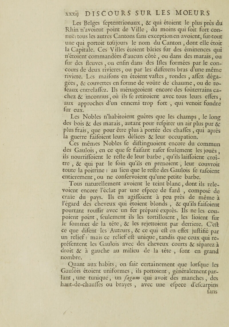 Les Belges feptentrionaux, &: qui étoient le plus près du Rhin n’avoient point de Ville , du moins qui foit fort con¬ nue: tous les autres Cantons fans exception en avoient, fur-tout une qui portoit toujours le nom du Canton , dont elle étoit la Capitale. Ces Villes étoient bâties fur des éminences qui netoient commandées d’aucun côté , ou dans des marais, ou fur des fleuves, ou enfin dans des Ifles formées par le con¬ cours de deux rivières, ou par les dilferens bras d’une même riviere. Les maifons en étoient vaftes, rondes , allez déga¬ gées , de couvertes en forme de voûte de chaume, ou de ro- feaux entrelalfez. Ils ménageoient encore des foùterrains ca¬ chez de inconnus, où ils fe retiroient avec tous leurs eflers, aux approches d’un ennemi trop fort , qui venoit fondre fur eux. Les Nobles n’habitoient guéres que les champs , le long des bois de des marais, autant pour refpirer un air plus pur &; plus frais, que pour être plus à portée des chaffes , qui après la guerre faifoient leurs délices de leur occupation. Ces mêmes Nobles fe diftinguoient encore du commun des Gaulois, en ce que fe faifant rafer feulement les joues , ils nourrifloient le relie de leur barbe , qu’ils laifloient croî¬ tre , de qui par le foin qu’ils en prenoient, leur couvrait toute la poitrine : au lieu que le relie des Gaulois fe rafoient entièrement, ou ne confervoient qu’une petite barbe. Tous naturellement avoient le teint blanc, dont ils rele- voient encore l’éclat par une efpece de fard , composé de craie du pays. Ils en agifloient â peu près de même à legard des cheveux qui étoient blonds , de qu’ils faifoient pourtant rouflir avec un fer préparé exprès. Ils ne les cou- poient point, feulement ils les tortilloient, les lioient fur le fommet de la tête, de les rejettoient par derrière. C’ell ce que difent les Auteurs, de ce qui eft en effet jullifié par un relief : mais ce relie! ell unique, tandis que ceux qui re- préfentent les Gaulois avec des cheveux courts de séparez à cirait de à gauche au milieu de la tête , font en grand nombre. Quant aux habits, on fait certainement que lorfque les Gaulois étoient uniformes, ils portoient, généralement par¬ lant , une tunique, un fagum qui avoit des manches, des haut-de-chauflfes ou brayes , avec une efpece d’efearpins lans