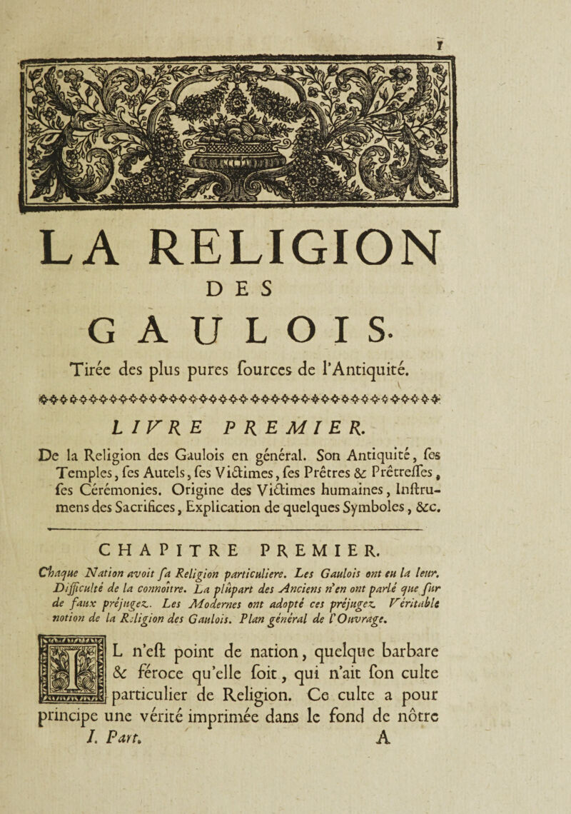 DES GAULOIS- Tirée des plus pures fources de l’Antiquité. LIVRE PREMIER. De la Religion des Gaulois en général. Son Antiquité, fes Temples, fes Autels, fes Vi&imes, fes Prêtres &: PrêtrefTes, fes Cérémonies. Origine des Viétimes humaines, inftru- mens des Sacrifices, Explication de quelques Symboles, &c. CHAPITRE PREMIER. Chaque Nation avoit fa Religion particulière. Les Gaulois ont eu la leur. Difficulté de la connoitre. La plupart des Anciens n'en ont parlé que fur de faux préjugez.. Les Modernes ont adopté ces préjugez. Véritable notion de la Religion des Gaulois. Plan général de l'Ouvrage. L n’eft point de nation, quelque barbare & féroce qu’elle foit, qui n’ait fon culte _particulier de Religion. Ce culte a pour principe une vérité imprimée dans le fond de nôtre L Parn A