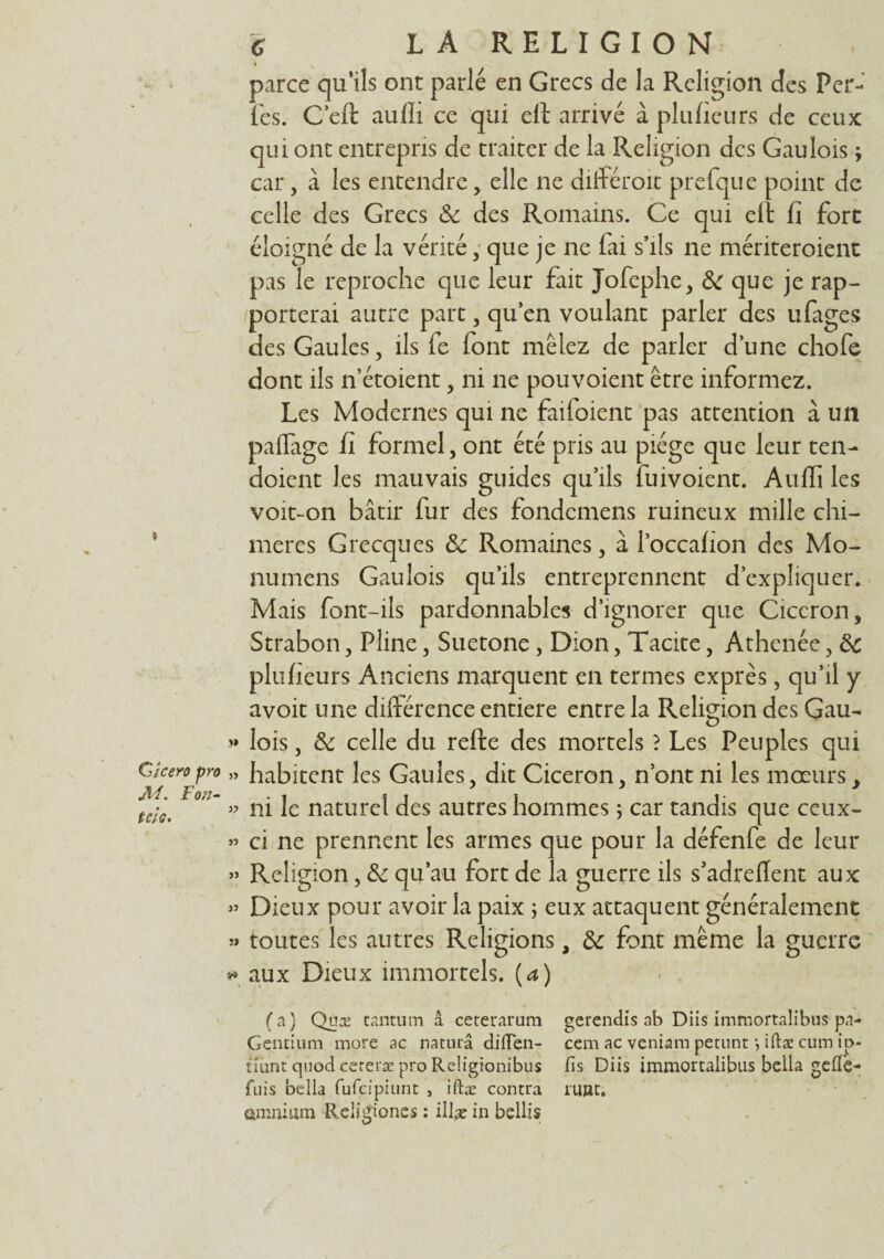 Cîcero pro Jïl. l'on- tek. G LA RELIGION i parce qu’ils ont parlé en Grecs de la Religion des Per- l'es. C’efl aufli ce qui eft arrivé à plufieurs de ceux qui ont entrepris de traiter de la Religion des Gaulois ; car, à les entendre, elle ne différoit prefque point de celle des Grecs 8c des Romains. Ce qui eft fi fort éloigné de la vérité, que je ne fai s’ils ne mériteroient pas le reproche que leur fait Jofephe, 8c que je rap¬ porterai autre part , qu en voulant parler des ufages des Gaules, ils fe font mêlez de parler d’une chofe dont ils n’étoient , ni ne pouvoient être informez. Les Modernes qui ne faifoient pas attention à un paffage fi formel, ont été pris au piège que leur ten- doient les mauvais guides qu’ils fuivoient. Auffi les voit-on bâtir fur des fondemens ruineux mille chi¬ mères Grecques 8c Romaines, â l’occafion des Mo- nurnens Gaulois qu’ils entreprennent d’expliquer. Mais font-ils pardonnables d’ignorer que Cicéron, Strabon, Pline, Suetone, Dion, Tacite, Athenée, 8c plufieurs Anciens marquent en termes exprès, qu’il y avoit une différence entière entre la Religion des Gau- « lois, 8c celle du refte des mortels ? Les Peuples qui » habitent les Gaules, dit Cicéron, n’ont ni les mœurs, » ni le naturel des autres hommes ; car tandis que ceux- » ci ne prennent les armes que pour la défenfe de leur » Religion, 8c qu’au fort de la guerre ils s’adreflent aux » Dieux pour avoir la paix ; eux attaquent généralement « toutes les autres Religions, 8c font même la guerre * aux Dieux immortels. (a) (a) Quæ tantum â ceteramm gerendis ab Diis immortalibus pa- Gentium more ac naturâ diiïen- cemacveniampetuntjiftæcumip- îiunt quod cereræ pro Reügionibus fis Diis immortalibus bella gefiè- fuis bella fufcipiunt > iftæ contra rujat. omnium Religiones : ilfie in bellis