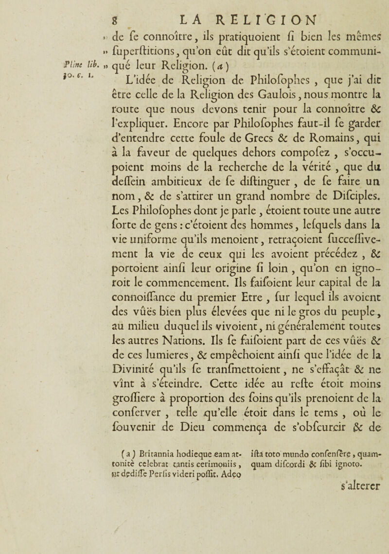 » de fe connoîtrc, ils pratiquoient fi bien les mêmes »» fuperftitions, qu’on eût dit qu’ils s’étoient communia Pline lîb. „ que leur Religion, [a) c‘ u L’idée de Religion de Philofophes , que j’ai dit être celle de la Religion des Gaulois, nous montre la route que nous devons tenir pour la connoître ôc l’expliquer. Encore par Philofophes faut-il fe garder d’entendre cette foule de Grecs & de Romains, qui à la faveur de quelques dehors compofez , s’occu- poient moins de la recherche de la vérité , que du deffein ambitieux de fe diftinguer , de fe faire un nom, & de s’attirer un grand nombre de Difciples. Les Philofophes dont je parle , étoient toute une autre forte de gens : c’étoient des hommes, lelquels dans la vie uniforme qu’ils menoient, retraçoicnt fucceffive- rnent la vie de ceux qui les avoient précédez , 3c portoient ainfi leur origine fi loin , qu’on en igno- roit le commencement. Ils faifbient leur capital de la connoiffance du premier Etre , fur lequel ils avoient des vûës bien plus élevées que ni le gros du peuple, au milieu duquel ils vivoient, ni généralement toutes les autres Nations. Ils fe faifoient part de ces vûës de ces lumières, ôc empêchoient ainfi que l’idée de la Divinité qu’ils fe tranfmettoient, ne s’effaçât & ne vînt à s’éteindre. Cette idée au refte étoit moins grofiiere à proportion des foins qu’ils prenoient de la conferver 5 telle quelle étoit dans le tems , oû le fouvenir de Dieu commença de s’obfcurcir &: de ( a ) Britannia hodieque eam at- ifta toto mtindo confenfèrç , quam- tonicè celebrac tamis cerimoniis , quam difcordi & fibi ignoto. «r dpdifle Perds videri poflir. Adeo $ altérer