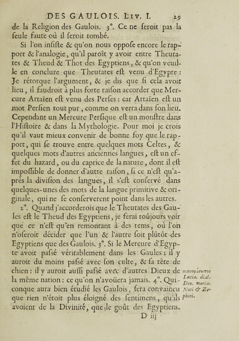 DES G A TJLOIS. tiv. I. 25, de la Religion des Gaulois. 3°. Ce ne feroit pas la feule fauce où il feroit tombé. Si l’on infifte 6c qu’on nous oppofe encore le rap¬ port & l’analogie, qu’il paroît y avoir entre Theuta- tes 6c Theud 6c Thot des Egyptiens, 6c qu’on veuil¬ le en conclure que Theutates eft venu d’Egypte : Je rétorque l’argument, 6c je dis que fi cela avoit lieu, il faudroit à plus forte raifon accorder que Mer¬ cure Artaïen eft venu des Perfes : car Artaïen eft un mot Per lien tout pur , comme on verra dans ion lieu. Cependant un Mercure Pcrfique eft un monftre dans l’Hiftoire 6c dans la Mythologie. Pour moi je crois qu’il vaut mieux convenir de bonne foy que le rap¬ port , qui fe trouve entre quelques mots Celtes, 6c quelques mots d’autres anciennes langues, eft un ef¬ fet du hazard, ou du caprice de la nature , dont il eft impoflible de donner d’autre raifon, fi ce n’eft qu*a- près la divifion des langues, il s’eft eonfervé dans quelques-unes des mots de la langue primitive 6c ori¬ ginale, qui ne fe conferverent point dans les autres. i°. Quand j’accorderois que le Theutates des Gau¬ les eft le Theud des Egyptiens, je ferai toujours voir que ce n’eft qu’en remontant à des tems, où l’on n oferoit décider que l’un 6c l’autre foit plûtôt des Egyptiens que des Gaulois. 30. Si le Mercure d’Egyp¬ te* avoit pafsé véritablement dans les Gaules -, il y auroit du moins paisé avec fon culte, 6c fa tête de chien: il y auroit aufli pafsé ave‘c d’autres Dieux de m la meme nation : ce qu on n avouera jamais. 4 . Qui- Deo . conque aura bien étudié les Gaulois, fera convaincu Noti &z& que rien n’étoit plus éloigné des fentimens, qu'ils m* avaient de la Divinité, que de goût des Egyptiens, D iij