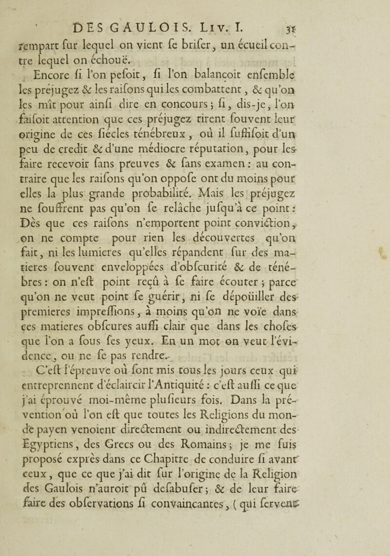 rempart fur lequel on vient fe brifer, un écueil con¬ tre lequel on échoue. Encore fi Ion pefoit, fi l’on balancoit enfemble les préjugez & les raifons qui les combattent, ôc qu’on les mît pour ainfi dire en concours, fi, dis-je, l’on faifoit attention que ces préjugez tirent fouvent leur origine de ces fiécles ténébreux , ou il fuffifoit d’un peu de crédit & d’une médiocre réputation, pour les- faire recevoir fans preuves 6c fans examen : au con¬ traire que les raiions qu’on oppofe ont du moins pour elles la plus grande probabilité. Mais les préjugez ne fouffrent pas qu’on fe relâche jufqu a ce point: Dès que ces raifons n’emportent point conviction, on ne compte pour rien les découvertes qu’on fait, ni les lumières qu’elles répandent fur des ma¬ tières fouvent enveloppées d’obfcurité & de ténè¬ bres : on n’eft point reçu, à fe faire écouter ; parce qu’on ne veut point fe guérir, ni fe dépoüiller des; premières impreffions, à moins qu’on ne voie dans ces matières obfcures auffi clair que dans les chofes que l’on a fous fes yeux. En un mot on veut l’évi¬ dence , ou ne fe pas rendrez C’efl 1 épreuve où font mis tous les jours ceux qui entreprennent d éclaircir l’Antiquité : c’eft aufii ce que j'ai éprouvé moi-même plufieurs fois. Dans la pré-- vention où l'on eft que toutes les Religions du mon¬ de payen venoient directement ou indirectement des Egyptiens, des Grecs ou des Romains ; je me fuis proposé exprès dans ce Chapitre de conduire fi avant ceux, que ce que j’ai dit fur l’origine de la Religion des Gaulois n aüroit pu defabufer; & de leur faire faire des obfervations fi convaincantes, ( qui fervent