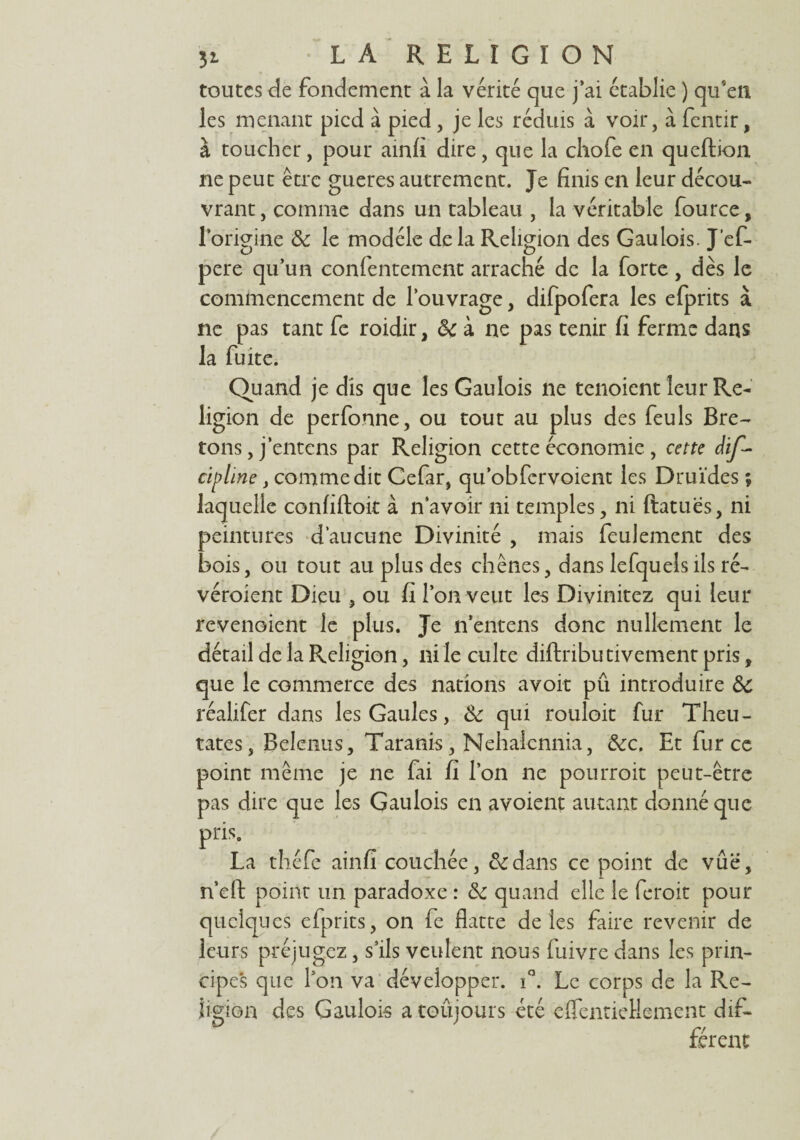 toutes de fondement à la vérité que j’ai établie ) qu'en les menant pied à pied, je les réduis à voir, à fentir, à toucher, pour ainfi dire , que la chofe en queftion ne peut être gueres autrement. Je finis en leur décou¬ vrant , comme dans un tableau , la véritable fource, forigine & le modèle delà Religion des Gaulois. J’ef- pere qu’un confentement arraché de la forte, dès le commencement de l’ouvrage, difpofera les efprits à ne pas tant fe roidir, ôc à ne pas tenir fi ferme dans la fuite. Quand je dis que les Gaulois ne tenoient leur Re¬ ligion de perfonne, ou tout au plus des feuls Bre¬ tons, j’entens par Religion cette économie, cette dif- cipline, comme dit Cefar, qu’obfervoient les Druides ; laquelle confiftoit à n’avoir ni temples, ni ftatues, ni peintures d’aucune Divinité , mais feulement des bois, ou tout au plus des chênes, dans lefquelsils ré- véroient Dieu , ou fi l’on veut les Divinitez qui leur revenoient le plus. Je n’entens donc nullement le détail de la Religion, ni le culte diftnbu rivement pris, que le commerce des nations avoit pû introduire &c réalifer dans les Gaules, &: qui rouloit fur Theu- tates, Belenus, Taranis, Nehaiennia, &c. Et fur ce point même je ne fai fi l’on ne pourroit peut-être pas dire que les Gaulois en avoient autant donné que pris. La théfe ainfi couchée, & dans ce point de vue, n’eft point un paradoxe : <k quand elle le feroit pour quelques efprits, on fe flatte de les faire revenir de leurs préjugez, s’ils veulent nous fuivre dans les prin- cipe*s que l’on va développer. iQ. Le corps de la Re¬ ligion des Gaulois a toûjours été eflentieHement dif¬ férent