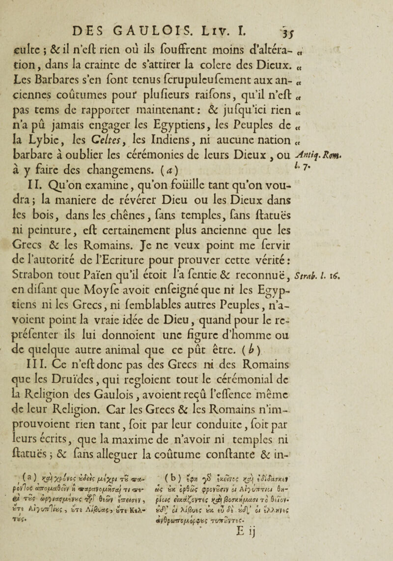 culte ; &il n’eft rien ou ils fouffrent moins d’altéra- „ cion, dans la crainte de s’attirer la colere des Dieux. « Les Barbares s’en font tenus fcrupuleufement aux an- « ciennes coutumes pour plufîeurs raifons, qu’il n’eft tf pas tems de rapporter maintenant : & jufqu’ici rien « n’a pu jamais engager les Egyptiens, les Peuples de <f la Lybie, les Celtes, les Indiens, ni aucune nation « barbare à oublier les cérémonies de leurs Dieux , ou à y faire des changemens. (a) 1‘7' II. Qu’on examine, qu’on foüille tant qu’on vou¬ dra y la maniéré de révérer Dieu ou les Dieux dans les bois, dans les chênes, fans temples, fans ftatuës ni peinture, eft certainement plus ancienne que les Grecs & les Romains. Je ne veux point me fervir de T autorité de l’Ecriture pour prouver cette vérité : Strabon tout Païen qu’il étoit l’a fentie & reconnue, Strab. I en difant que Moyfe avoit enfeigné que ni les Egyp~ tiens ni les Grecs, ni femblables autres Peuples, n’a- voient point la vraie idée de Dieu, quand pour le rc~ préfenter ils lui donnoient une figure d’homme ou de quelque autre animal que ce pût être, (b) III. Ce n’eft donc pas des Grecs ni des Romains que les Druides, qui regloient tout le cérémonial de la Religion des Gaulois, avoient reçû l’effence même de leur Religion. Car les Grecs & les Romains n’im- prouvoient rien tant, foit par leur conduite, foitpar leurs écrits, que la maxime de n’avoir ni temples ni ftatuës 3 & fans alléguer la coutume confiante & in- o t xpovoç ifeiç fxîxpi T« «tra- fO/'loç cLTro/Aaùéiy i&apayo/uriirct} t/ e* rSg àpyjct<rju«.yvç iWmy, VTt AiyimVüÇ , bTé AÏjSuaç-, iTi KtA- TBÇ-. ( b ) Ïçh y£> lacinç y^\ ïMSkriui «k IpQuç ippoiîiffiy ot ôa- ploiç èiy.àÇoVTtç fioMH/Aaanc ô'Jov* «JV* ci XÎfiuiç w. tv cTs aJl’ h sAA/tyiç <tVÔpu7rcjuop^üÇ ravr^vreç- Eij \