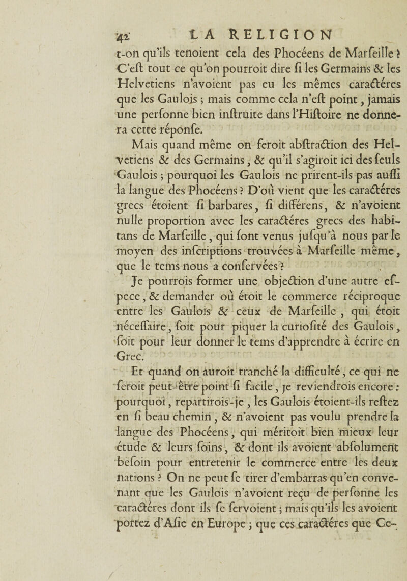 t-on qu'ils tenoient cela des Phocéens de Marfeille * C’eft tout ce qu'on pourroit dire fi les Germains & les Helvetiens n’avoient pas eu les mêmes caractères que les Gaulois ; mais comme cela n’eft point , jamais une perfonne bien inftruite dans l'Hiftoire ne donne¬ ra cette réponfe. Mais quand même on feroit abftraCtion des Hel¬ vetiens Sc des Germains, & qu'il s’agirait ici desfeuls Gaulois ; pourquoi les Gaulois ne prirent-ils pas auffi la langue des Phocéens ? D’où vient que les caractères grecs étoient fi barbares, fi diflérens, & n’avoient nulle proportion avec les caraCtéres grecs des habi- tans de Marfeille, qui font venus jufqu’à nous parle moyen des inferiptions trouvées à Marfeille même, que le tems nous aconfervées ? Je pou trois former une objeCtion d’une autre ef- pece, demander où étoit le commerce réciproque entre les Gaulois ceux de Marfeille , qui étoit néce flaire, foit pour piquer la curiofité des Gaulois, foit pour leur donner le tems d’apprendre à écrire en Grec. Et quand on auroit tranché la difficulté, ce qui ne feroit peut-être point fi facile, je reviendrais encore ; pourquoi, repartirais-je , les Gaulois étoient-ils reftez en fi beau chemin , & n’avoient pas voulu prendre la langue des Phocéens, qui méritoit bien mieux leur étude & leurs foins, & dont ils avoient abfolument befoin pour entretenir le commerce entre les deux nations ? On ne peut fe tirer d’embarras qu’en conve¬ nant que les Gaulois n’avoient reçu de perfonne les caraCtéres dont ils fe fervoient ; mais qu’ils les avoient portez d’Afie en Europe \ que ces caraCtéres que Ce-