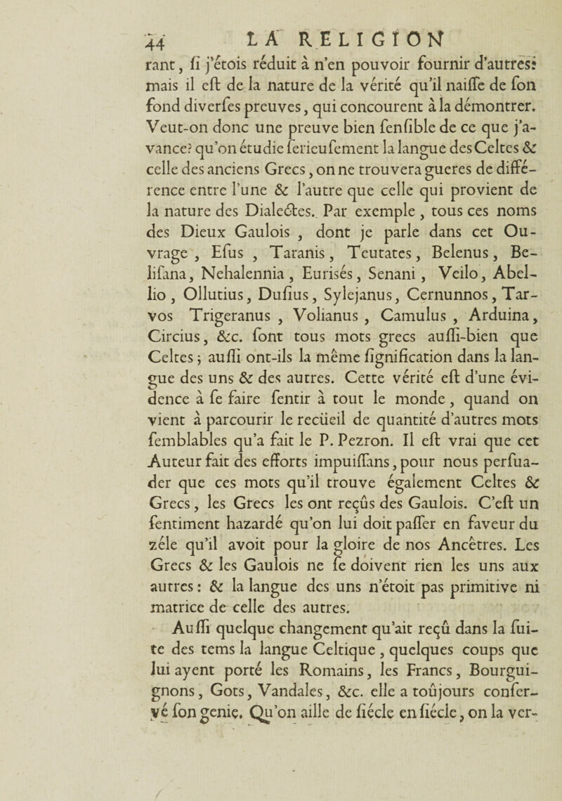 rant, fi j’étois réduit à n’en pouvoir fournir d’autres* mais il eft de la nature de la vérité qu’il naiffe de fon fond diverfes preuves, qui concourent à la démontrer. Veut-on donc une preuve bien fenfible de ce que j’a¬ vance? qu’on étudie ferieufement la langue des Celtes <k celle des anciens Grecs , on ne trouvera gueres de diffé¬ rence entre l’une & l’autre que celle qui provient de la nature des Diale6tes._ Par exemple , tous ces noms des Dieux Gaulois , dont je parle dans cet Ou¬ vrage , Efus , Taranis, Teutates, Belenus, Be- lifana, Nehalennia, Eurisés, Senani, Veilo, Abel- lio, Ollutius, Dufîus, Sylejanus, Cernunnos, Tar- vos Trigeranus , Volianus , Camulus , Arduina, Circius, &c. font tous mots grecs auffi-bien que Celtes j auffi ont-ils la même fîgnification dans la lan¬ gue des uns & des autres. Cette vérité eft d’une évi¬ dence à fe faire fentir à tout le monde, quand on vient à parcourir le reciieil de quantité d’autres mots femblables qu’a fait le P. Pezron. Il eft vrai que cet Auteur fait des efforts impuiffans, pour nous perfua- der que ces mots qu’il trouve également Celtes & Grecs, les Grecs les ont reçus des Gaulois. C’eft un fentiment hazardé qu’on lui doit palier en fweur du zélé qu’il avoit pour la gloire de nos Ancêtres. Les Grecs & les Gaulois ne fe doivent rien les uns aux autres : & la langue des uns n etoit pas primitive ni matrice de celle des autres. Auffi quelque changement qu’ait reçu dans la fui¬ te des tems la langue Celtique , quelques coups que lui ayent porté les Romains, les Francs, Bourgui¬ gnons, Gots, Vandales, &c. elle a toujours confer- yéfon geniç, 'on aille de fîécle en fiéclc, on la ver-