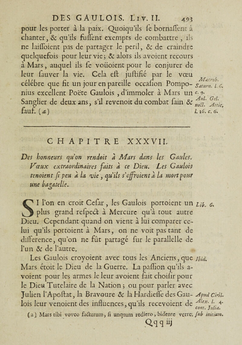 pour les porter à la paix. Quoiqu'ils le bornaffent à chanter 3 6c qu’ils fufient exempts de combattre , ils ne laiffoient pas de partager le péril, 6c de craindre quelquefois pour leur vies 6c alors ils avoient recours à Mars, auquel ils fe voiioient pour le conjurer de leur fauver la vie. Cela eft jufHfié par le vœu célébré que ht un jour en pareille occalion Pompo- satnm. 1 <s. nius excellent Poëte Gaulois , d’immoler à Mars un Sanglier de deux ans, s’il revenoit du combat fain 6c ^fr‘tic fauf. {a) 1.16.c. 6. CHAPITRE XXXVII. Des honneurs qu'on rendait a Murs dans les Gaules. Vœux extraordinaires faits a ce Dieu. Les Gaulois tenoient fipeu a la vie , qu'ils s'enrôlent a la mort pour une bagatelle.. I l’on en croit Cefar, les Gaulois portoient un m. & ^ plus grand refpect à Mercure qu’à tout autre Dieu. Cependant quand on vient à lui comparer ce¬ lui qu’ils portoient à Mars, on ne voit pas tant de différence, qu’on ne fût partagé fur le parallelle de l’un 6c de l’autre. Les Gaulois croyoient avec tous les Anciens,que nu. Mars étoit le Dieu de la Guerre. La paflion qu’ils a- voient pour les armes le leur avoient fait choifirpour le Dieu Tutélaire de la Nation 5 ou pour parler avec Julien l’Apoftat, la Bravoure 6c la Hardiefle des Gau- Apnd ciril. lois leur venoient des influences, qu’ils recevoient de Aiex\* I * 3 4* 3 1 cont. Julia. (a J Mars tibi vovco fadfcurum, fi unquam rediero, bidente verre.initium. Qq q iij