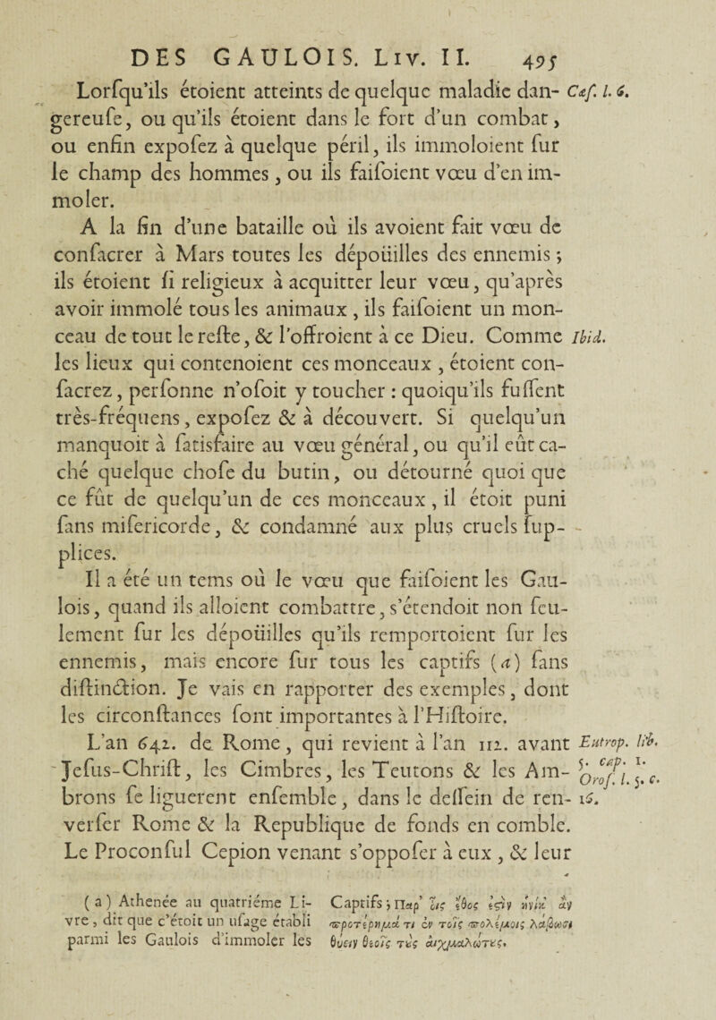 Lorfqu’ils étoient atteints de quelque maladie dan- c*f. l <z. gereufe, ou qu’ils étoient dans le fort d’un combat, ou enfin expofez à quelque péril, ils immoloient fur le champ des hommes, ou ils faifoient vœu d’en im¬ moler. A la fin d’une bataille où ils avoient fait vœu de confacrer à Mars toutes les dépoüilles des ennemis ; ils étoient fi religieux à acquitter leur vœu, qu’après avoir immolé tous les animaux , ils faifoient un mon¬ ceau de tout lerefte, & l’offroient à ce Dieu. Comme Ibid. les lieux qui contenoient ces monceaux , étoient con¬ fierez, perfonne n’ofoit y toucher : quoiqu’ils fuffent très-fréquens, expofez & à découvert. Si quelqu’un manqiïoit à fatisfaire au vœu général, ou qu’il eût ca¬ ché quelque chofe du butin, ou détourné quoique ce fût de quelqu’un de ces monceaux , il étoit puni fins mifericorde, &z condamné aux plus cruels fup- plices. Il a été un tems où le vœu que fufoient les Gau¬ lois, quand ils alloient combattre, s’étcndoit non feu¬ lement fur les dépoiiilles qu’ils remportoient fur les ennemis, mais encore fur tous les captifs {a) fans diftinéfion. Je vais en rapporter des exemples, dont les circonftances font importantes à l’Hiftoire. L’an 641. de Rome, qui revient à l’an m. avant Eutrop. lïb. ' Jefus-Chrift, les Cimbres, les Teutons & les Am- sG^r\ *‘Ct brons fe liguèrent enfemble, dans le delïein de ren- is, verfer Rome & la Republique de fonds en comble. Le Proconful Cepion venant s’oppofer à eux , de leur ■* (a) Athenée au quatrième Li- Captifs -, nap ïtç 'îboç êçî» mv/* vre , dit que c etoit un ufage établi ^pcnpTiy.d t/ cv rois uroXi/xoïç Xu^at parmi les Gaulois d’immoler les 6û«y 6to?ç rw àix/^xûtkç.