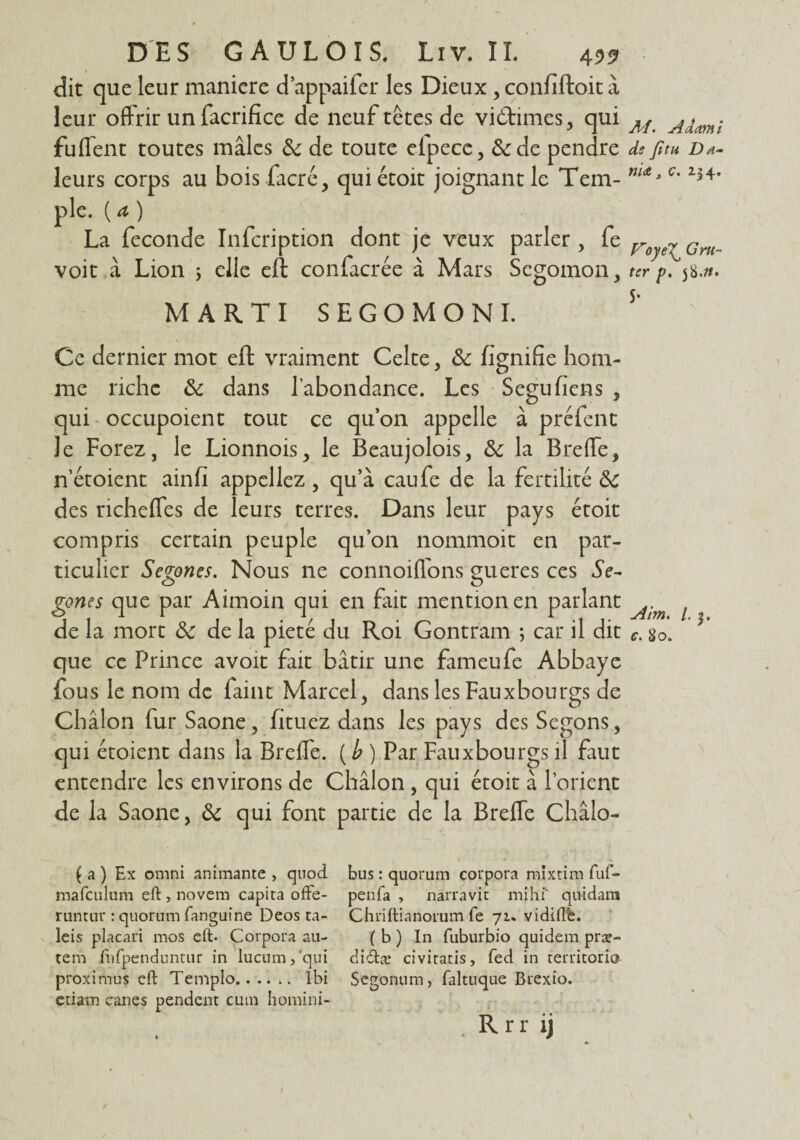 dit que leur maniéré d’appaifer les Dieux , confiftoit à leur offrir un facrifice de neuf têtes de vi&imes, qui AL Aâmi fufient toutes mâles 8c de toute efpece, &de pendre de fim d*- leurs corps au bois (acre, qui étoit joignant le Tem- m*3 c' 254* pie. ( a ) La fécondé Infcription dont je veux parler, fe roye7 Grn__ voit à Lion 5 elle eft confacrée à Mars Segomon, ter p. 58.». MARTI SEGOMONI. S’ Ce dernier mot eft vraiment Celte, 8c lignifie hom¬ me riche 8c dans l’abondance. Les Seguhens , qui occupoient tout ce qu’on appelle â préfent le Forez, le Lionnois, le Beaujolois, 8c la Breffe, n’étoient ainfi appeliez , qu’à caufe de la fertilité 8c des richefles de leurs terres. Dans leur pays étoit compris certain peuple qu’on nommoit en par¬ ticulier Segones. Nous ne connoiffons gueres ces Se- gones que par Aimoin qui en fait mention en parlant de la mort 8c de la pieté du Roi Gontram ; car il dit que ce Prince avoir fait bâtir une fameufe Abbaye fous le nom de faint Marcel, dans les Faux bourgs de Châlon fur Saône, fituez dans les pays des Segons, qui étoient dans la Breffe. {b ) Par Fauxbourgs il faut entendre les environs de Châlon , qui étoit à l’orient de la Saône, 8c qui font partie de la Breffe Châlo- Aim. /. j. c. 80. ( a ) Ex omni animante > qtiod bus : quorum corpora mixtim fuf- mafculum eft , novem capita ofte- penfa , narravit mihf quidam runtur ; quorum fanguine Deos ta- Chriftianorum fe 71. vidiftè. leis placari mos eft- Corpora au- ( b ) In fuburbio quidem præ- tem fnfpenduntur in lucum/qui didtæ civitatis, fed in territorio- proximus eft Templo. Ibi Segonum, faltuque Brexio. ctiam canes pendent cum homini- .Rrrij