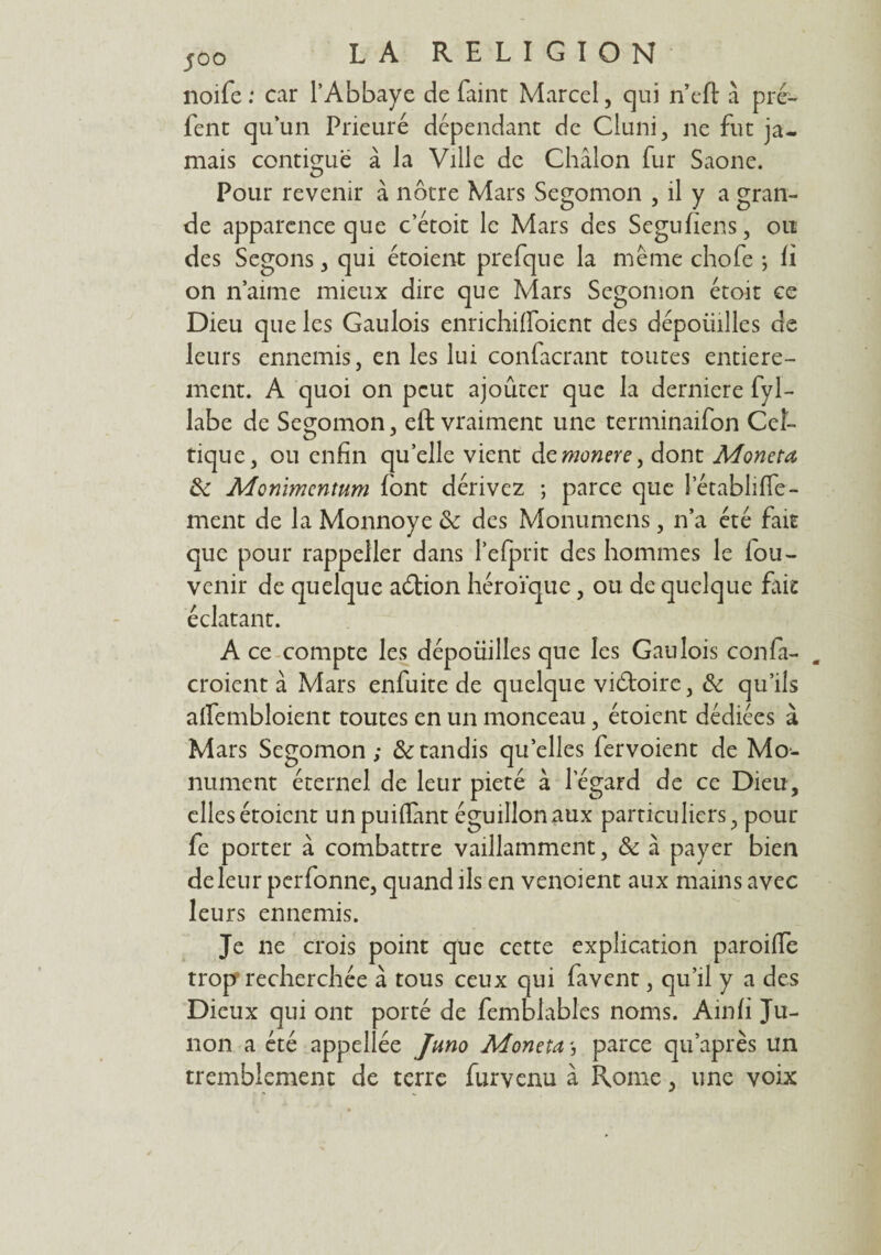 noife : car l’Abbaye de faint Marcel, qui n’eft à pré- fent qu’un Prieuré dépendant de Cluni, ne fut ja¬ mais contiguë à la Ville de Châlon fur Saône. Pour revenir à nôtre Mars Segomon , il y a gran¬ de apparence que c’étoit le Mars des Segufiens, ou des Segons , qui étoient prefque la même chofe ; fi on n’aime mieux dire que Mars Segomon étoit ce Dieu que les Gaulois enHchiffoicnt des dépoüilles de leurs ennemis, en les lui confacrant toutes entière¬ ment. A quoi on peut ajoûter que la derniere fyl- labe de Segomon, eft vraiment une terminaifon Cel¬ tique, ou enfin quelle vient demonere, dont Moneta & Monïmcntum font dérivez ; parce que letablifle- ment de la Monnoye tk des Monumens, n’a été fait que pour rappeller dans l’efprit des hommes le fou- venir de quelque aélion héroïque, ou de quelque fait éclatant. A ce compte les dépoüilles que les Gaulois confia- . croient à Mars enfuite de quelque victoire, & qu’ils affembloient toutes en un monceau, étoient dédiées à Mars Segomon; & tandis qu’elles fervoient de Mo¬ nument éternel de leur pieté à l’égard de ce Dieu, elles étoient unpuiflànt éguillonaux particuliers, pour fe porter à combattre vaillamment, & à payer bien de leur perfonne, quand ils en venoient aux mains avec leurs ennemis. Je ne crois point que cette explication paroifie trop recherchée à tous ceux qui favent, qu’il y a des Dieux qui ont porté de femblables noms. Ainfi Ju- non a été appellée Jmo Moneta parce qu’après un tremblement de terre furvenu à Rome, une voix