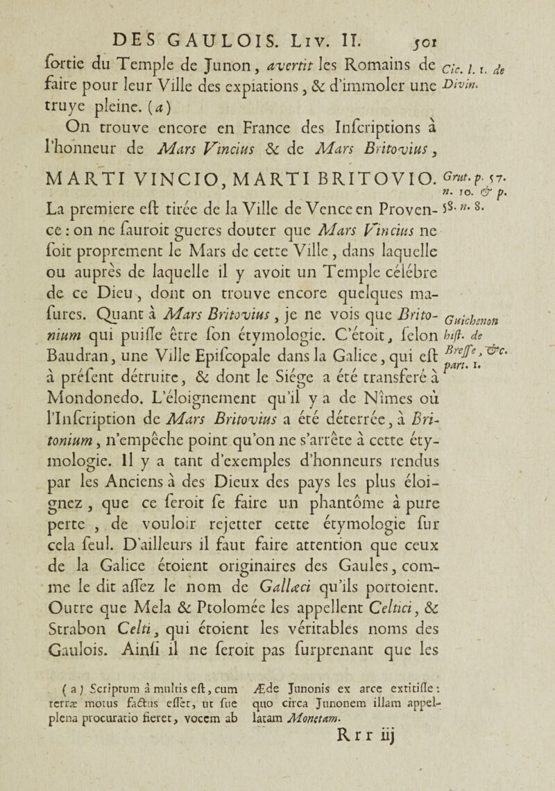 (ortie du Temple de Junon, avertît les Romains de cic. 1. r. de faire pour leur Ville des expiations , &: d’immoler une Divin. truye pleine. (a) On trouve encore en France des Infcriptions à l’honneur de Mars Vincïus & de Mars Britovius, MARTI V INCIO, MARTI BRITOVI O. Gmt.p. 57. n. j o. & p. La première eft tirée de la Ville de Vcnceen Proven- »•8- ce : on ne fauroit gueres douter que Mars Vincuis ne foie proprement le Mars de cette Ville , dans laquelle ou auprès de laquelle il y avoit un Temple célébré de ce Dieu-, dont on trouve encore quelques ma- fùres. Quant à Mars Britovius , je ne vois que Bnto- c niche-non nium qui puiffe être fon étymologie. C’étoitj félon hift. de Baudran, une Ville Epifcopale dans la Galice, qui eft à préfent détruite, & dont le Siège a été transféré à r Mondonedo. L’éloignement qu’il y a de Nîmes où l’Infcription de Mars Britovius a été déterrée, à Bri- tonium, n’empêche point qu’on ne s’arrête à cette éty¬ mologie. Il y a tant d’exemples d’honneurs rendus par les Anciens à des Dieux des pays les plus éloi¬ gnez , que ce feroit fe faire un phantôme à pure perte , de vouloir rejetter cette étymologie fur cela feul. D'ailleurs il faut faire attention que ceux de la Galice étoient originaires des Gaules, com¬ me le dit affez le nom de Gallœci qu’ils portoient. Outre que Mêla ôc Ptolomée les appellent Celtici, & Strabon Celti, qui étoient les véritables noms des Gaulois. Ainh il ne feroit pas furprenant que les ( a ) Scriprum à multis eft, cum Æde Junonis ex arce extitifle : terræ motus fa&us eflèt, tu fue quo circa Junonem illam appel- plena procuratio heret, voeem ab latam Mondain. R r r ii j