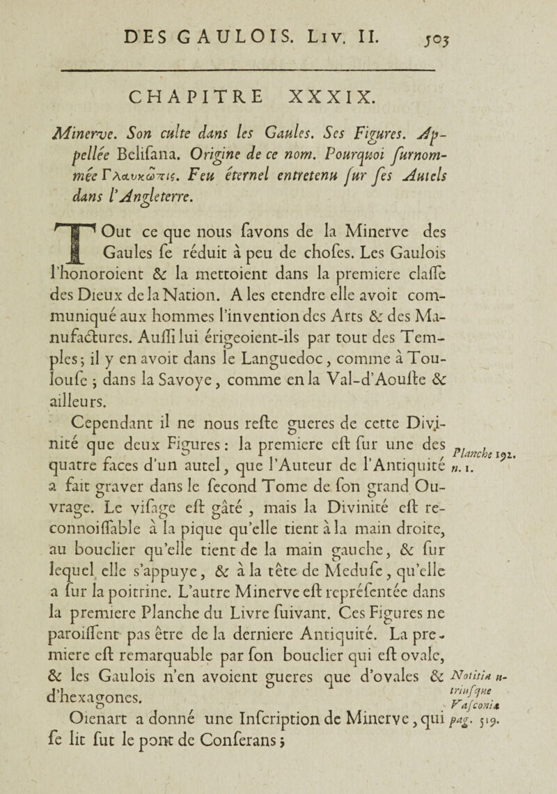 j 05 CHAPITRE XXXIX. Minerve. Son culte dans les Gaules. Scs Figures, Ap- pellée Belifana. Origine de ce nom. Pourquoi furnom- mée TAolvxgùthï. Feu éternel entretenu fur fes Autels dans ïAngleterre. O Out ce que nous favons de la Minerve des Gaules fe réduit à peu de chofes. Les Gaulois l’honoroient Si la mettoient dans la première clalfe des Dieux de la Nation. A les etendre elle avoit com¬ muniqué aux hommes l’invention des Arts & des Ma¬ nufactures. Aullilui érigeoient-ils par tout des Tem¬ ples; il y en avoit dans le Languedoc, comme à Tou- îoufe ; dans la Savoye, comme en la Val-d’Aoufte 3c ailleurs. Cependant il ne nous refte gueres de cette Divi¬ nité que deux Figures: la première eft fur une des quatre faces d’un autel, que l’Auteur de l’Antiquité ». 1. a fait graver dans le fécond Tome de fon grand Ou- vrage. Le viftge eft gâté , mais la Divinité eft re- connoiflable a la pique qu’elle tient à la main droite, au bouclier quelle tient de la main gauche, 3c fur lequel elle s’appuye, 3c à la tête de Medufe, qu’elle a fur la poitrine. L’autre Minerve eft rcprcfentéc dans la première Planche du Livre fuivant. Ces Figures ne paroifïent pas être delà derniere Antiquité. La pre¬ mière eft remarquable par fon bouclier qui eft ovale, 3c les Gaulois n’en avoient gueres que d’ovales 3c Notiti* «- Planche 192. d’he xagones. trlnfcjHe Vafconit Oienart a donné une Infcriptionde Minerve,quipag. 519. fe lit fut le pont de Conferans >