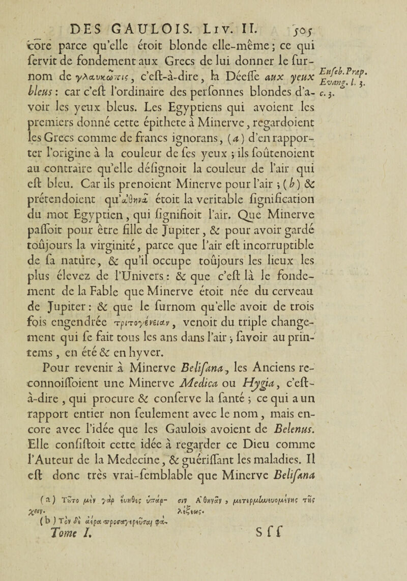 DES GAULOIS. Liv. IL cote parce quelle étoit blonde elle-même; ce qui fervit de fondement aux Grecs de lui donner le fur- nom de y^oLVKcûvnç , c’eft-à-dire, la DéefTe aux yeux bleus : car c’eft l’ordinaire des perfonnes blondes d’a¬ voir les yeux bleus. Les Egyptiens qui avoient les premiers donne cette épithcte à Minerve , regardoient les Grecs comme de francs ignorans, (a) d’en rappor¬ ter l’origine à la couleur de fes yeux ; ils foûtcnoient au contraire qu elle défignoit la couleur de l’air qui eft bleu. Car ils prenoicnt Minerve pour l’air \{b) 3c prétendoient quVôwat étoit la véritable lignification du mot Egyptien, qui fignifioit l’air. Que Minerve paffoit pour être fille de Jupiter , 3c pour avoir gardé toujours la virginité , parce que l’air eft incorruptible de fa nature, 3c qu’il occupe toûjours les lieux les plus élevez de l’Univers : 3c que c’eft là le fonde¬ ment de la Fable que Minerve étoit née du cerveau de Jupiter: «Se que le furnom quelle avoit de trois fois engendrée rrpnoyémcLy, venoit du triple change¬ ment qui fe fait tous les ans dans l’air -, favoir au prin- îems, en été 3c en hy ver. Pour revenir à Minerve Belifana, les Anciens re- ■connoiffoient une Minerve Adedica ou Hygta, c’eft- à-dire , qui procure 3c conferve la fanté ; ce qui a un rapport entier non feulement avec le nom, mais en¬ core avec l’idée que les Gaulois avoient de Belenus. Elle confiftoit cette idée à regarder ce Dieu comme l’Auteur de la Medecine, 3c guériflant les maladies. Il eft donc très vrai-femblable que Minerve Belifana (a) TbTO [Ail yoiP tVtlQi; VTTotp- <7iV A’G«V«V 3 fLiiTtpfjluiiUO[J,t)IHÇ TtlÇ X&V- Asftwj. ( b } Tov Si uepu rippoffciytpid'Tcti ip*- Tome h S f f Eltfeb.Pntp. Evang. I. $. c- 3-