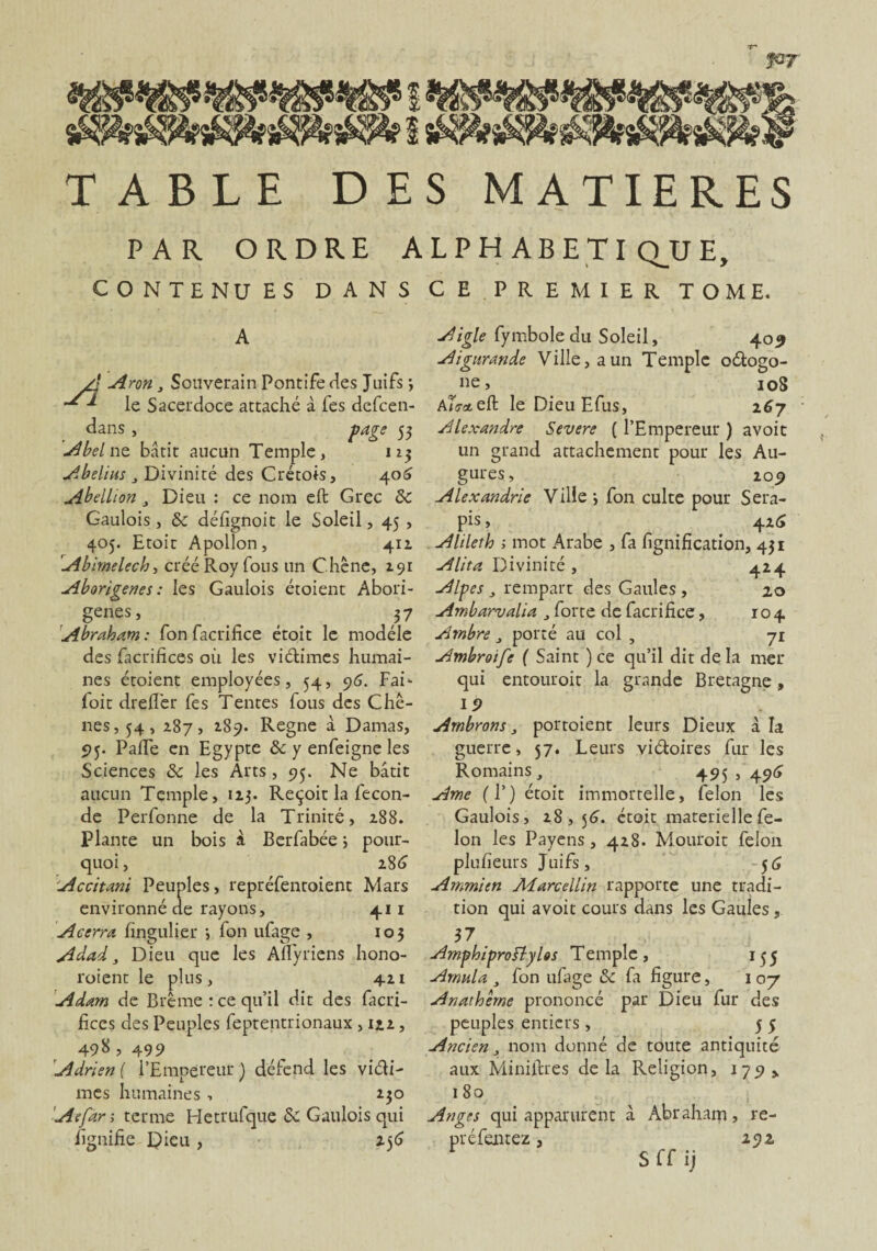 for TABLE DES MATIERES PAR ORDRE ALPHABETIQUE, CONTE NU ES DANS CE PREMIER TOME. A A Aron j Souverain Pontife des Juifs ; d le Sacerdoce attaché à fes dcfcen- dans , page 53 Abel ne bâtit aucun Temple, 11$ Abelius j Divinité des Crétois, 406 Abellion , Dieu : ce nom eft Grec de Gaulois, de délignoit le Soleil, 45 , 405. Etoit Apollon, 411 Abimelech, créé Roy fous un Chêne, 191 Aborigènes : les Gaulois étoient Abori- genes, ... ,37 Abraham: fon facrifice étoit le modèle des facrifices où les victimes humai¬ nes étoient employées, 54, 96. Fai- foie dred'er fes Tentes fous des Chê¬ nes, 54, 287, 2.89. Régné à Damas, 95. Padé en Egypte de y enfeigne les Sciences de les Arts, 95. Ne bâtit aucun Temple, 113. Reçoit la fécon¬ dé Perfonne de la Trinité, 288. Plante un bois à Berfabée ; pour¬ quoi , 2.86 Accitani Peuples, repréfentoient Mars environné de rayons, 41 1 Acerra fingulier •, fon ulage , 103 Adad 3 Dieu que les Afïyriens hono- roient le plus, 4.21 Adam de Brême : ce qu’il dit des facri¬ fices des Peuples feptentrionaux , 1 il , 498 , 499 Adrien ( l’Empereur ) détend les viéti- mes humaines, 230 Aefar; terme Hetrufque de Gaulois qui fignifie Dieu , 2-56 Aigle fymbole du Soleil, 409 Aignrande Ville, a un Temple oétogo- ne, 10S A/Vstefl: le Dieu Efus, 267 Alexandre Severe ( l’Empereur ) avoit un grand attachement pour les Au¬ gures, 209 Alexandrie Ville \ fon culte pour Sera- pis, 426 Alileth ; mot Arabe , fa lignification, 431 Alita Divinité , 424 Alpes j rempart des Gaules , 20 Ambarvalia , forte de facrifice, 104 Ambre 3 porté au col , 71 Ambroife ( Saint ) ce qu’il dit de la mer qui entouroit la grande Bretagne, I 9 Ambrons 3 portoient leurs Dieux à la guerre, 57. Leurs viéloires fur les Romains, 493,496 Ame (F) étoit immortelle, félon les Gaulois, 28,56. étoit materielle fé¬ lon les Payens, 428. Mouroit félon plufieurs Juifs, -56 Arnmien Marcellin rapporte une tradi¬ tion qui avoit cours dans les Gaules, 37 AmphiproFlylos Temple, 155 Arnnla 3 fon ufage de fa figure, 1 07 Anathème prononcé par Dieu fur des peuples entiers , 5 5 Ancien 3 nom donné de toute antiquité aux Miniftres delà Religion, 179 > 180 à Abrahairj, re- 292 S ff ij Anges qui apparurent préfentez,