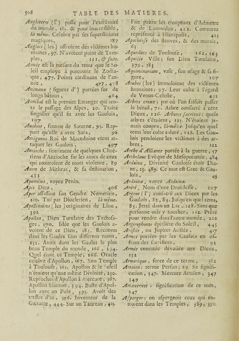 Angleterre ( I’ ) paffe pour L'extrémité du monde , 185. de pour inacceflible , là même. Célébré par Tes fuperft irions magiques, 187 Anglois ( les ) offi oient des vidâmes hu¬ maines , 97. N’a voient point de Tem¬ ples, 11 î. & fuiv. Année eft la mefure du tems que le So- leil employé à parcourir le Zodia¬ que , 477. Points cardinaux de l’an- n~e , 47? > 47^ Animaux ( figures d’) portées fur de longs bâtons , 464 Annibal eft le premier Etranger qui ten¬ ta le paftage des Alpes, 20. Traité fïngufier qu’il fit avec les Gaulois, 197 Anobret, femme de Saturne, 95. Rap¬ port qu’elle a avec Sara, 96 Amigonns Roi de Macedoine vient at¬ taquer les Gaulois , 497 Antioche t, fend ment de quelques Chré¬ tiens d’Antioche fur les âmes de ceux qui mouroient de mort violente , 89 'Antre de Mithras, de fa deftination , 43 3 Apennina voyez Penin. Apis Dieu , 406 er afïàfîine fon Gendre Numerien, 210. Tué par Dioclétien, là-même. Apollinaire s ( les ) originaires de Lion, Apollon, Dieu Tutélaire des Tedofa- ges, 170. Idée que les Gaulois a- voient de ce Dieu, 384. Reconnu dans les Gaules fous differens noms, 251. Avoit dans les Gaules le plus beau Temple du monde, 166 , 5 94- Quel écoit ce Temple , 166. Oracle célébré d’Apollon, 167. Son Temple à Tbuîoufe, 161. Apollon de le 'oleil n’étoientqu’une même Divinité, 250. Reproches d’Apollon à .Mercure , 367. Apollon Siannus ,594. Bufte d’Apol¬ lon avec un Pôle , 39$. Avoit des trèfles d’or, 396. Inventeur de la Guitarre, 444. Sur un Taureau > 411. Fait paître les troupeaux d’Ad mette & de Laonredon, 412. Comment repréfenté à Hierapolis, 415 Apothéofe des fleuves, de des marais, Aqueducs de Touloufe , 162, 163 Aqu'ilée Villes fon Dieu Tutelaire, 379, 385 Aqmminanum A vafe , fon ufage de fa fi¬ gure,  107 Arabes (les) immoloient des vifrimes, humainesr 97. Leur culte à l’égard de Venus-Celefre , 451 Arbres creux \ par où l’on faifort paflèr le bétail ,71. Arbre confacré à cent Dieux, 12 6- Arbores [acriv os-, quels arbres Géraient, 125. N’étoient ja¬ mais coupez, là-même• Jufqu’en quel tems leur culte a duré ,128. Les Gau¬ lois pendoient les vidâmes à des ar¬ bres 122 Arche d'Alliance portée à la guerre , 57 Archelaus Evêque de Mefopotamie , 484 Ar doina , Divinité Gauloife étoit Dia¬ ne, 25. 489. Ce mot eft Grec de Gau¬ lois. , 4J Ardu in a, voyez Ardoina: Arété, Nom d’une DruïdefTe, 207 Argent ( P ) confacré aux Dieux par les. Gaulois , 82,83. Jufqu’en quel tems, 85. Jette dans un Lac, 12 8. Sans que perfonne osât y toucher, 112. Pieté pour rendre dans l’autre monde , 201 Argir&phonte épithete du Soleil, 445 Ariflée , ou Jupiter- Ariftée , 417 Armes portées par les Gaulois en of¬ frant des facrifices , 9 2 Armée ennemie dévouée aux Dieux , 132 Armorique , force de ce terme , 382 Artàien ; terme Perfan , 29. Sa lignifi¬ cation, 347. Mercure Artaïen , 347 349 Artaxerxes i lignification de ce mot., 3 47 Afperger;■ on afpergeoit ceux qui en¬ troient dans les Temples, 3S9, 39e-
