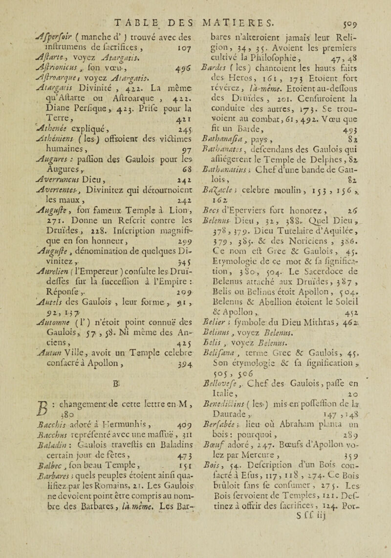 Afperfoir ( manche ci’ ) trouvé avec des inftrumens de facrifices, 107 Aflarte, voyez Atargatis. Ajinonicus y ion vœu-, 496 Aflroarcjue / voyez Atargatis. Atargatis Divinité , 412. La même qu’Aftarte ou Aftroarque , 422. Diane Perfique,, 423. Prife pour la Terre, 421 Athenêe expliqué, 245. Athéniens ( les J offxoient des viétimes humaines, 97 Augures : paillon des Gaulois pour les Augures,- 68 Averrttncus Dieu, 242 Avertcntes-, Divinitez. qui détournoient les maux, 242 Augufle , fon fameux Temple à Lion , 271. Donne un Refcrit contre les Druides, 228. Inicription magnifi¬ que en fon honneur, 299 Augufle j dénomination de quelques Di¬ vinitez,- 5-45 Aurelien {l’Empereur ) confulte les Druï- deiTes fur la fuccefiion à l’Empire : Réponfe > 209 Autels des Gaulois , leur forme, 9.1 , 92, 137 Automne ( 1’ ) n’étoit point connue des Gaulois, 57,58. Ni même des An¬ ciens, 425 Autun Ville, avoit un Temple célébré confacré à Apollon , 394 m : changement'de cette lettre en M, 380 Bacchis adoré à Hermunhis, 409 Bacchus repréfenté avec une maiïlié , 311 Baladin : Gaulois traveftis en Baladins certain jour de fêtes , 47 3 Balbec J fon beau Tempfe, 151 Barbares t, quels peuples étaient ainn qua¬ lifiez par les Romains, 2T. Les Gaulois ne dévoient pointétre compris au nom¬ bre des Barbares , là. même. Les Bar- bares n’alteroient jamais leur Reli¬ gion, 34, 35. Avoient les premiers cultivé la Philofophie, 47,48 Bardes f les ) chantoient les hauts faits des Héros, 161 , 173 Etoient fort révérez, là-même. Etoient au-deflbus des Druides , 201. Cenfuroient la conduite des autres, 175. Se trou- voient au combat, 61,492. Vœu que fit un Barde, 493 Bathanafla 3 pays, 82 Bathanates, defcendans des Gaulois qui afiiégerent le Temple de Delphes, 82 Bathanatius Chef d’une bande de Gau¬ lois, 82 Batycle t> célébré moulin , 15 3 , 15 6 x 162, Becs d’Eperviers fort honorez , 26 Belenus■ Dieu, 32, 388» Quel Dieu, 378, 379. Dieu Tutelaire d’Aquilée, 379 > 385. & des Noriciens , 386. Ce nom eft Grec 8c Gaulois, 45. Etymologie de ce mot 8c fa fi^nifica- y a? o tion, 380, 504. Le Sacerdoce de Belenus attaché aux Druides, 387 , Belis ou Beîinus étoit Apollon, 304» Belenus 8c Absllion étoient le Soleil 8c Apollon 452 Belier ; fymbole du Dieu Mithras, 462. Belimts 3 voyez Belenus. Belis , voyez Belenus. Belifana y terme Grec 8c Gaulois, 45, Son étymologie 8c fa lignification y 505 , 506 Beüovefe 3. Chef des Gaulois, paffe en Italie, 20 BenediUins ( les-) mis en pofl'dlion de Lr Daurade , 147 ,548 Berfabée-, lieu où Abraham planta un bois: pourquoi, 289 Bœuf adoré , 247. Bœufs d’Apollon vo¬ lez par Mercure , 339 Bois, 54. Defcription d’un Bois cou- lacré a Efus, 117, 118 , 274. Ce Bois bmloit Dns fe confumcr , 275. Les Bois fervoientde Temples, 121. Def- tinez à offrir des facrificeS, 124. Por- S ff üj