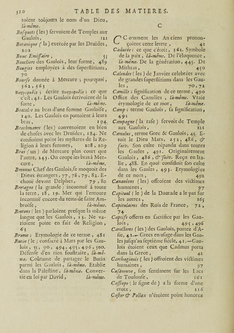C S toient toujours le nom d’un Dieu, là-même. Bofquets ( les) fervoientde Temples aux Gaulois, 121 Botanique ( la ) exercée par les Druides, 102 Bouc Emijfaire , 55 Boucliers des Gaulois, leur forme, 489 Bougies employées à des fuperftitions,. 7° Bourfe donnée à Mercure -, pourquoi, 5 6 2 , .3 6 3 Bnçpcipud'cv i écrire bacpctpuSov ’■> ce que c’eft , 41. Les Gaulois écrivoient de la forte , là-meme. Bracelet au bras d’une femme Gauloife , 1 40. Les Gaulois en portoient à leurs bras, 194 Brachmams (les) convenoient en bien de chofes avec les Druides, 1 84. Ne confioient point les myItérés de la P.e- ligion à leurs femmes, 10S , 209 Bras (un) de Mercure plus court que l’autre, 145. On coupe les bras à Mer¬ cure , là-même. Brennus Chef des Gaulois,fe moquoit des Dieux étrangers , 77,78,79, 82. E- chouë devant Delphes, 79 , So Bretagne ( la grande J inconnue à toute la terre, 18, 19. Mer qui l’entoure inconnue' encore du tems de faint Am- broife, là-même. Bretons ( les ) partaient prefque la même langue que les Gaulois , 13. Ne va- rioient point en fait de Religion , Cx> Brume ; Etymologie de ce terme , 481 Butin ( le ; confacré à Mars par les Gau¬ lois, 55, 90, 494, 495,49CJ, 500. Dcfenfe d’en rien fouftraire, là-mê¬ me. Coutume de partager le Butin parmi les Gaulois, là-même. Etablie dans la Paleftine, là-même. Conver¬ tie en loi par David , là-même. C omment les An ciens pronon- çoient cette lettre , 41 Caducées ce que c’écoit, 362. Symbole de la paix , là-même. De l’éloquence , là-même. De la génération, 445. De Mithras, 450 Calendes (les ) de Janvier célébrées avec de grandes fuperftitions dans les Gau¬ les , 7° >7* Camille s lignification de ce terme , 490 Office des Canailles , là-même. Vraie étymologie de ce mot, là-même. Camp i terme Gaulois, fa lignification, 492 Campagne (h rafe ) fervoit de Temple aux Gaulois, 121 Cumulus, terme Grec & Gaulois, 45. E- toit le Dieu Mars, 252, 486, & fuiv. Son culte répandu dans toutes les Gaules , 491. Originairement Gaulois, 4 $6, &'fuiv. Reçu en Ita¬ lie , 4S8. En quoi conliftoit fon culte dans les Gaules, 493. Etymologies de ce nom , 492 Cananéens (les) offroient des victimes humaines, 97 Capiteul (le ) de la Daurade a le pas fin¬ ies autres, 165 Capitulaires des Rois de France, 72, 74 Captifs offerts en facrifice par les Gau¬ lois , 49^,496 Caratleres ( les ) des Gaulois, portez d’A- lie, 42.— Grecs enufagedans les Gau¬ les jufqu’au feptiéme liécle, 41 .—Gau¬ lois étoient ceux, que Cadmus porta dans la Grece , 42 Carthaginois ( les ) oftroient des victimes humaines , 97 Cafénewje, fon fenriment fur les Lacs deTouloufe, ic>i Cajfiope ( le ligne de ) a la forme d’une croix , 2 1 6 Caflor & Poliux n’étoient point honorez
