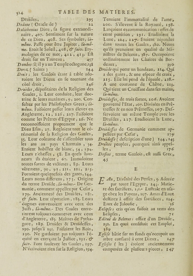 Druïdes, 295 Dodone ( Oracle de ) 22 JDolichenius Dieu , fa figure extraordi¬ naire , 407. Sentiment fur la nature de ce Dieu, 408. Ses fymboles, là- même. Paffe pour être Jupiter , là-mê¬ me. Etoit le Soleil, 408 , & fuiv. Ety¬ mologies de ce mot, 412, 413. Eft droit fur un Taureau , 457 D ombes (à) il y a un Temple odogone^S Dorez. ( Saints ) 144 Droit i les Gaulois étant à table ado- roient les Dieux en le tournant du côté droit , 246 Druides, dépositaires delà Religion des Gaulesj 2. Leur conduite, leur doc¬ trine 5c leurs maximes, 9, 200. Con- fultez par les Philofophes Grecs, la- même. Faifoient palier leurs élevés en Angleterre, 1 2 , 226, 227. Faifoient comme les Prêtres d’Egypte , 2 6. Ne reconnoiff'oient proprement que le Dieu Efus, 27. Regloient tout le cé¬ rémonial de la Religion des Gaules, 35. Leur coutume de s’alfembler tous les ans au pays Chartraiu , 54. Etoient habillez de blanc, 54, 194. Leurs ri ch elles , <38. En quels hon¬ neurs ils étoient , 67. Immoloient toutes fortes de vtélimes, S9. Leurs vêtemenSj 90, 91,211, 212, 213. Portoient quelquefois des gants, 144. Leurs noms differens, 17 5. Origine du terme Druide , là-même.- De Ger¬ manie , comment appeliez par Celar, 179. Ancienneté des Druides, 18.V & fuiv. Leur réputation , 183. Leurs cWmes convenoient avec ceux des O Juifs , la-même.- Des Gaules entre¬ tinrent toujours commerce avec ceux d’Angleterre, 185. Maîtres de Pytha- gore, 189. Druides 5c Druïdeffés, 390. jufqu’à 23?. Faifoient les Rois, 390. Ne gardoient pas toujours l’é¬ quité en exerçant la Jufiice , 191. & fuiv. Font loulever les Gaules ,197. N’écrivoient rien fur la Religion, 194.. Tenoient l’immortalité de Lame, 200. S’élèvent à la Royauté, 198. Lançoient excommunication : effet de cette punition , 191. Etudioicnt la Lune, 224, 227- Etoient répandus dans toutes les Gaules, 380. Noms qu’ils prenoient en qualité de Mi- niftres de Belenus, 387. Occupoient ordinairement les Chaires de Bor¬ deaux , 390 Druide qui porte un bandeau, 214. Qui a des gants, 5c une efpece de croix , 215. Elle lui pend de l’épaule, 218.- A une couronne de Chêne, 213. Qui tient un Croiffant dans fes mains, là-même. DriiideffeSs de trois fortes, 206. Avoient gouverné l’Etat, 207. Divisées en Prê- treffes 5c en non Prêtreffes, 207. Def- lervoient un même Temple avec les Druides, 227. Etudioient la Lune, là-même. Druidejfes de Germanie comment ap¬ pelles par Cefar , 179 Druidejfe ( defeription d’une ) 144,145 Druites peuples, pourquoi ainfi appel¬ iez , 17 6 Dufius j terme Gaulois, eft aufiî Grec,, 40 E Au} Divfnité desPerfes, 5. Adorée par toute l’Egypte, 243. Matiè¬ re des facrifices, 131.- Luftrale en ufa- ge chez les Payens, 107. Amas d’Eaux deftinez à offrir des facrifices, 124. Eaux de Jaloufie , 56 Eclipfe 1 cris qu’on faifoit au tems des' Eclipfes, 7 t Editu'è de Belenus ; office d’un Druide, 231. En quoi confiftoit cet Emploi, 389 Eglife bâtie fur un fonds qu’occupoit un arbre confacré à cent Dieux, 147 Eglifes { les ) étoient anciennement composées de plulïeurs pièces, \ 4j