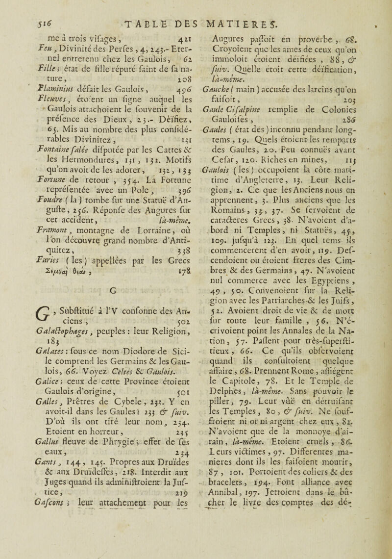 me à trois vifages , 411 Feu , Divinité des Perfes, 4, 245.- Eter¬ nel entretenu chez les Gaulois, 61 Fille; état de fille réputé faint de fa na¬ ture, 2 08 Flaminius défait les Gaulois, 40.6 Fleuves, étoient un ligne auquel les Gaulois atrachoient le fouvenir de la préfence des Dieux, 25.- Déifiez, 65. Mis au nombre des plus confidé- rables Divinitez , 131 Fontaine falée difputée parles Cattes & les Hermondures, 151, 132. Motifs qu’on avoitde les adorer, 131,133 Fortune de retour , 354. La Fortune reprélentée avec un Pôle, 396 Foudre ( la ) tombe fur une Statue d’Au- gufte, 256. Réponfe des Augures fur cet accident, là-même. Framont, montagne de Lorraine, où Ion découvre grand nombre d’Anti- quitez, 3 38 Furies ( les ) appellées par les Grecs ôêOM , I7S G , Subftitué à l’V confonne des An- ciens , 502 G alattophages, peuples: leur Religion, 185 Galates : fous ce nom Diodore de Sici¬ le comprend les Germains & les Gau¬ lois, 66. Voyez Celtes 6c Gaulois. Galice; ceux de cette Province étoient Gaulois d’origine, 501 Galles, Prêtres de Cybele, 23.3, Y en avoit-il dans les Gaules; 233 & fuiv. D’où ils ont tiré leur nom, 234. Etoient en horreur, 235 G allas fleuve de Phrygie 3 effet de fes eaux, 234 Gants , 144, 145. Propres aux Druides 6e aux Druïdefîês, 218. Interdit aux Juges quand ils adminiftroient la Juf- tice, v, 219 Gafcons ; leur attachement pour les Augures paiï'oit en proverbe , 6$. Croyoient que les âmes de ceux qu’on immoloit étoient déifiées , 88, & fuiv. Quelle etoit cette déification, là-meme. Gauche ( main ) accusée des larcins qu’on faifoit, 203 Gaule Cifalpine remplie de Colonies Gauloifes, 286 Gaules ( état des ) inconnu pendant long- tems , 19. Quels étoient les remparts des Gaules, 20. Peu connues avant Cefar, 120. Biches en mines, 113 Gaulois ( les ) occupoient la côte mari¬ time d’Angleterre, 13. Leur Reli¬ gion, 2. Ce que les Anciens nous en apprennent, 3. Plus anciens que les Romains , 33., 37. Se fervoient de caraéleres Grecs, 38. N’avoient d’a¬ bord ni Temples, ni Statués, 45,, 109. jufqu’à 123. En quel tems ils commencèrent d’en avoir, 119. Def- cendoient ou étoient freres des Cira- bres ôc des Germains, 47. N’avoient nul commerce avec les Egyptiens , 49, 50. Convenoient fur la Reli¬ gion avec les Patriarches-ôc les Juifs, 52. Avoient droit de vie 3c de mort fur toute leur famille , 5 6. N’é- crivoient point les Annales de la Na¬ tion, 57. Paflent pour très-fuperfli- tieux, 66. Ce qu’ils oblervoient quand ils confultoient quelque affaire , <58. Prennent Rome, nifiégent le Capitole, 78. Et le Temple de Delphes, là-même. Sans pouvoir le piller, 79. Leur vue en détruifant les Temples, 80, & fuiv. Ne fouf- froient ni or ni argent chez eux , 82. N’avoient que de la monnoye d’ai¬ rain, là-même. Etoient cruels, $6. Leurs victimes , 97. Differentes ma¬ niérés dont ils les faifoient mourir, 87 , iot. Portoient des coliers 3c des bracelets, 194. Font alliance avec Annibal, 197. Jetroient dans le bû¬ cher le livre des comptes des dé-