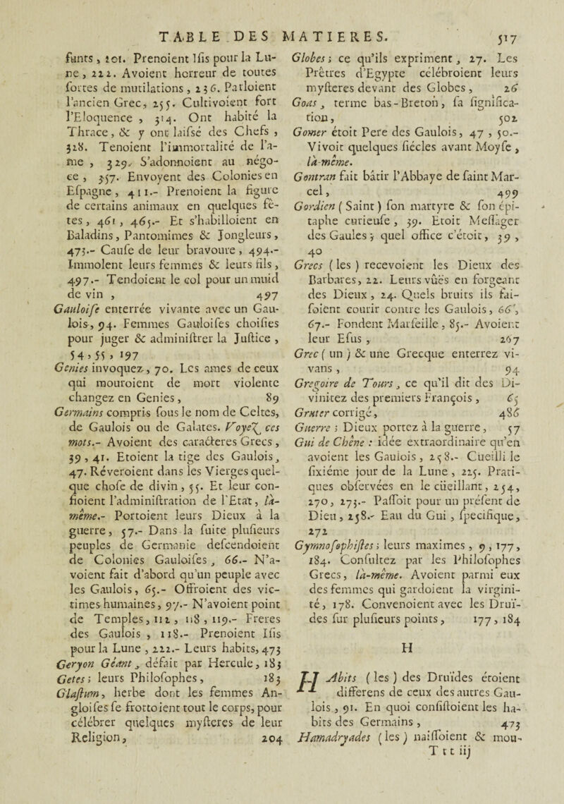 fwnts , 201. Prenoient Ifis pour la Lu¬ ne , 212. Avoient horreur de toutes fortes de mutilations , 23 6. Patloient l’ancien Grec, 155. Cultivoient fort l’Eloquence , 314. Ont habité la Thrace, & y ont laifsé des Chefs , 318. Tenoient l’immortalité de fa¬ îne , 3 29. S’adonnoient au négo¬ ce , 357. Envoyent des Colonies en Efpagne , 411.- Prenoient la figure de certains animaux en quelques fê¬ tes, 461, 465.- Et s’habilloient en Baladins, Pantomimes & Jongleurs, 47Î-- Caufe de leur bravoure , 494.- Immolent leurs femmes & leurs fils, 497.- Tendoient le col pour unmuid de vin , 497 Gauloife enterrée vivante avec un Gau¬ lois, 94. Femmes Ganloifes choifies pour juger 8c administrer la Juftice , 54 5 55 » J97 Génies invoquez-, 70. Les âmes de ceux qui mouroient de mort violente changez en Genies, 89 Germains compris fous le nom de Celtes, de Gaulois ou de Galates. VoyeT^ ces mots.- Avoient des caraéteres Grecs , 39,41. Etoient la tige des Gaulois, 47. Réveroient dans les Vierges quel¬ que chofe de divin, 55. Et leur con- fioient l’adminiftration de l'Etat, la- mime.- Portoient leurs Dieux à la guerre, 57.- Dans la fuite plufieurs peuples de Germanie defeendoient de Colonies Gauloifes , 66.- N’a- voient fait d’abord qu’un peuple avec les Gaulois, 65.- Otfroienu des vic¬ times humaines, 97.- N’avoient point fie Temples, 112, 118,119.- Freres fies Gaulois , 118.- Prenoient Ifis pour la Lune , 212.- Leurs habits, 473 Geryon Géant, défait par Hercule, 183 Getesi leurs Philofophes, 183 Giajlum, herbe dont les femmes An- gloi fes fe frottoient tout le corps, pour célébrer quelques myfieres fie leur Religion, 204 Globes s ce qu’ils expriment, 27. Les Prêtres d’Egypte célébroienr leurs myfteres devant des Globes , z6 Goas, terme bas-Breton, fa lignifica¬ tion, 502 Corner étoit Pere des Gaulois, 47 , 50.- Vivoit quelques fiécles avant Moyfe , lit meme. Gontran fait bâtir l’Abbaye de faint Mar¬ cel, 49g Gordien ( Saint ) fon martyre 8c fon épi¬ taphe curieufe, 39. Etoit Mefiager des Gaules-, quel office c’étoit, 39, 4.0 Grecs ( les ) recevoient les Dieux des Barbares, 22. Leurs vues en forgeant des Dieux , 24. Quels bruits ils fai- foient courir contre les Gaulois, 6G\ 67.- Fondent Marfeille, 85.- Avoient leur Efus , 207 Grec { un j 8c une Grecque enterrez vi- vans , 94 Grégoire de Tours, ce qu'il dit des Di- vi niiez des premiers François , £5 Grnter corrigé, 4S6 Guerre 1 Dieux portez à la guerre, 57 Gui de Chêne : idée extraordinaire qu’en avoient les Gauiois , 2^8.- Cueilli le fixiéme jour de la Lune , 225. Prati¬ ques obfervées en le ciieillant, 254, 270, 273.- PafToit pour un préfent de Dieu, 258.- Eau du Gui , fpecifique, 271 Gymnofephijles ; leurs maximes , 9,177, 184. Confultez par les Philofophes Grecs, là-même. Avoient parmi eux des femmes qui gnrdoient la virgini¬ té, 178. Convenoient avec les Drui¬ des fur plufieurs points, 177, 184 FI ^ibits ( les ) des Druides étoient difFerens de ceux des autres Gau¬ lois , 91. En quoi confiftoient les ha¬ bits des Germains , 473 Hamadryades ( les ) natfioient & mou- T 11 iij