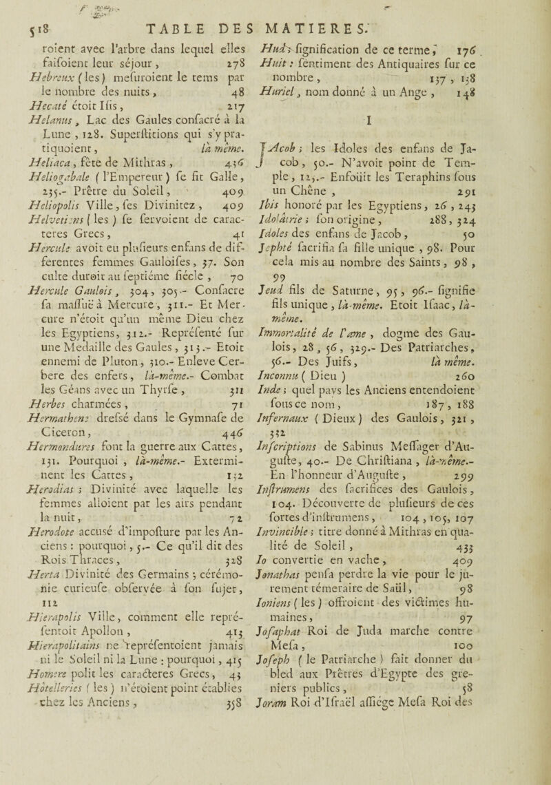 rotent avec l’arbre dans lequel elles faifoient leur séjour , 278 Hébreux ( les ) mefuroient le tems par le nombre des nuits, 48 Hecaté étoit Ifis , z\j Helanus, Lac des Gaules confacré à la Lune , 128. Superftkions qui s’y pra- tiquoient, là même. Heliaca , fête de Mithras , 436 Heliogabale {l’Empereur ) fe fit Galle, 235.- Prêtre du Soleil, 409 Hcliopolis Ville, fes Divinitez , 409 Helvetiens ( les ) fe fervoient de carac¬ tères Grecs, 41 Hercule avoit eu plu fleurs enfans de dif¬ ferentes femmes Gauloifes, 57. Son culte durait au feptiéme fiécîe , 70 Hercule Gaulois , 304, 305- Confacré fa m affilé à Mercure, 311Et Mer¬ cure n’étoit qu’un même Dieu chez les Egyptiens, 312.- Repréfenté lur une Médaillé des Gaules, 315.- Etoit ennemi de Piuton, 310.- EnleveCer- bere des enfers, là-même.- Combat les Géans avec un Thyrfe , 311 Herbes charmées , 71 Hermathene drefsé dans le Gymnafe de Cicéron, 446 Hermendures font la guerre aux Cattes, 131. Pourquoi , là-même.- Extermi¬ nent les Cattes, 132 Herodias ; Divinité avec laquelle les femmes alloient par les airs pendant la nuit, 7 2 Hérodote accusé d’impofture par les An¬ ciens : pourquoi, 5.- Ce qu’il dit des RoisThraces, 328 Herta Divinité des Germains 3 cérémo¬ nie curieufe obferyée à fon fujet, 112 Hierapolis Ville, comment elle repré- fentoit Apollon , 413 Hierapolitains ne Tepréfentoient jamais ni le Soleil ni la Lune : pourquoi, 413 Hornere polit les caractères Grecs , 43 Hôtelleries {les ) n’étoient point établies chez les Anciens , 35S Huth fignification de ce terme ê 176 Huit : féntiment des Antiquaires fur ce nombre, ~~n 137 , 138 Huriel 3 nom donné à un Ange , 148 I JHcob; les Idoles des enfans de Ja- J cob, 30.- N’avoit point de Tem¬ ple, 11,.- Enfoiiit les Teraphins Ions un Chêne , 291 ibis honoré par les Egyptiens, 26,243 Idolâtrie ; fon origine , 288, 324 Idoles des enfans de Jacob , 50 Jephté fâcrifia fa fille unique , 98. Pour cela mis au nombre des Saints, 98 , 5)9 Jeud fils de Saturne, 95, 96.- fignifie fils unique , là-même. Etoit lfaac, la¬ me me. Immortalité de Came , domine des Gau- 1 • O lois, 2S j 56, 329.- Des Patriarches, 56— Des Juifs, là même. Inconnu ( Dieu ) 260 Inde; quel pavs les Anciens entendoient Ions ce nom , 187 , 188 Infernaux (Dieux) des Gaulois, 321, 3U Infcriptions de Sabinus Meflager d’Au- gulte, 40.- De Chriftiana , là-même.- En l’honneur d’Augufte , 299 Inf rumens des facrifices des Gaulois, 104. Découverte de plufieurs de ces fortes d’inftrumens, 104,105, 107 Invincible ; titre donné à Mithras en qua¬ lité de Soleil , 433 Io convertie en vache, 409 Jonathas penfa perdre la vie pour le ju¬ rement téméraire de Sai.il, 98 Ioniens ( les) offroient des victimes hu¬ maines , 97 Jofaphat Roi de Juda marche contre Mefa, 100 Jofeph ( le Patriarche ) fait donner du bled aux Prêtres d’Egypte des gre¬ niers publics, 58 Joram Roi d’Ifraël affiége Mefa Roi des